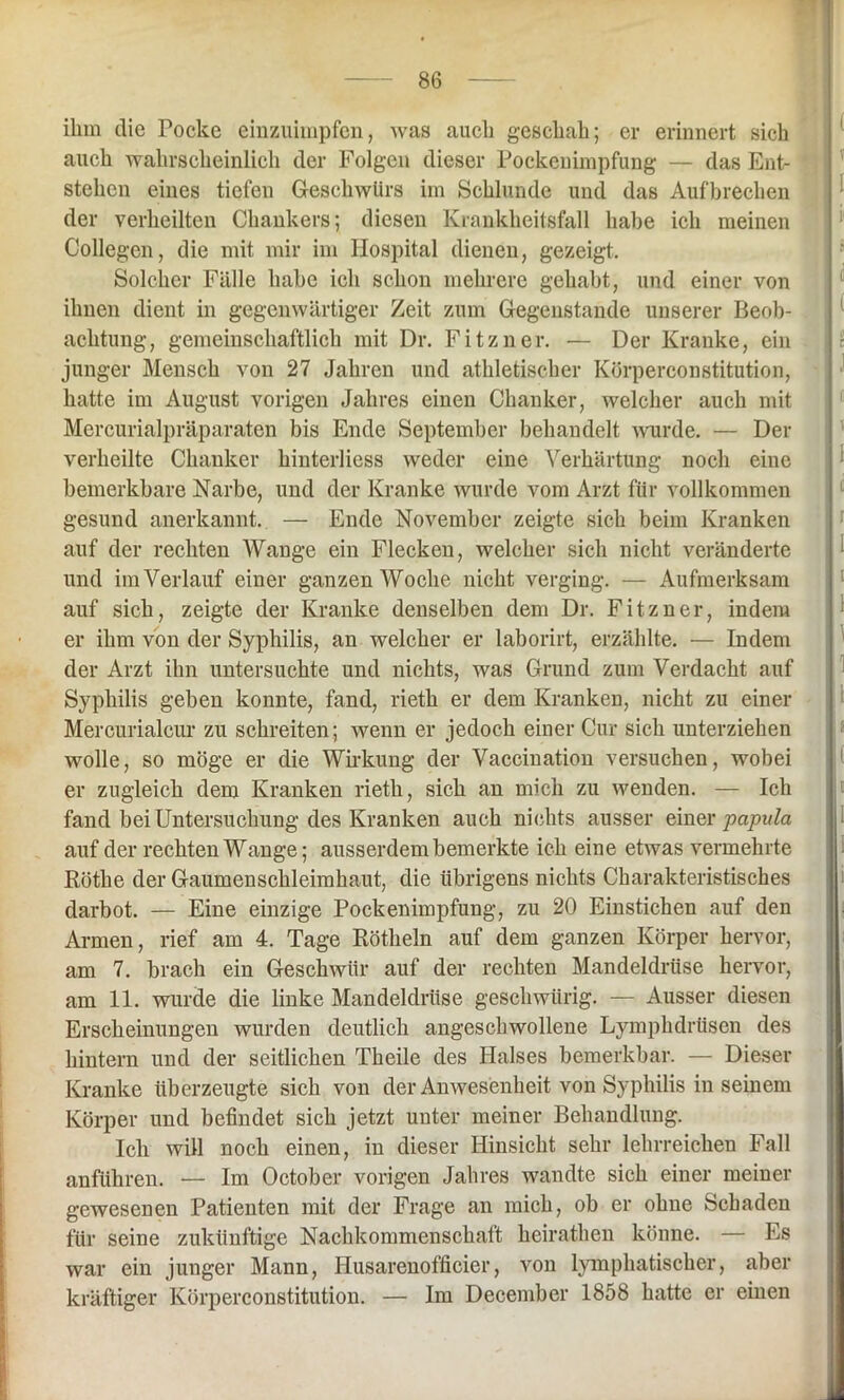 ihm die Pocke einzuimpfen, was auch geschah; er erinnert sich auch wahrscheinlich der Folgen dieser Pockenimpfung — das Ent- stehen eines tiefen Geschwürs im Schlunde und das Aufbrechen der verheilten Chankers; diesen Krankheitsfall habe ich meinen Collegen, die mit mir im Hospital dienen, gezeigt. Solcher Fälle habe ich schon mehrere gehabt, und einer von ihnen dient in gegenwärtiger Zeit zum Gegenstände unserer Beob- achtung, gemeinschaftlich mit Dr. Fitzner. — Der Kranke, ein junger Mensch von 27 Jahren und athletischer Körperconstitution, hatte im August vorigen Jahres einen Chanker, welcher auch mit Mercurialpräparaten bis Ende September behandelt wurde. — Der verheilte Chanker kinterliess weder eine Verhärtung noch eine bemerkbare Narbe, und der Kranke wurde vom Arzt für vollkommen gesund anerkannt. — Ende November zeigte sich beim Kranken auf der rechten Wange ein Flecken, welcher sich nicht veränderte und imVerlauf einer ganzen Woche nicht verging. — Aufmerksam auf sich, zeigte der Kranke denselben dem Dr. Fitzner, indem er ihm von der Syphilis, an welcher er laborirt, erzählte. — Indem der Arzt ihn untersuchte und nichts, was Grund zum Verdacht auf Syphilis geben konnte, fand, rieth er dem Kranken, nicht zu einer Mercurialcur zu schreiten; wenn er jedoch einer Cur sich unterziehen wolle, so möge er die Wirkung der Vaccination versuchen, wobei er zugleich dem Kranken rieth, sich an mich zu wenden. — Ich fand bei Untersuchung des Kranken auch nichts ausser einer papvla auf der rechten Wange; ausserdem bemerkte ich eine etwas vermehrte Röthe der Gaumenschleimhaut, die übrigens nichts Charakteristisches darbot. — Eine einzige Pockenimpfung, zu 20 Einstichen auf den Armen, rief am 4. Tage Rötheln auf dem ganzen Körper hervor, am 7. brach ein Geschwür auf der rechten Mandeldrüse hervor, am 11. wurde die linke Mandeldrüse gesellwiirig. — Ausser diesen Erscheinungen wurden deutlich angeschwollene Lymphdriisen des hintern und der seitlichen Theile des Halses bemerkbar. — Dieser Kranke überzeugte sich von der Anwesenheit von Syphilis in seinem Körper und befindet sich jetzt unter meiner Behandlung. Ich will noch einen, in dieser Hinsicht sehr lehrreichen Fall anführen. — Im October vorigen Jahres wandte sich einer meiner gewesenen Patienten mit der Frage an mich, ob er ohne Schaden für seine zukünftige Nachkommenschaft heirathen könne. — Es war ein juuger Mann, Husarenofficier, von lymphatischer, aber kräftiger Körperconstitution. — Im December 1858 hatte er einen ( T I d ( t 1 d r I i