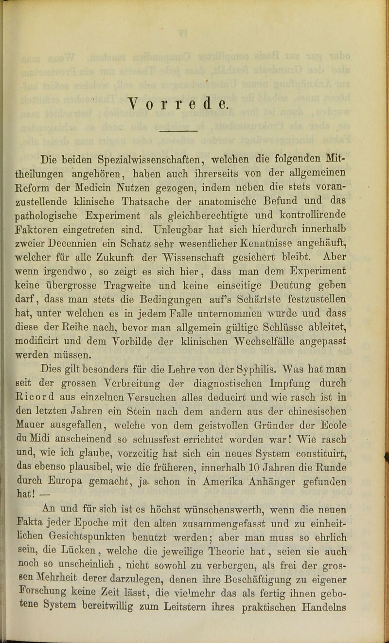 Vorrede. Die beiden Spezialwissenschaften, welchen die folgenden Mit- theilungen angehören, haben auch ihrerseits von der allgemeinen Reform der Medicin Nutzen gezogen, indem neben die stets voran- zustellende klinische Thatsache der anatomische Befund und das pathologische Experiment als gleichberechtigte und kontrollirende Faktoren eingetreten sind. Unleugbar hat sich hierdurch innerhalb zweier Decennien ein Schatz sehr wesentlicher Kenntnisse angehäuft, welcher für alle Zukunft der Wissenschaft gesichert bleibt. Aber wenn irgendwo , so zeigt es sich hier, dass man dem Experiment keine übergrosse Tragweite und keine einseitige Deutung geben darf, dass man stets die Bedingungen aufs Schäriste festzustellen hat, unter welchen es in jedem Falle unternommen wurde und dass diese der Reihe nach, bevor man allgemein gültige Schlüsse ableitet, modificirt und dem Vorbilde der klinischen Wechselfälle angepasst werden müssen. Dies gilt besonders für die Lehre von der Syphilis. Was hat man seit der grossen Verbreitung der diagnostischen Impfung durch Ricord aus einzelnen Versuchen alles deducirt und wie rasch ist in den letzten Jahren ein Stein nach dem andern aus der chinesischen Mauer ausgefallen, welche von dem geistvollen Gründer der Ecole du Midi anscheinend so schussfest errichtet worden war! Wie rasch und, wie ich glaube, vorzeitig hat sich ein neues System constituirt, das ebenso plausibel, wie die früheren, innerhalb 10 Jahren die Runde durch Europa gemacht, ja- schon in Amerika Anhänger gefunden hat! — An und für sich ist es höchst wünschenswerth, wenn die neuen Fakta jeder Epoche mit den alten zusammengefasst und zu einheit- lichen Gesichtspunkten benutzt werden; aber man muss so ehrlich sein, die Lücken, welche die jeweilige Theorie hat, seien sie auch nocn so unscheinlich , nicht sowohl zu verbergen, als frei der gros- sen Mehrheit derer darzulegen, denen ihre Beschäftigung zu eigener Forschung keine Zeit lässt, die vielmehr das als fertig ihnen gebo- tene System bereitwillig zum Leitstern ihres praktischen Handelns