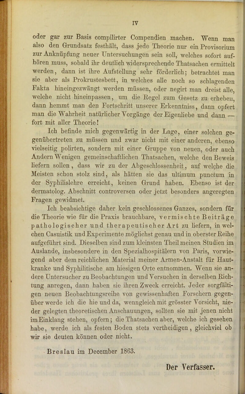 oder gar zur Basis compilirter Compendien machen. Wenn man also den Grundsatz festhält, dass jede Theorie nur ein Provisorium zur Anknüpfung neuer Untersuchungen sein soll, welches sofort auf- hören muss, sobald ihr deutlich widersprechende Thatsachen ermittelt werden, dann ist ihre Aufstellung sehr förderlich; betrachtet man sie aber als Prokrustesbett, in welches alle noch so schlagenden Fakta hineingezwängt werden müssen, oder negirt man dreist alle, welche nicht hineinpassen, um die Regel zum Gesetz zu erheben, dann hemmt man den Fortschritt unserer Erkenntniss, dann opfert man die Wahrheit natürlicher Vorgänge der Eigenliebe und dann — fort mit aller Theorie! Ich befinde mich gegenwärtig in der Lage, einer solchen ge- genübertreten zu müssen imd zwar nicht mit einer anderen, ebenso vielseitig polirten, sondern mit einer Gruppe von neuen, oder auch Andern Wenigen gemeinschaftlichen Thatsachen, welche den Beweis liefern sollen, dass wir zu der Abgeschlossenheit, auf welche die Meisten schon stolz sind, als hätten sie das ultimum punctum in der Syphilislehre erreicht, keinen Grund haben. Ebenso ist der dermatolog. Abschnitt controversen oder jetzt besonders angeregten Fragen gewidmet. Ich beabsichtige daher kein geschlossenes Ganzes, sondern für die Theorie wie für die Praxis brauchbare, vermischte Beiträge pathologischer und therapeutischer Art zu liefern, in wel- chen Casuistik imd Experimente möglichst genau und in oberster Reihe aufgeführt sind. Dieselben sind zum kleinsten Theil meinen Studien im Auslande, insbesondere in den Spezialhospitälern von Paris, vorwie- gend aber dem reichlichen Material meiner Armen-Anstalt für Haut- kranke und Syphilitische am hiesigen Orte entnommen. Wenn sie an- dere Untersucher zu Beobachtungen und Versuchen in derselben Rich- tung anregen, dann haben sie ihren Zweck erreicht. Jeder sorgfälti- gen neuen Beobachtungsreihe von gewissenhaften Forschern gegen- über werde ich die hie und da, wenngleich mit grösster Vorsicht, nie- der gelegten theoretischen Anschauungen, sollten sie mit jenen nicht im Einklang stehen, opfern; die Thatsachen aber, welche ich gesehen habe, werde ich als festen Boden stets vertheidigen, gleichviel ob wir sie deuten können oder nicht. Breslau im December 1863. Der Verfasser.