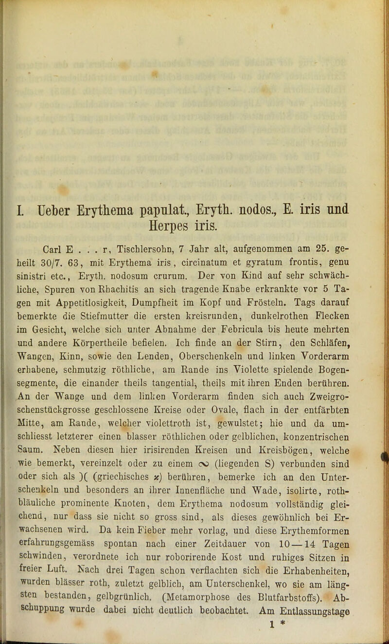 I. Ueber Erythema papnlat., Eryth. nodos., E. iris und Herpes iris. Carl E . . . r, Tischlersohn, 7 Jahr alt, aufgenommen am 25. ge- heilt 30/7. 63, mit Erythema iris, circinatum et gyratum frontis, genu sinistri etc., Eryth. nodosum crurum. Der von Kind auf sehr schwäch- liche, Spuren von Rhachitis an sich tragende Knabe erkrankte vor 5 Ta- gen mit Appetitlosigkeit, Dumpfheit im Kopf und Frösteln. Tags darauf bemerkte die Stiefmutter die ersten kreisrunden, dunkelrothen Flecken im Gesicht, welche sich unter Abnahme der Febricula bis heute mehrten und andere Körpertheile befielen. Ich finde an der Stirn, den Schläfen, Wangen, Kinn, sowie den Lenden, Oberschenkeln und linken Vorderarm erhabene, schmutzig röthliche, am Rande ins Violette spielende Bogen- segmente, die einander theils tangential, theils mit ihren Enden berühren. An der Wange und dem linken Vorderarm finden sich auch Zweigro- schenstückgrosse geschlossene Kreise oder Ovale, flach in der entfärbten Mitte, am Rande, welcher violettroth ist, gewulstet; hie und da um- schliesst letzterer einen blasser röthlichen oder gelblichen, konzentrischen Saum. Neben diesen hier irisirenden Kreisen und Kreisbögen, welche wie bemerkt, vereinzelt oder zu einem oo (liegenden S) verbunden sind oder sich als )( (griechisches x) berühren, bemerke ich an den Unter- schenkeln und besonders an ihrer Innenfläche und Wade, isolirte, roth- bläuliche prominente Knoten, dem Erythema nodosum vollständig glei- chend, nur dass sie nicht so gross sind, als dieses gewöhnlich bei Er- wachsenen wird. Da kein Fieber mehr vorlag, und diese Erythemformen erfahrungsgemäss spontan nach einer Zeitdauer von 10—14 Tagen schwinden, verordnete ich nur roborirende Kost und ruhiges Sitzen in freier Luft. Nach drei Tagen schon verflachten sich die Erhabenheiten, wurden blässer roth, zuletzt gelblich, am Unterschenkel, wo sie am läng- sten bestanden, gelbgrünlich. (Metamorphose des Blutfarbstoffs). Ab- schuppung wurde dabei nicht deutlich beobachtet. Am Entlassungstage 1 * .j