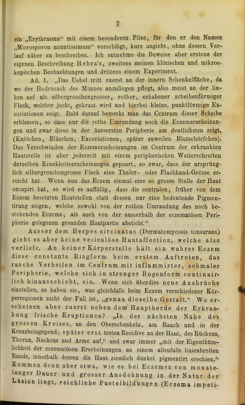 ein „Erythrasma“ mit einem besonderen Pilze, für den er den Namen „Microsporon minutissimum“ vorschlägt, kurz angiebt, ohne dessen Ver- lauf näher zu beschreiben. Ich entnehme die Beweise aber erstens der eigenen Beschreibung Hebra’s, zweitens meinen klinischen und mikros- kopischen Beobachtungen und drittens einem Experiment. Ad. 1. „Das Uebel tritt zuerst an der innern Schenkelfläche, da wo der Hodensack des Mannes anzuliegen pflegt, also meist an der lin- ken auf als silbergroschengrosser, rother, erhabener scheibenförmiger Fleck, welcher juckt, gekrazt wird und hierbei kleine, punktförmige Ex- coriationen zeigt. Bald darauf bemerkt man das Centrum dieser Scheibe erblassen, so dass nur die rothe Umrandung noch die Eczemerscheinun- gen und zwar diese in der äussersten Peripherie am deutlichsten zeigt, (Knötchen, Bläschen, Excoriationen, später zuweilen Blutschörfchen). Das Verschwinden der Eczemerscheinungen im Centrum der erkrankten Hautstelle ist aber jederzeit mit einem peripherischen Weiterschreiten derselben Krankheitserscheinungen gepaart, so zwar, dass der ursprüng- lich silbergroschengrosse Fleck eine Thaler- oder Flachhand-Grösse er- reicht hat. Wenn nun das Eczem einmal eine so grosse Stelle der Haut occupirt hat, so wird es auffällig, dass die centralen, früher von dem Eczem besetzten Hautstellen statt dessen nur eine bedeutende Pigmen- tirung zeigen, welche sowohl von der rothen Umrandung des noch be- stehenden Eczems, als auch von der ausserhalb der eczematösen Peri- pherie gelegenen gesunden Hautpartie absticht.“ Ausser dem Herpes circinatus (Dermalomycosis tonsurans) giebt es aber keine vesiculöse Hautaffection, welche also verliefe. An keiner Körperstelle hält ein wahres Eczem diese constante Ringform beim erstem Auftreten, das rasche Verheilen im Centrum mit inflammirter, schmaler Peripherie, welche sich in strenger Bogenform continuir- lich hinausschiebt, ein. Wenn sich überdies neue Ausbrüche einstellen, so haben sie, was gleichfalls beim Eczem verschiedener Kör- perregionen nicht der Fall ist, „genau dieselbe Gestalt.“ Wo er- scheinen aber zuerst neben dem Hauptherde der Erkran- kung frische Eruptionen? „In der nächsten Nähe des grossen Kreises, an den Oberschenkeln, am Bauch und in der Kreuzbeingegend; später erst treten Recidive an der Haut, desRückens, Thorax, Nackens und Arme auf,“ und zwar immer „mit der Eigenthüm- lichkeit der eczematösen Erscheinungen an einem allenfalls linienbreiten Rande, innerhalb dessen die Haut ziemlich dunkel pigmentirt erschien.“ Kommen denn aber etwa, wie es bei Eczemen von monate- langer Dauer und grosser Ausdehnung in der Natur der Läsion liegt, reichliche Pustelbildungen (Eczema impeti-