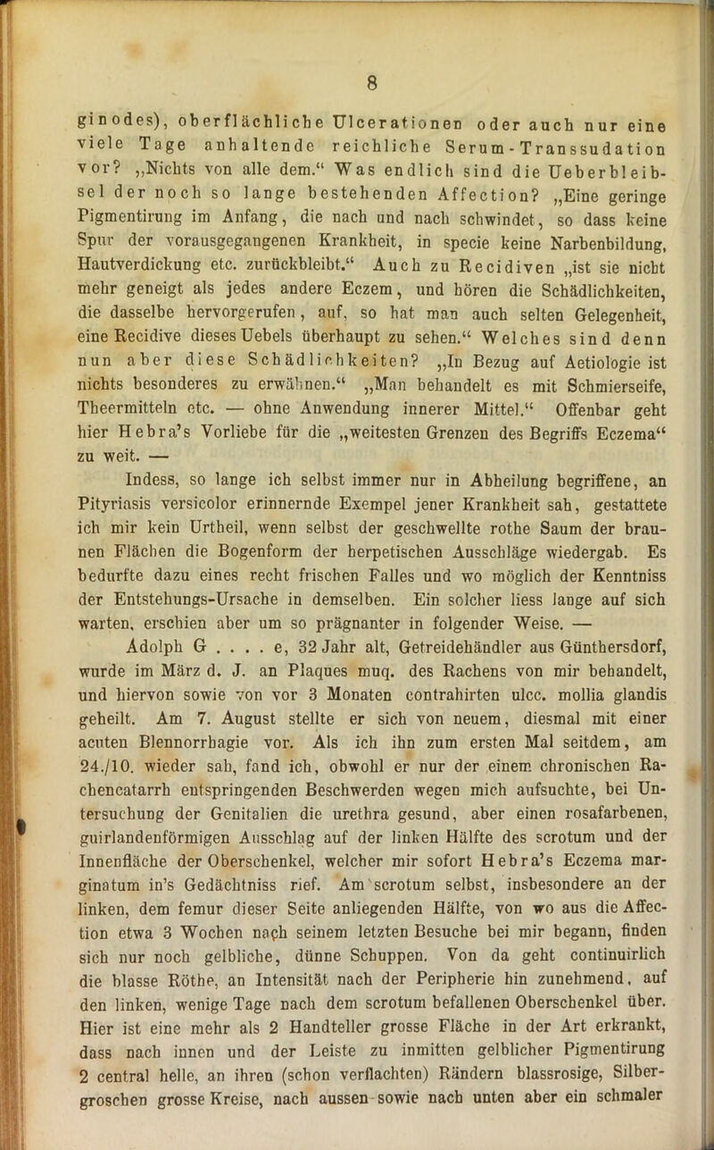 gi n ödes), oberflächliche Ulcerationen oder auch nur eine viele Tage anhaltende reichliche Serum - Transsudation vor? „Nichts von alle dem.“ Was endlich sind dieüeberbleib- sel der noch so lange bestehenden Affection? „Eine geringe Pigmentirung im Anfang, die nach und nach schwindet, so dass keine Spur der vorausgegangenen Krankheit, in specie keine Narbenbildung, Hautverdickung etc. zurückbleibt.“ Auch zu Recidiven „ist sie nicht mehr geneigt als jedes andere Eczem, und hören die Schädlichkeiten, die dasselbe hervorgerufen, auf, so hat man auch selten Gelegenheit, eine Recidive dieses Uebels überhaupt zu sehen.“ Welches sind denn nun aber diese Schädlichkeiten? „In Bezug auf Aetiologie ist nichts besonderes zu erwähnen.“ „Man behandelt es mit Schmierseife, Theermitteln etc. — ohne Anwendung innerer Mittel.“ Offenbar geht hier Hebra’s Vorliebe für die „weitesten Grenzen des Begriffs Eczema“ zu weit. — Indess, so lange ich selbst immer nur in Abheilung begriffene, an Pityriasis versicolor erinnernde Exempel jener Krankheit sah, gestattete ich mir kein Urtheil, wenn selbst der geschwellte rothe Saum der brau- nen Flächen die Bogenform der herpetischen Ausschläge wiedergab. Es bedurfte dazu eines recht frischen Falles und wo möglich der Kenntniss der Entstehungs-Ursache in demselben. Ein solcher liess lange auf sich warten, erschien aber um so prägnanter in folgender Weise. — Adolph G . . . . e, 32 Jahr alt, Getreidehändler aus Günthersdorf, wurde im März d. J. an Plaques muq. des Rachens von mir behandelt, und hiervon sowie von vor 3 Monaten contrahirten ulcc. mollia glandis geheilt. Am 7. August stellte er sich von neuem, diesmal mit einer acuten Blennorrhagie vor. Als ich ihn zum ersten Mal seitdem, am 24./10. wieder sah, fand ich, obwohl er nur der einem chronischen Ra- chencatarrh entspringenden Beschwerden wegen mich aufsuchte, bei Un- tersuchung der Genitalien die urethra gesund, aber einen rosafarbenen, guirlandenförmigen Ausschlag auf der linken Hälfte des scrotum und der Innenfläche der Oberschenkel, welcher mir sofort Hebra’s Eczema mar- ginatum in’s Gedächtniss rief. Am scrotum selbst, insbesondere an der linken, dem femur dieser Seite anliegenden Hälfte, von wo aus die Affec- tion etwa 3 Wochen naph seinem letzten Besuche bei mir begann, finden sich nur noch gelbliche, dünne Schuppen. Von da geht continuirlich die blasse Röthe, an Intensität nach der Peripherie hin zunehmend, auf den linken, wenige Tage nach dem scrotum befallenen Oberschenkel über. Hier ist eine mehr als 2 Handteller grosse Fläche in der Art erkrankt, dass nach innen und der Leiste zu inmitten gelblicher Pigmentirung 2 central helle, an ihren (schon verflachten) Rändern blassrosige, Silber- groschen grosse Kreise, nach aussen sowie nach unten aber ein schmaler