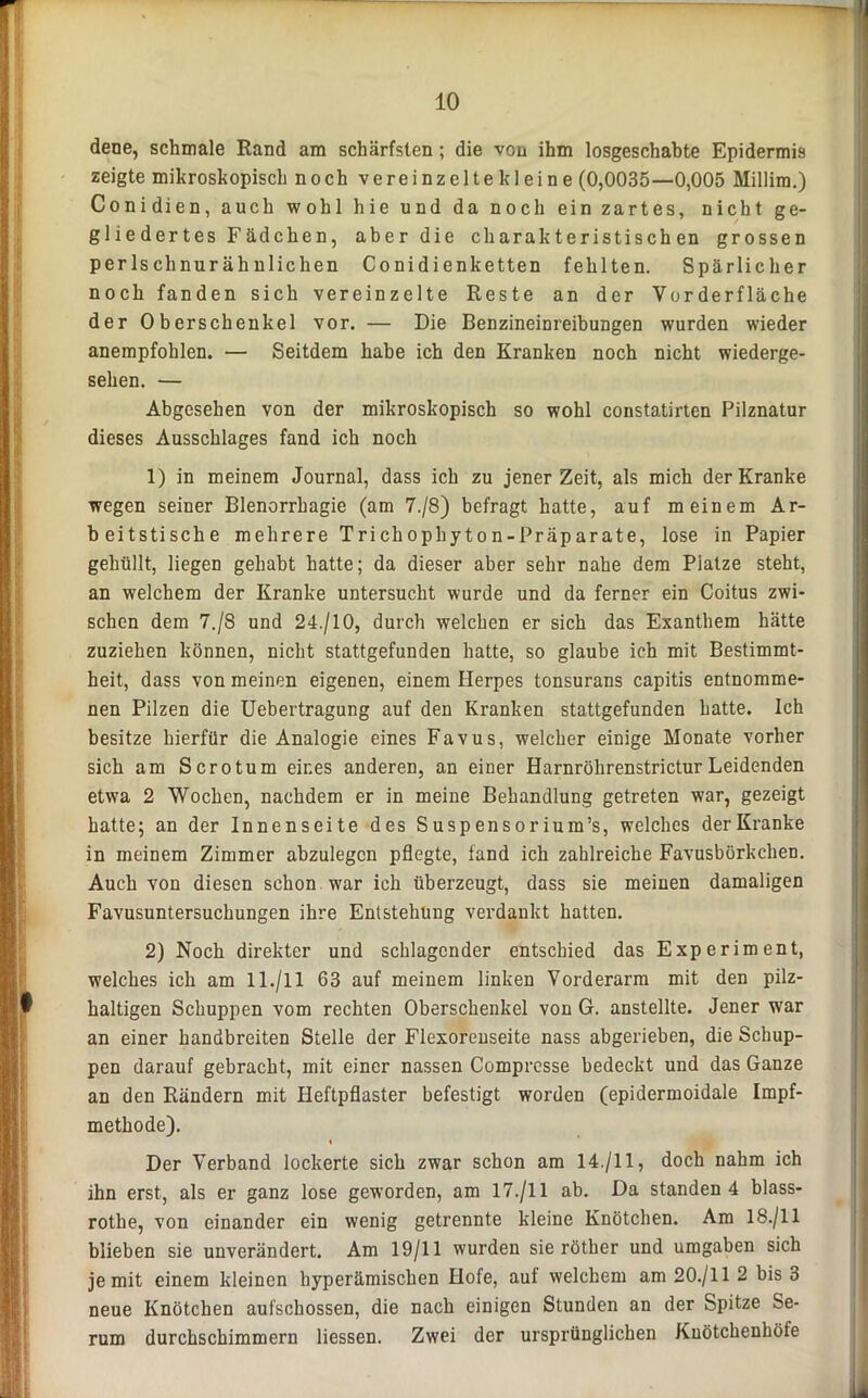 dene, schmale Rand am schärfsten ; die von ihm losgeschabte Epidermis zeigte mikroskopisch noch vereinzeltekleine (0,0035—0,005 Millim.) Conidien, auch wohl hie und da noch ein zartes, nicht ge- gliedertes Fädchen, aber die charakteristischen grossen perlschnurähulichen Conidienketten fehlten. Spärlicher noch fanden sich vereinzelte Reste an der Vorderfläche der Oberschenkel vor. — Die Benzineinreibungen wurden wieder anempfohlen. — Seitdem habe ich den Kranken noch nicht wiederge- sehen. — Abgesehen von der mikroskopisch so wohl constatirten Pilznatur dieses Ausschlages fand ich noch 1) in meinem Journal, dass ich zu jener Zeit, als mich der Kranke wegen seiner Blenorrhagie (am 7./8) befragt hatte, auf meinem Ar- beitstische mehrere Trichophyton-Präparate, lose in Papier gehüllt, liegen gehabt hatte; da dieser aber sehr nahe dem Platze steht, an welchem der Kranke untersucht wurde und da ferner ein Coitus zwi- schen dem 7./S und 24./10, durch welchen er sich das Exanthem hätte zuziehen können, nicht stattgefunden hatte, so glaube ich mit Bestimmt- heit, dass von meinen eigenen, einem Herpes tonsurans capitis entnomme- nen Pilzen die Uebertragung auf den Kranken stattgefunden hatte. Ich besitze hierfür die Analogie eines Favus, welcher einige Monate vorher sich am Scrotum eines anderen, an einer Harnrölirenstrictur Leidenden etwa 2 Wochen, nachdem er in meine Behandlung getreten war, gezeigt hatte; an der Innenseite des Suspensor ium’s, welches der Kranke in meinem Zimmer abzulegcn pflegte, fand ich zahlreiche Favusbörkchen. Auch von diesen schon war ich überzeugt, dass sie meinen damaligen Favusuntersuchungen ihre Entstehung verdankt hatten. 2) Noch direkter und schlagender entschied das Experiment, welches ich am ll./ll 63 auf meinem linken Vorderarm mit den pilz- haltigen Schuppen vom rechten Oberschenkel von G. anstellte. Jener war an einer handbreiten Stelle der Flexorenseite nass abgerieben, die Schup- pen darauf gebracht, mit einer nassen Comprcsse bedeckt und das Ganze an den Rändern mit Heftpflaster befestigt worden (epidermoidale Impf- methode). « Der Verband lockerte sich zwar schon am 14./11, doch nahm ich ihn erst, als er ganz lose geworden, am 17./11 ab. Da standen 4 blass- rothe, von einander ein wenig getrennte kleine Knötchen. Am 18./11 blieben sie unverändert. Am 19/11 wurden sie rötber und umgaben sich je mit einem kleinen byperämischen Hofe, auf welchem am 20./11 2 bis 3 neue Knötchen aufschossen, die nach einigen Stunden an der Spitze Se- rum durchschimmern Hessen. Zwei der ursprünglichen Knötchenhöfe