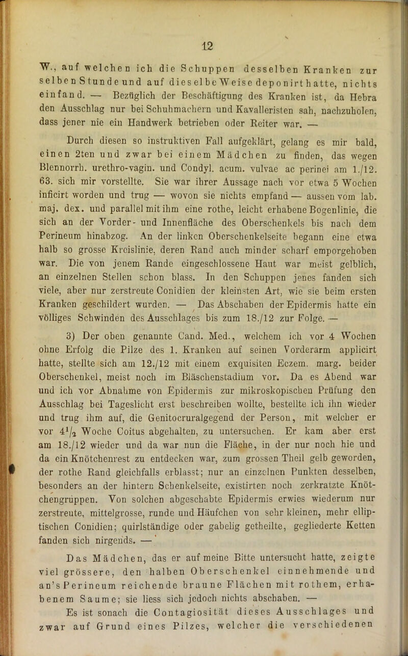 W., auf welchen ich die Schuppen desselben Kranken zur selben Stunde und auf dies el be Weise depo nirt h atte, nichts ein fand. — Bezüglich der Beschäftigung des Kranken ist, da Hebra den Ausschlag nur bei Schuhmachern und Kavalleristen sah, uachzuholen, dass jener nie ein Handwerk betrieben oder Reiter war. — Durch diesen so instruktiven Fall aufgeklärt, gelang es mir bald, einen 2ten und zwar bei einem Mädchen zu finden, das wegen Blennorrh. urethro-vagin. und Condyl. acum. vulvae ac perinei am 1./12. 63. sich mir vorstellte. Sie war ihrer Aussage nach vor etwa 5 Wochen inficirt worden und trug — wovon sie nichts empfand — aussen vom lab. maj. dex. und parallel mit ihm eine rothe, leicht erhabene Bogenlinie, die sich an der Vorder- und Innenfläche des Oberschenkels bis nach dem Perineum hinabzog. An der linken Oberschenkelseite begann eine etwa halb so grosse Kreislinie, deren Band auch minder scharf emporgehoben war. Die von jenem Rande eingeschlossene Haut war meist gelblich, an einzelnen Stellen schon blass. In den Schuppen jenes fanden sich viele, aber nur zerstreute Conidien der kleinsten Art, wie sie beim ersten Kranken geschildert wurden. — Das Abschaben der Epidermis hatte ein völliges Schwinden des Ausschlages bis zum 18./12 zur Folge.— 3) Der oben genannte Cand. Med., welchem ich vor 4 Wochen ohne Erfolg die Pilze des 1. Kranken auf seinen Vorderarm applicirt hatte, stellte sich am 12./12 mit einem exquisiten Eczem. marg. beider Oberschenkel, meist noch im Bläschenstadium vor. Da es Abend war und ich vor Abnahme von Epidermis zur mikroskopischen Prüfung den Ausschlag bei Tageslicht erst beschreiben wollte, bestellte ich ihn wieder und trug ihm auf, die Genitocruralgegend der Person, mit welcher er vor 4J/a Woche Coitus abgehalten, zu untersuchen. Er kam aber erst am 18./12 wieder und da war nun die Fläche, in der nur noch hie und da ein Knötchenrest zu entdecken war, zum grossen Theil gelb geworden, der rothe Rand gleichfalls erblasst; nur an einzelnen Punkten desselben, besonders an der hintere Schenkelseite, existirter. noch zerkratzte Knöt- chengruppen. Von solchen abgeschabte Epidermis erwies wiederum nur zerstreute, mittelgrosse, runde und Häufchen von sehr kleinen, mehr ellip- tischen Conidien; quirlständige oder gabelig getheilte, gegliederte Ketten fanden sich nirgends. —' Das Mädchen, das er auf meine Bitte untersucht hatte, zeigte viel grössere, den halben Oberschenkel einnehmende und an’sPerineum reichende braune Flächen mit rothem, erha- benem Saume; sie Hess sich jedoch nichts abschaben. — Es ist sonach die Contagiosität dieses Ausschlages und zwar auf Grund eines Pilzes, welcher die verschiedenen