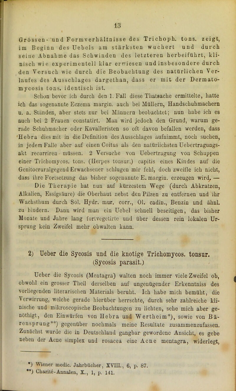 Grössen- und Formverhältnisse des Trichoph. tons. zeigt, im Beginn des Uebels am stärksten wuchert und durch seine Abnahme das Schwinden des letzteren herbeiführt, kli- nisch wie experimentell klar erwiesen und insbesondere durch den Versuch wie durch die Beobachtung des natürlichen Ver- laufes des Ausschlages dargethan, dass er mit der Dermato- mycosis tons. identisch ist. Schon bevor ich durch den 1. Fall diese Thatsache ermittelte, hatte ich das sogenannte Eczema margin. auch bei Müllern, Handschuhmachern u. a. Ständen, aber stets nur bei Männern beobachtet; nun habe ich es auch bei 2 Frauen constatirt. Man wird jedoch den Grund, warum ge- rade Schuhmacher oder Kavalleristen so oft davon befallen werden, dass Hebra dies mit in die Definition des Ausschlages aufnimmt, noch suchen, in jedem Falle aber auf einen Coitus als den natürlichsten Uebertragungs- akt recurrireu müssen. 2 Versuche von Uebertragung von Schuppen einer Trichomycos. tons. (Herpes tonsur.) capitis eines Kindes auf die Gcnitocruralgegend Erwachsener schlugen mir fehl, doch zweifle ich nicht, dass ihre Fortsetzung das bisher sogenannte E. margin. erzeugen wirdr. — Die Therapie hat nun auf kürzestem Wege (durch Abkratzen, Alkalien, Essigsäure) die Oberhaut nebst den Pilzen zu entfernen und ihr Wachsthum durch Sol. Hydr. mur. corr., Ol. cadin., Benzin und ähnl. zu hindern. Dann wird man ein Uebel schnell beseitigen, das bisher Monate und Jahre lang fortvegetirte und über dessen rein lokalen Ur- sprung kein Zweifel mehr obwalten kann. 2) Ueber die Sycosis und die knotige Tricbomycos. tonsur. (Sycosis parasit.) Ueber die Sycosis (Meutagra) walten noch immer viele Zweifel ob, obwohl ein grosser Theil derselben auf ungenügender Erkenntniss des vorliegenden literarischen Materials beruht. Ich habe mich bemüht, die Verwirrung, welche gerade hierüber herrschte, durch sehr zahlreiche kli- nische und mikroscopische Beobachtungen zu lichten, sehe mich aber ge- nöthigt, den Einwürfen von Hebra und Wertheim*), sowie von Bä- rensprung**) gegenüber nochmals meine Resultate zusammenzufassen. Zunächst wurde die in Deutschland gangbar gewordene Ansicht, es gebe neben der Acne Simplex und rosacea eine Acne mentagra, widerlegt, •) Wiener medic. Jahrbücher, XVIII., 6, p. 87. •*) Charite-Annalen, X., 1, p. 141.