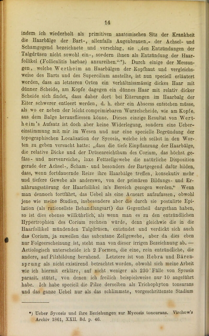 indem ich wiederholt als primitiven anatomischen Sitz der Krankheit die Haarbälge der Bart-, allenfalls Augenbrauen,- der Achsel- und Schamgegend bezeichnete und vorschlug, sie „den Entzündungen der Talgdrüsen nicht sowohl ein-, sondern ihnen als Entzündung der Haar- follikel (Folliculitis barbae) anzureihen.“*). Durch einige der Messun- gen, welche Wertheim an Haarbälgen der Kopfhaut und vergleichs- weise des Barts und des Supercilium anstellte, ist nun speciell erläutert worden, dass an letzteren Orten ein verhältnissmässig dickes Haar mit dünner Scheide, am Kopfe dagegen ein dünnes Haar mit relativ dicker Scheide sich findet, dass daher dort bei Eiterungen im Haarbalg der Eiter schwerer entleert werden, d. h. eher ein Abscess entstehen müsse, als wo er neben der leicht comprimirbaren Wurzelscheide, wie am Kopfe, aus dem Balge herausfliessen könne. Dieses einzige Resultat von Wert- heim’s Aufsatz ist doch aber keine Widerlegung, sondern eine Ueber- einstimmung mit mir im Wesen und nur eine specielle Begründung der topographischen Localisation der Sycosis, welche ich selbst in den Wor- ten zu geben versucht hatte: „dass die tiefe Einpflanzung der Haarbälge, die relative Dicke und der Drüsenreichtbum des Corium, das höchst ge- fäss- und nervenreiche, laxe Fettzellgewebe die natürliche Disposition gerade der Achsel-, Scham- und besonders der Bartgegend dafür bilden, dass, wenn fortdauernde Reize ihre Haarbälge treffen, konsekutiv mehr und tiefere Gewebe als anderswo, von der primären Bildungs- und Er- nährungsstörung der Haarfollikel in’s Bereich gezogen werden.“ Wenn man dennoch fortfährt, das Uebel als eine Acneart aufzufassen, obwohl jene wie meine Studien, insbesondere aber die durch sie postulirte Epi- lation (als rationellste Behandlungsart) das Gegentheil dargethan haben, so ist dies ebenso willkührlich, als wenn man es zu den entzündlichen Hypertrophien des Corium rechnen würde, denn gleichwie die in die Haarfollikel mündenden Talgdrüsen, entzündet und verdickt sich auch das Corium, ja zuweilen das subcutane Zellgewebe, aber da dies eben nur Folgeerscheinung ist, steht man von dieser irrigen Bezeichnung ab. — Aetiologisch unterscheide ich 2 Formen, die eine, rein entzündliche, die andere, auf Pilzbildung beruhend. Letztere ist von Hebra und Bären- sprung als nicht existirend betrachtet worden, obwohl sich meine Arbeit wie ich hiermit erkläre, auf nicht weniger als 230'Fälle von Sycosis parasit. stützt, von denen ich freilich beispielsweise nur 10 angeführt habe. Ich habe speciell die Pilze derselben als Trichophyton tonsurans und das ganze Uebel nur als das schlimmste, vorgeschrittenste Stadium ') Ueber Sycosis und ihre Beziehungen zur Mycosis toncurans. Virchow’s Archiv 1861, XXII. Bd. p. 46.
