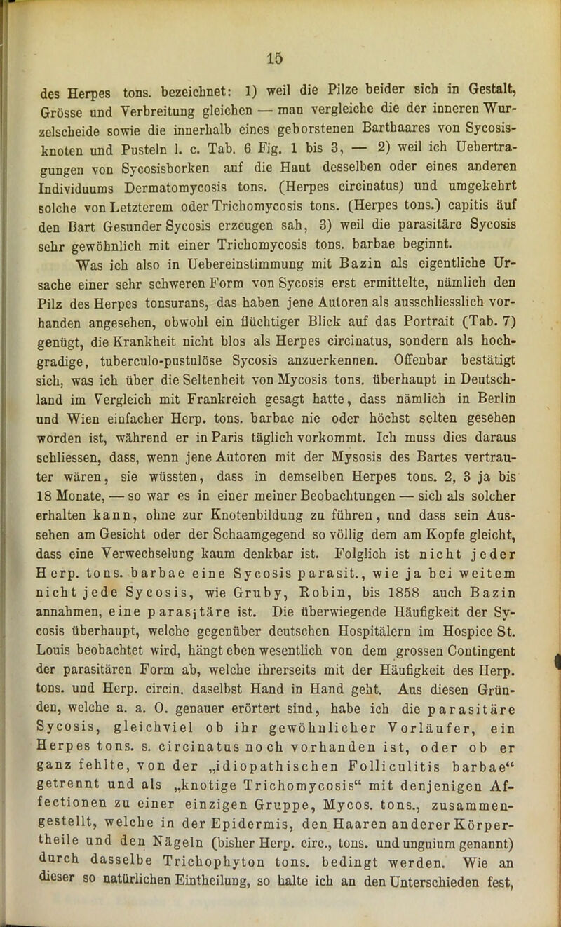 des Herpes tons. bezeichnet: 1) weil die Pilze beider sich in Gestalt, Grösse und Verbreitung gleichen — man vergleiche die der inneren Wur- zelscheide sowie die innerhalb eines geborstenen Barthaares von Sycosis- knoten und Pusteln 1. c. Tab. 6 Fig. 1 bis 3, — 2) weil ich Uebertra- gungen von Sycosisborken auf die Haut desselben oder eines anderen Individuums Dermatomycosis tons. (Herpes circinatus,) und umgekehrt solche von Letzterem oder Trichomycosis tons. (Herpes tons.) capitis äuf den Bart Gesunder Sycosis erzeugen sah, 3) weil die parasitäre Sycosis sehr gewöhnlich mit einer Trichomycosis tons. barhae beginnt. Was ich also in Uebereinstimmung mit Bazin als eigentliche Ur- sache einer sehr schweren Form von Sycosis erst ermittelte, nämlich den Pilz des Herpes tonsurans, das haben jene Autoren als ausschliesslich vor- handen angesehen, obwohl ein flüchtiger Blick auf das Portrait (Tab. 7) genügt, die Krankheit nicht blos als Herpes circinatus, sondern als hoch- gradige, tuberculo-pustulöse Sycosis anzuerkennen. Offenbar bestätigt sich, was ich über die Seltenheit von Mycosis tons. überhaupt in Deutsch- land im Vergleich mit Frankreich gesagt hatte, dass nämlich in Berlin und Wien einfacher Herp. tons. barbae nie oder höchst selten gesehen worden ist, während er in Paris täglich vorkommt. Ich muss dies daraus schliessen, dass, wenn jene Autoren mit der Mysosis des Bartes vertrau- ter wären, sie wüssten, dass in demselben Herpes tons. 2, 3 ja bis 18 Monate, — so war es in einer meiner Beobachtungen — sich als solcher erhalten kann, ohne zur Knotenbildung zu führen, und dass sein Aus- sehen am Gesicht oder der Schaamgegend so völlig dem am Kopfe gleicht, dass eine Verwechselung kaum denkbar ist. Folglich ist nicht jeder Herp. tons. barbae eine Sycosis parasit., wie ja bei weitem nicht jede Sycosis, wie Gruby, Robin, bis 1858 auch Bazin annahmen, eine parasitäre ist. Die überwiegende Häufigkeit der Sy- cosis überhaupt, welche gegenüber deutschen Hospitälern im Hospice St. Louis beobachtet wird, hängt eben wesentlich von dem grossen Contingent der parasitären Form ab, welche ihrerseits mit der Häufigkeit des Herp. tons. und Herp. circin. daselbst Hand in Hand geht. Aus diesen Grün- den, welche a. a. 0. genauer erörtert sind, habe ich die parasitäre Sycosis, gleichviel ob ihr gewöhnlicher Vorläufer, ein Herpes tons. s. circinatus noch vorhanden ist, oder ob er ganz fehlte, von der „idiopathischen Folliculitis barbae“ getrennt und als „knotige Trichomycosis“ mit denjenigen Af- fectionen zu einer einzigen Gruppe, Mycos. tons., zusammen- gestellt, welche in der Epidermis, den Haaren anderer Körper- theile und den Nägeln (bisher Herp. circ., tons. und unguium genannt) durch dasselbe Trichophyton tons. bedingt werden. Wie an dieser so natürlichen Eintheilung, so halte ich an den Unterschieden fest,