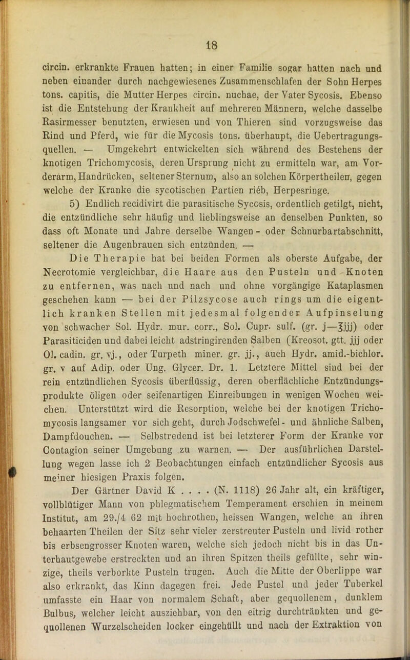circin. erkrankte Frauen hatten; in einer Familie sogar hatten nach und neben einander durch nachgewiesenes Zusammenschlafen der Sohn Herpes tons. capitis, die Mutter Herpes circin. nuchae, der Vater Sycosis. Ebenso ist die Entstehung der Krankheit auf mehreren Männern, welche dasselbe Rasirmcsser benutzten, erwiesen und von Thieren sind vorzugsweise das Rind und Pferd, wie für die Mycosis tons. überhaupt, die Uebertragungs- quellen. — Umgekehrt entwickelten sich während des Bestehens der knotigen Trichomycosis, deren Ursprung nicht zu ermitteln war, am Vor- derarm, Handrücken, seltener Sternum, also an solchen Körpertheilen, gegen welche der Kranke die sycotischen Partien rieb, Herpesringe. 5) Endlich recidivirt die parasitische SycGsis, ordentlich getilgt, nicht, die entzündliche sehr häufig und lieblingsweise an denselben Punkten, so dass oft Monate und Jahre derselbe Wangen - oder Schnurbartabschnitt, seltener die Augenbrauen sich entzünden. — Die Therapie hat bei beiden Formen als oberste Aufgabe, der Necrotomie vergleichbar, die Haare aus den Pusteln und Knoten zu entfernen, was nach und nach und ohne vorgängige Kataplasmen geschehen kann — bei der Pilzsycose auch rings um die eigent- lich kranken Stellen mit jedesmal folgender Aufpinselung von schwacher Sol. Hydr. mur. corr., Sol. Cupr. sulf. (gr. j—Jjjj) oder Parasiticiden und dabei leicht adstringirenden Salben (Kreosot, gtt. jjj oder Ol. cadin. gr. vj., oder Turpeth miner. gr. jj., auch Hydr. amid.-bichlor. gr. v auf Adip. oder Ung. Glycer. Dr. 1. Letztere Mittel sind bei der rein entzündlichen Sycosis überflüssig, deren oberflächliche Entzündungs- produkte öligen oder seifenartigen Einreibungen in wenigen Wochen wei- chen. Unterstützt wird die Resorption, welche bei der knotigen Tricho- mycosis langsamer vor sich geht, durch Jodschwefel - und ähnliche Salben, Dampfdouchen. — Selbstredend ist bei letzterer Form der Kranke vor Contagion seiner Umgebung zu warnen. — Der ausführlichen Darstel- lung wegen lasse ich 2 Beobachtungen einfach entzündlicher Sycosis aus me'.ner hiesigen Praxis folgen. Der Gärtner David K . . . . (N. 1118) 26 Jahr alt, ein kräftiger, vollblütiger Mann von phlegmatischem Temperament erschien in meinem Institut, am 29./4 62 mit hochrothen, heissen Wangen, welche an ihren behaarten Theilen der Sitz sehr vieler zerstreuter Pusteln und livid rother bis erbsengrosser Knoten waren, welche sich jedoch nicht bis in das Un- terhautgewebe erstreckten und an ihren Spitzen theils gefüllte, sehr win- zige, theils verborkte Pusteln trugen. Auch die Mitte der Oberlippe war also erkrankt, das Kinn dagegen frei. Jede Pustel und jeder Tuberkel umfasste ein Haar von normalem Schaft, aber gequollenem, dunklem Bulbus, welcher leicht ausziehbar, von den eitrig durchtränkten und ge- quollenen Wurzelscheiden locker eingehüllt und nach der Extraktion von