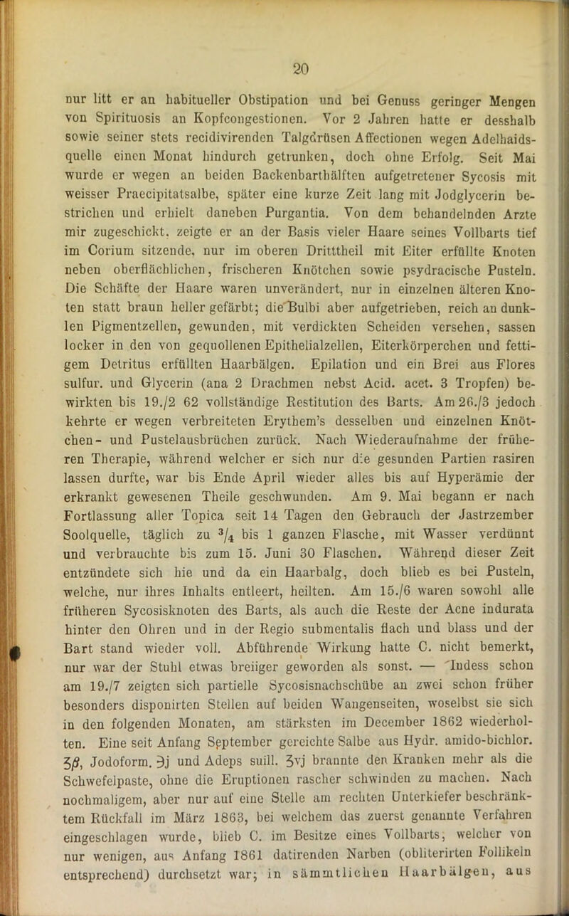 nur litt er an habitueller Obstipation und bei Genuss geringer Mengen von Spirituosis an Kopfcongestionen. Vor 2 Jahren hatte er desshalb sowie seiner stets recidivirendcn Talgdrüsen Aff’ectionen wegen Adelhaids- quelle einen Monat hindurch getrunken, doch ohne Erfolg. Seit Mai wurde er wegen an beiden Backenbarthälften aufgetretener Sycosis mit weisser Praecipitatsalbe, später eine kurze Zeit lang mit Jodglycerin be- strichen und erhielt daneben Purgantia. Von dem behandelnden Arzte mir zugeschickt, zeigte er an der Basis vieler Haare seines Vollbarts tief im Corium sitzende, nur im oberen Dritttheil mit Eiter erfüllte Knoten neben oberflächlichen, frischeren Knötchen sowie psydracische Pusteln. Die Schäfte der Haare waren unverändert, nur in einzelnen älteren Kno- ten statt braun heller gefärbt; die'Bulbi aber aufgetrieben, reich au dunk- len Pigmentzellen, gewunden, mit verdickten Scheiden versehen, sassen locker in den von gequollenen Epithelialzellen, Eiterkörperchen und fetti- gem Detritus erfüllten Haarbälgen. Epilation und ein Brei aus Flores sulfur. und Glycerin (ana 2 Drachmen nebst Acid. acet. 3 Tropfen) be- wirkten bis 19./2 62 vollständige Restitution des Barts. Am26./3 jedoch kehrte er wegen verbreiteten Erythem’s desselben und einzelnen Knöt- chen- und Pustelausbrüchen zurück. Nach Wiederaufnahme der frühe- ren Therapie, während welcher er sich nur die gesunden Partien rasiren lassen durfte, war bis Ende April wieder alles bis auf Hyperämie der erkrankt gewesenen Theile geschwunden. Am 9. Mai begann er nach Fortlassung aller Topica seit 14 Tagen den Gebrauch der Jastrzember Soolquelle, täglich zu 3/4 bis 1 ganzen Flasche, mit Wasser verdünnt und verbrauchte bis zum 15. Juni 30 Flaschen. Während dieser Zeit entzündete sich hie und da ein Haarbalg, doch blieb es bei Pusteln, welche, nur ihres Inhalts entleert, heilten. Am 15./6 waren sowohl alle früheren Sycosisknoten des Barts, als auch die Reste der Acne indurata hinter den Ohren und in der Regio submcntalis flach und blass und der Bart stand wieder voll. Abführende Wirkung hatte C. nicht bemerkt, nur war der Stuhl etwas breiiger geworden als sonst. — Tudess schon am 19./7 zeigten sich partielle Sycosisnachschübe an zwei schon früher besonders disponirten Stellen auf beiden Wangenseiten, woselbst sie sich in den folgenden Monaten, am stärksten im December 1862 wiederhol- ten. Eine seit Anfang Spptember gereichte Salbe aus Hydr. amido-bichlor. 3/S, Jodoform. 3j und Adeps suill. 3vj bräunte den Kranken mehr als die Schwefelpaste, ohne die Eruptionen rascher schwinden zu machen. Nach nochmaligem, aber nur auf eine Stelle am rechten Unterkiefer beschränk- tem Rückfall im März 1863, bei welchem das zuerst genannte Verfahren eingeschlagen wurde, blieb 0. im Besitze eines Vollbarts, welcher von nur wenigen, aus Anfang 1861 datirenden Narben (obliterirten hollikeln entsprechend) durchsetzt war; in sämmtlicheu lluarbälgeu, aus