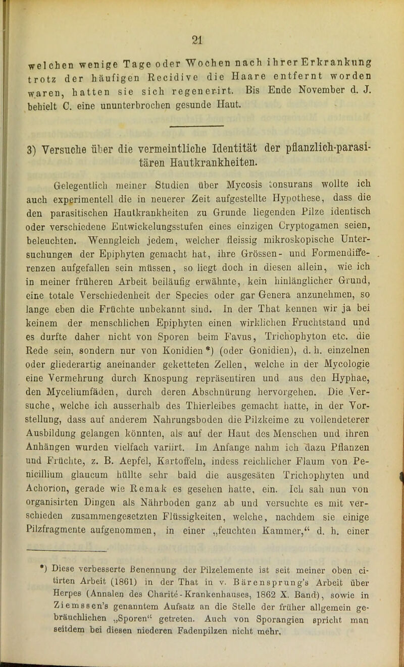 welchen wenige Tage oder Wochen nach ihrer Erkrankung trotz der häufigen Recidive die Haare entfernt worden waren, hatten sie sich regener-irt. Bis Ende November d. J. behielt C. eine ununterbrochen gesunde Haut. 3) Versuche über die vermeintliche Identität der pflanzlich-parasi- tären Hautkrankheiten. Gelegentlich meiner Studien über Mycosis tonsurans wollte ich auch experimentell die in neuerer Zeit aufgestellte Hypothese, dass die den parasitischen Hautkrankheiten zu Grunde liegenden Pilze identisch oder verschiedene Eutwickelungsstufen eines einzigen Cryptogamen seien, beleuchten. Wenngleich jedem, welcher fleissig mikroskopische Unter- suchungen der Epiphyten gemacht hat, ihre Grössen- und Formendiffe- renzen aufgefallen sein müssen, so liegt doch in diesen allein, wie ich in meiner früheren Arbeit beiläufig erwähnte, kein hinlänglicher Grund, eine totale Verschiedenheit der Species oder gar Genera anzunehmen, so lange eben die Früchte unbekannt sind. In der That kennen wir ja bei keinem der menschlichen Epiphyten einen wirklichen Fruchtstand und es durfte daher nicht von Sporen beim Favus, Trichophyton etc. die Rede sein, sondern nur von Konidien *) (oder Gonidien), d. h. einzelnen oder gliederartig aneinander geketteten Zellen, welche in der Mycologie eine Vermehrung durch Knospung repräsentiren und aus den Hyphae, den Myceliumfäden, durch deren Abschnürung hervorgehen. Die Ver- suche, welche ich ausserhalb des Thierleibes gemacht hatte, in der Vor- stellung, dass auf anderem Nahrungsboden die Pilzkeime zu vollendeterer Ausbildung gelangen könnten, als auf der Haut des Menschen und ihren Anhängen wurden vielfach variirt. Im Anfänge nahm ich dazu Pflanzen und Früchte, z. B. Aepfel, Kartoffeln, indess reichlicher Flaum von Pe- nicillium glaucum hüllte sehr bald die ausgesäten Trichophyten und Achorion, gerade wie Remak es gesehen hatte, ein. Ich sah nun von organisirten Dingen als Nährboden ganz ab und versuchte es mit ver- schieden zusammengesetzten Flüssigkeiten, welche, nachdem sie einige Pilzfragmente aufgenommen, in einer „feuchten Kammer,“ d. h. einer *) Diese verbesserte Benennung der Pilzelemente ist seit meiner oben ci- tirten Arbeit (1861) in der That in v. ßärensprung’a Arbeit über Herpes (Annalen des Charite - Krankenhauses, 1862 X. Band), sowie in Ziemssen’s genanntem Aufsatz an die Stelle der früher allgemein ge- bräuchlichen „Sporen“ getreten. Auch von Sporangien spricht man seitdem bei diesen niederen Fadenpilzen nicht mehr.