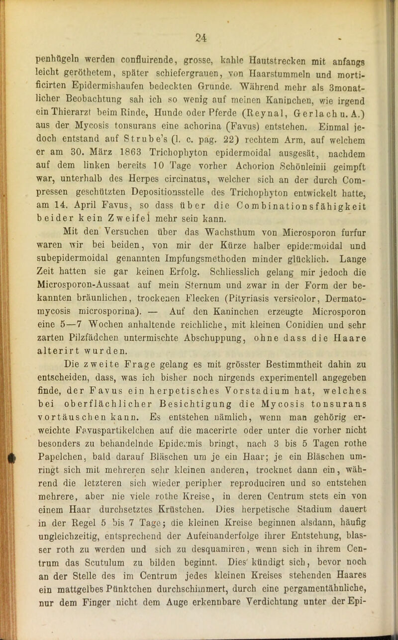 penhilgeln werden confluirende, grosse, kahle Hautstrecken mit anfangs leicht geröthetem, später schiefergrauen, von Haarstummeln und morti- ficirten Epidermishaufen bedeckten Grunde. Während mehr als 3monat- licher Beobachtung sah ich so wenig auf meinen Kaninchen, wie irgend ein Thierarzt beim Rinde, Hunde oder Pferde (Reynal, Gerlachu. A.) aus der Mycosis tonsurans eine achorina (Favus) entstehen. Einmal je- doch entstand auf Strube’s (1. c. pag. 22) rechtem Arm, auf welchem er am 30. März 1863 Trichophyton epidermoidal ausgesät, nachdem auf dem linken bereits 10 Tage vorher Achorion Schönleinii geimpft war, unterhalb des Herpes circinatus, welcher sich an der durch Com- pressen geschützten Depositionsstelle des Trichophyton entwickelt hatte, am 14. April Favus, so dass über die Combinationsfähigkeit beider kein Zweifel mehr sein kann. Mit den Versuchen über das Wachsthum von Microsporon furfur waren wir bei beiden, von mir der Kürze halber epidermoidal und subepidermoidal genannten Impfungsmethoden minder glücklich. Lauge Zeit hatten sie gar keinen Erfolg. Schliesslich gelang mir jedoch die Microsporon-Aussaat auf mein Sternum und zwar in der P’orm der be- kannten bräunlichen, trockenen Flecken (Pityriasis versicolor, Dermato- mycosis microsporina). — Auf den Kaninchen erzeugte Microsporon eine 5—7 Wochen anhaltende reichliche, mit kleinen Conidien und sehr zarten Pilzfädchen untermischte Abschuppung, ohne dass die Haare alterirt wurden. Die zweite Frage gelang es mit grösster Bestimmtheit dahin zu entscheiden, dass, was ich bisher noch nirgends experimentell angegeben finde, der Favus ein herpetisches Vorstadium hat, welches bei oberflächlicher Besichtigung die Mycosis tonsurans Vortäuschen kann. Es entstehen nämlich, wenn man gehörig er- weichte Favuspartikelchen auf die macerirte oder unter die vorher nicht besonders zu behandelnde Epidermis bringt, nach 3 bis 5 Tagen rothe Papelchen. bald darauf Bläschen um je ein Haar; je ein Bläschen um- ringt sich mit mehreren sehr kleinen anderen, trocknet dann ein, wäh- rend die letzteren sich wieder peripher reproduciren und so entstehen mehrere, aber nie viele rothe Kreise, in deren Centrum stets ein von einem Haar durchsetztes Krüstchen. Dies herpetische Stadium dauert in der Regel 5 bis 7 Tage; die kleinen Kreise beginnen alsdann, häufig ungleichzeitig, entsprechend der Aufeinanderfolge ihrer Entstehung, blas- ser roth zu werden und sich zu desquamiren, wenn sich in ihrem Cen- trum das Scutulum zu bilden beginnt. Dies'kündigt sich, bevor noch an der Stelle des im Centrum jedes kleinen Kreises stehenden Haares ein mattgelbes Pünktchen durchschimmert, durch eine pergamentähnliche, nur dem Finger nicht dem Auge erkenubare Verdichtung unter derEpi-