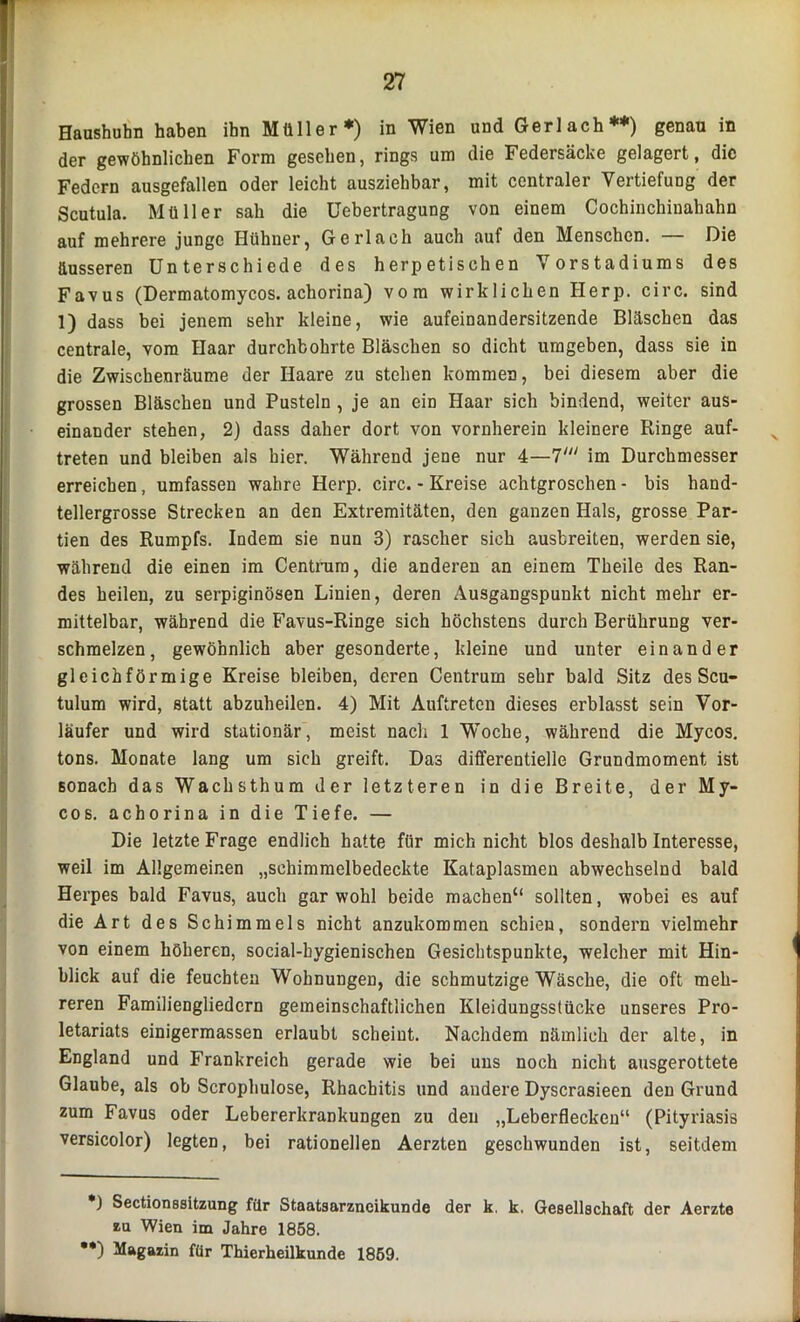 Haushuhn haben ihn Müller ♦) in Wien und Gerl ach •) **) genau in der gewöhnlichen Form gesehen, rings um die Federsäcke gelagert, die Federn ausgefallen oder leicht ausziehbar, mit centraler Vertiefung der Scutula. Müller sah die Uebertragung von einem Cochinchinahahn auf mehrere junge Hühner, Gerl ach auch auf den Menschen. — Die äusseren Unterschiede des herpetischen Vorstadiums des Favus (Dermatomycos. achorina) vom wirklichen Herp. circ. sind 1) dass bei jenem sehr kleine, wie aufeinandersitzende Bläschen das centrale, vom Haar durchbohrte Bläschen so dicht umgeben, dass sie in die Zwischenräume der Haare zu stehen kommen, bei diesem aber die grossen Bläschen und Pusteln , je an ein Haar sich bindend, weiter aus- einander stehen, 2) dass daher dort von vornherein kleinere Ringe auf- treten und bleiben als hier. Während jene nur 4—7' im Durchmesser erreichen, umfassen wahre Herp. circ. - Kreise achtgroschen - bis hand- tellergrosse Strecken an den Extremitäten, den ganzen Hals, grosse Par- tien des Rumpfs. Indem sie nun 3) rascher sich ausbreiten, werden sie, während die einen im Centrura, die anderen an einem Theile des Ran- des heilen, zu serpiginösen Linien, deren Ausgangspunkt nicht mehr er- mittelbar, während die Favus-Ringe sich höchstens durch Berührung ver- schmelzen, gewöhnlich aber gesonderte, kleine und unter einander gleichförmige Kreise bleiben, deren Centrum sehr bald Sitz des Scu- tulum wird, statt abzuheilen. 4) Mit Auftreten dieses erblasst sein Vor- läufer und wird stationär, meist nach 1 Woche, während die Mycos. tons. Monate lang um sich greift. Das differentielle Grundmoment ist sonach das Wachsthum der letzteren in die Breite, der My- cos. achorina in die Tiefe. — Die letzte Frage endlich hatte für mich nicht blos deshalb Interesse, weil im Allgemeinen „schimmelbedeckte Kataplasmen abwechselnd bald Herpes bald Favus, auch gar wohl beide machen“ sollten, wobei es auf die Art des Schimmels nicht anzukommen schien, sondern vielmehr von einem höheren, social-hygienischen Gesichtspunkte, welcher mit Hin- blick auf die feuchten Wohnungen, die schmutzige Wäsche, die oft meh- reren Familiengliedern gemeinschaftlichen Kleidungsstücke unseres Pro- letariats einigermassen erlaubt scheint. Nachdem nämlich der alte, in England und Frankreich gerade wie bei uns noch nicht ausgerottete Glaube, als ob Scrophulose, Rhachitis und andere Dyscrasieen den Grund zum Favus oder Lebererkrankungen zu den „Leberflecken“ (Pityriasis versicolor) legten, bei rationellen Aerzten geschwunden ist, seitdem •) Sectionssitzung für Staatsarzncikunde der k. k. Gesellschaft der Aerzte zu Wien im Jahre 1858. **) Magazin für Thierheilkunde 1859.