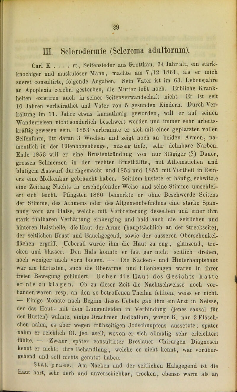 ! 29 * III. Sclerodermie (Sclerema adultorum). Carl K . . . . rt, Seifensieder aus Grottkau, 34 Jahr alt, ein stark- knochiger und muskulöser Mann, machte am 7./12 1861, als er mich zuerst consultirte, folgende Angaben. Sein Vater ist im 63. Lebensjahre an Apoplexia cerebri gestorben, die Mutter lebt noch. Erbliche Krank- heiten existiren auch in seiner Seitenverwandschaft nicht. Er ist seit 10 Jahren verheirathet und Vater von 5 gesunden Kindern. Durch Ver- kältung im 11. Jahre etwas kurzathmig geworden, will er auf seinen Wanderreisen nicht sonderlich beschwert worden und immer sehr arbeits- kräftig gewesen sein. 1853 verbrannte er sich mit einer geplatzten vollen Seifenform, litt daran 3 Wochen und zeigt noch an beiden Armen, na- mentlich in der Ellenbogenbeuge, mässig tiefe, sehr dehnbare Narben. Ende 1853 will er eine Brustentzündung von nur 3tägiger (?) Dauer, grossen Schmerzen in der rechten Brusthälfte, mit Athemstichen und blutigem Auswurf durchgemacht und 1854 und 1855 mit Vortheil in Rein- erz eine Molkenkur gebraucht haben. Seitdem hustete er häufig, schwitzte eine Zeitlang Nachts in erschöpfender Weise und seine Stimme umschlei- ert sich leicht. Pfingsten 1860 bemerkte er ohne Beschwerde Seitens der Stimme, des Athmens oder des Allgemeinbefindens eine starke Span- nung vorn am Halse, welche mit Verbreiterung desselben und einer ihm stark fühlbaren Verhärtung einherging und bald auch die seitlichen und hinteren Halstheile, die Haut der Arme (hauptsächlich an der Streckseite), der seitlichen Brust und Bauchgegeud, sowie der äusseren Oberschenkel- flächen ergriff. Ueberall wurde ihm die Haut zu eng, glänzend, tro- cken und blasser. Den Hals konnte er fast gar nicht seitlich drehen, noch weniger nach vorn biegen. — Die Nacken- und Hinterhauptshaut war am härtesten, auch die Oberarme und Ellenbeugen waren in ihrer freien Bewegung gehindert. Ueber die Haut des Gesichts hatte er nie zu klagen. Ob zu dieser Zeit die Nachtschweisse noch vor- handen waren resp. an den so betroffenen Theilen fehlten, weiss er nicht. — Einige Monate nach Beginn dieses Uebels gab ihm ein Arzt in Neisse, der das Haut- mit dem Lungenleiden in Verbindung (jenes causal für den Husten) wähnte, einige Drachmen Jodkalium, wovon K. nur 2 Fläsch- chen nahm, es aber wegen frühzeitigen Jodschnupfens aussetzte; später nahm er reichlich 01. jec. asell, wovon er sich allmälig sehr erleichtert fühlte. — Zweier später consultirter Breslauer Chirurgen Diagnosen kennt er nicht; ihre Behandlung, welche er nicht kennt, war vorüber- gehend und soll nichts genutzt haben. Stat. praes. Am Nacken und der seitlichen Halsgegend ist die Haut hart, sehr derb und unverschiebbar, trocken, ebenso warm als an