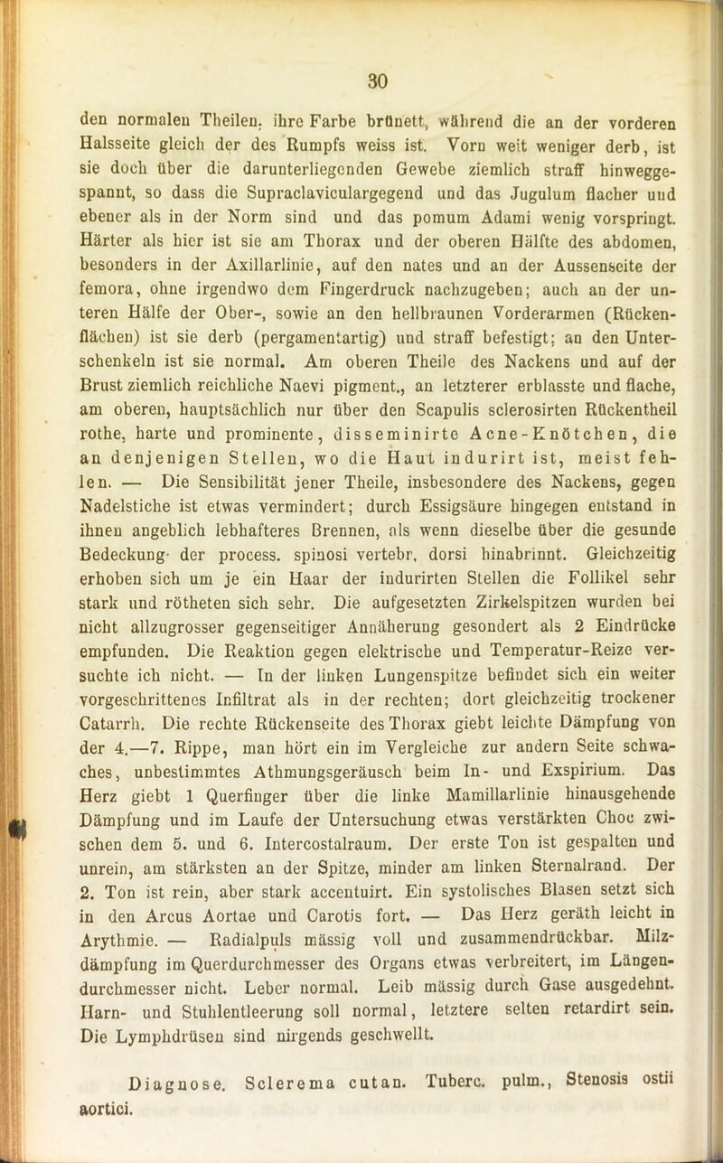 den normalen Theilen. ihre Farbe brünett, während die an der vorderen Halsseite gleich der des Rumpfs weiss ist. Vorn weit weniger derb, ist sie doch über die darunterliegcnden Gewebe ziemlich straff hinwegge- spannt, so dass die Supraclaviculargegend und das Jugulum flacher und ebener als in der Norm sind und das pomum Adami wenig vorspringt. Härter als hier ist sie am Thorax und der oberen Hälfte des abdomen, besonders in der Axillarlinie, auf den nates und an der Aussenseite der femora, ohne irgendwo dem Fingerdruck nachzugeben; auch an der un- teren Hälfe der Ober-, sowie an den hellbraunen Vorderarmen (Rücken- fläehen) ist sie derb (pergamentartig) und straff befestigt; an den Unter- schenkeln ist sie normal. Am oberen Theile des Nackens und auf der Brust ziemlich reichliche Naevi pigment., an letzterer erblasste und flache, am oberen, hauptsächlich nur über den Scapulis sclerosirten Rückentheil rothe, harte und prominente, disseminirte Acne-Knötchen, die an denjenigen Stellen, wo die Haut indurirt ist, meist feh- len. — Die Sensibilität jener Theile, insbesondere des Nackens, gegen Nadelstiche ist etwas vermindert; durch Essigsäure hingegen entstand in ihnen angeblich lebhafteres Brennen, als wenn dieselbe über die gesunde Bedeckung- der process. spinosi vertebr, dorsi hinabrinnt. Gleichzeitig erhoben sich um je ein Haar der indurirten Stellen die Follikel sehr stark und rötheten sich sehr. Die aufgesetzten Zirkelspitzen wurden bei nicht allzugrosser gegenseitiger Annäherung gesondert als 2 Eindrücke empfunden. Die Reaktion gegen elektrische und Temperatur-Reize ver- suchte ich nicht. — In der linken Lungenspitze befindet sich ein weiter vorgeschrittenes Infiltrat als in der rechten; dort gleichzeitig trockener Catarrh. Die rechte Rückenseite des Thorax giebt leichte Dämpfung von der 4.—7. Rippe, man hört ein im Vergleiche zur andern Seite schwa- ches, unbestimmtes Athmungsgeräusch beim In- und Exspirium. Das Herz giebt 1 Querfinger über die linke Mamillarlinie hinausgehende Dämpfung und im Laufe der Untersuchung etwas verstärkten Choc zwi- schen dem 5. und 6. Intercostalraum. Der erste Ton ist gespalten und unrein, am stärksten an der Spitze, minder am linken Sternalrand. Der 2. Ton ist rein, aber stark accentuirt. Ein systolisches Blasen setzt sich in den Arcus Aortae und Carotis fort. — Das Herz geräth leicht in Arythmie. — Radialpuls mässig voll und zusammendrückbar. Milz- dämpfung im Querdurchmesser des Organs etwas verbreitert, im Längen- durchmesser nicht. Leber normal. Leib mässig durch Gase ausgedehnt. Harn- und Stuhlentleerung soll normal, letztere selten retardirt sein. Die Lymphdrüsen sind nirgends geschwellt. Diagnose, Sclerema cutan. Tuberc. pulrn., Stenosis ostii aortici. -