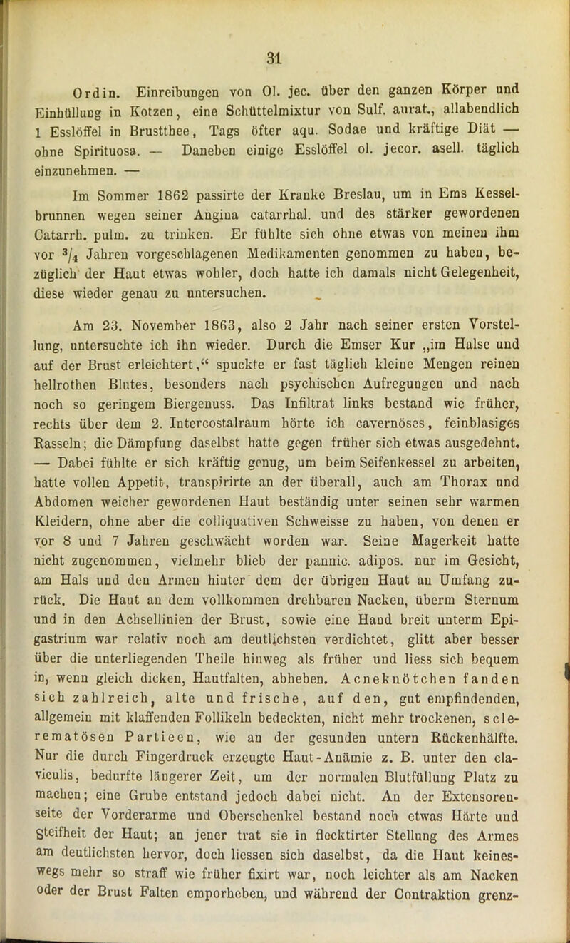 Ordin. EinreibuDgen von Ol. jec. über den ganzen Körper und Einhüllung in Kotzen, eine Schüttelmixtur von Sulf. anrat., allabendlich 1 Esslöffel in Brusttbee, Tags öfter aqu. Sodae und kräftige Diät — ohne Spirituosa. — Daneben einige Esslöffel ol. jecor. asell. täglich einzunehmen. — Im Sommer 1862 passirte der Kranke Breslau, um in Ems Kessel- brunnen wegen seiner Angiua catarrhal. und des stärker gewordenen Catarrh. pulm. zu trinken. Er fühlte sich ohne etwas von meinen ihm vor 3/4 Jahren vorgeschlagenen Medikamenten genommen zu haben, be- züglich der Haut etwas wokler, doch hatte ich damals nicht Gelegenheit, diese wieder genau zu untersuchen. Am 23. November 1863, also 2 Jahr nach seiner ersten Vorstel- lung, untersuchte ich ihn wieder. Durch die Emser Kur „ira Halse und auf der Brust erleichtert,“ spuckte er fast täglich kleine Mengen reinen hellrothen Blutes, besonders nach psychischen Aufregungen und nach noch so geringem Biergenuss. Das Infiltrat links bestand wie früher, rechts über dem 2. Intercostalraum hörte ich cavernöses, feinblasiges Rasseln; die Dämpfung daselbst hatte gegen früher sich etwas ausgedehnt. — Dabei fühlte er sich kräftig genug, um beim Seifenkessel zu arbeiten, hatte vollen Appetit, transpirirte an der überall, auch am Thorax und Abdomen weicher gewordenen Haut beständig unter seinen sehr warmen Kleidern, ohne aber die colliquativen Schweisse zu haben, von denen er vor 8 und 7 Jahren geschwächt worden war. Seine Magerkeit hatte nicht zugenommen, vielmehr blieb der pannic. adipös, nur im Gesicht, am Hals und den Armen hinter dem der übrigen Haut an Umfang zu- rück. Die Haut an dem vollkommen drehbaren Nacken, überm Sternum und in den Acbsellinien der Brust, sowie eine Hand breit unterm Epi- gastrium war relativ noch am deutlichsten verdichtet, glitt aber besser über die unterliegenden Theile hinweg als früher und liess sich bequem in, wenn gleich dicken, Hautfalten, abheben. Acneknötchen fanden sich zahlreich, alte und frische, auf den, gut empfindenden, allgemein mit klaffenden Follikeln bedeckten, nicht mehr trockenen, scle- rematösen Partieen, wie an der gesunden untern Rückenhälfte. Nur die durch Fingerdruck erzeugte Haut-Anämie z. B. unter den cla- viculis, bedurfte längerer Zeit, um der normalen Blutfüllung Platz zu machen; eine Grube entstand jedoch dabei nicht. An der Extensoren- seite der Vorderarme und Oberschenkel bestand noch etwas Härte und Steifheit der Haut; an jener trat sie in flocktirter Stellung des Armes am deutlichsten hervor, doch Hessen sich daselbst, da die Haut keines- wegs mehr so straff wie früher fixirt war, noch leichter als am Nacken oder der Brust Falten emporheben, und während der Contraktion grenz-