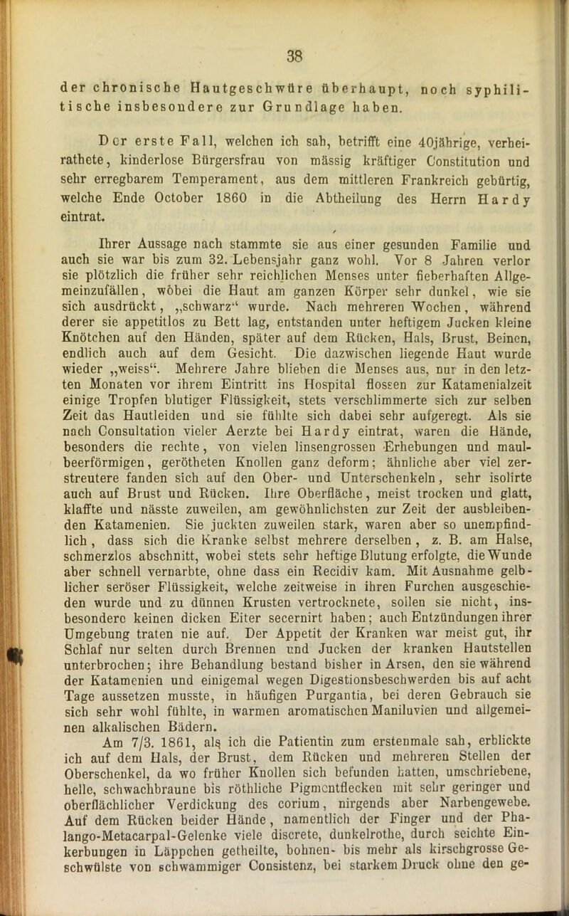 der chronische Hautgeschwüre überhaupt, noch syphili- tische insbesondere zur Grundlage haben. Der erste Fall, welchen ich sab, betrifft eine 40jährige, verhei- rathete, kinderlose Bürgersfrau von mässig kräftiger Constitution und sehr erregbarem Temperament, aus dem mittleren Frankreich gebürtig, welche Ende October 1860 in die Abtheiiung des Herrn Hardy eintrat. / Ihrer Aussage nach stammte sie aus einer gesunden Familie und auch sie war bis zum 32. Lebensjahr ganz wohl. Vor 8 Jahren verlor sie plötzlich die früher sehr reichlichen Menses unter fieberhaften Allge- meinzufällen , wobei die Haut am ganzen Körper sehr dunkel, wie sie sich ausdrückt, „schwarz“ wurde. Nach mehreren Wochen, während derer sie appetitlos zu Bett lag, entstanden unter heftigem Jucken kleine Knötchen auf den Händen, später auf dem Rücken, Hals, Brust, Beinen, endlich auch auf dem Gesicht. Die dazwischen liegende Haut wurde wieder „weiss“. Mehrere Jahre blieben die Menses aus, nur in den letz- ten Monaten vor ihrem Eintritt ins Hospital flössen zur Katamenialzeit einige Tropfen blutiger Flüssigkeit, stets verschlimmerte sich zur selben Zeit das Hautleiden und sie fühlte sich dabei sehr aufgeregt. Als sie nach Consultation vieler Aerzte bei Hardy eintrat, waren die Hände, besonders die rechte, von vielen linsengrosseu Erhebungen und maul- beerförmigen, gerötheten Knollen ganz deform; ähnliche aber viel zer- streutere fanden sich auf den Ober- und Unterschenkeln, sehr isolirte auch auf Brust und Rücken. Ihre Oberfläche, meist trocken und glatt, klaffte und nässte zuweilen, am gewöhnlichsten zur Zeit der ausbleiben- den Katamenien. Sie juckten zuweilen stark, waren aber so unempfind- lich , dass sich die Kranke selbst mehrere derselben , z. B. am Halse, schmerzlos abschnitt, wobei stets sehr heftige Blutung erfolgte, die Wunde aber schnell vernarbte, ohne dass ein Recidiv kam. Mit Ausnahme gelb- licher seröser Flüssigkeit, welche zeitweise in ihren Furchen ausgeschie- den wurde und zu dünnen Krusten vertrocknete, sollen sie nicht, ins- besondere keinen dicken Eiter secernirt haben; auch Entzündungen ihrer Umgebung traten nie auf. Der Appetit der Kranken war meist gut, ihr Schlaf nur selten durch Brennen und Jucken der kranken Hautstellen unterbrochen; ihre Behandlung bestand bisher in Arsen, den sie während der Katamenien und einigemal wegen Digestionsbeschwerden bis auf acht Tage aussetzen musste, in häufigen Purgantia, bei deren Gebrauch sie sich sehr wohl fühlte, in warmen aromatischen Maniluvien und allgemei- nen alkalischen Bädern. Am 7/3. 1861, al§ ich die Patientin zum ersteumale sah, erblickte ich auf dem Hals, der Brust, dem Rücken und mehreren Stellen der Oberschenkel, da wo früher Knollen sich befunden hatten, umschriebene, helle, schwachbraune bis röthliche Pigmentflecken mit sehr geringer und oberflächlicher Verdickung des corium, nirgends aber Narbengewebe. Auf dem Rücken beider Hände, namentlich der Finger und der Pha- lango-Metacarpal-Gelenke viele discrete, dunkelrothe, durch seichte Ein- kerbungen in Läppchen getheilte, bohnen- bis mehr als kirschgrosse Ge- schwülste von schwammiger Consistenz, bei starkem Druck ohne den ge-