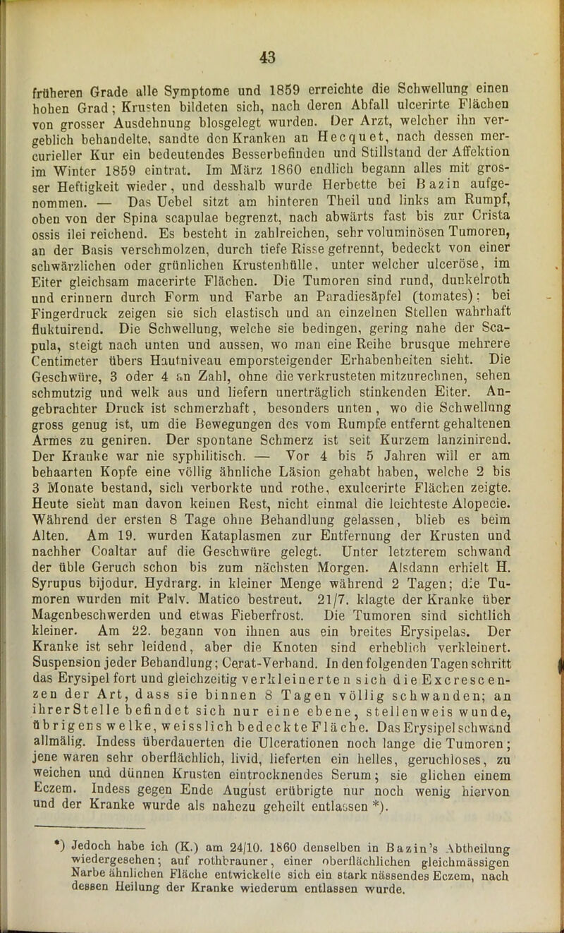 früheren Grade alle Symptome und 1859 erreichte die Schwellung einen hohen Grad; Krusten bildeten sich, nach deren Abfall ulcerirte Flächen von grosser Ausdehnung blosgelegt wurden. Oer Arzt, welcher ihn ver- geblich behandelte, sandte den Kranken an Hecquet, nach dessen mer- curieller Kur ein bedeutendes Besserbefinden und Stillstand der Affektion im Winter 1859 eintrat. Im März 1860 endlich begann alles mit gros- ser Heftigkeit wieder, und desshalb wurde Herbette bei Ba2in aufge- nommen. — Das Uebel sitzt am hinteren Theil und links am Rumpf, oben von der Spina scapulae begrenzt, nach abwärts fast bis zur Crista ossis ilei reichend. Es besteht in zahlreichen, sehr voluminösen Tumoren, an der Basis verschmolzen, durch tiefe Risse getrennt, bedeckt von einer schwärzlichen oder grünlichen Krustenhülle, unter welcher ulceröse, im Eiter gleichsam macerirte Flächen. Die Tumoren sind rund, dunkelroth und erinnern durch Form und Farbe an Paradiesäpfel (tomates); bei Fingerdruck zeigen sie sich elastisch und an einzelnen Stellen wahrhaft fluktuirend. Die Schwellung, welche sie bedingen, gering nahe der Sca- pula, steigt nach unten und aussen, wo inan eine Reihe brusque mehrere Centimeter übers Hautniveau emporsteigender Erhabenheiten sieht. Die Geschwüre, 3 oder 4 an Zahl, ohne die verkrusteten mitzurechnen, sehen schmutzig und welk aus und liefern unerträglich stinkenden Eiter. An- gebrachter Druck ist schmerzhaft, besonders unten , wo die Schwellung gross genug ist, um die Bewegungen des vom Rumpfe entfernt gehaltenen Armes zu geniren. Der spontane Schmerz ist seit Kurzem lanzinirend. Der Kranke war nie syphilitisch. — Vor 4 bis 5 Jahren wiil er am behaarten Kopfe eine völlig ähnliche Läsion gehabt haben, welche 2 bis 3 Monate bestand, sich verborkte und rothe, exulcerirte Flächen zeigte. Heute sieht man davon keinen Rest, nicht einmal die leichteste Alopecie. Während der ersten 8 Tage ohue Behandlung gelassen, blieb es beim Alten. Am 19. wurden Kataplasmen zur Entfernung der Krusten und nachher Coaltar auf die Geschwüre gelegt. Unter letzterem schwand der üble Geruch schon bis zum nächsten Morgen. Alsdann erhielt H. Syrupus bijodur. Hydrarg. in kleiner Menge während 2 Tagen; die Tu- moren wurden mit Pulv. Matico bestreut. 21/7. klagte der Kranke über Magenbeschwerden und etwas Fieberfrost. Die Tumoren sind sichtlich kleiner. Am 22. begann von ihnen aus ein breites Erysipelas. Der Kranke ist sehr leidend, aber die Knoten sind erheblich verkleinert. Suspension jeder Behandlung; Gerat-Verband. In den folgenden Tagen schritt das Erysipel fort und gleichzeitig verkleinerte n sich die Excresc en- zeu der Art, dass sie binnen 8 Tagen völlig schwanden; an ihrerStelle befindet sich nur eine ebene, stellenweis wunde, übrigens welke, weisslich bedeckteFläche. Das Erysipel schwand allmälig. Indess überdauerten die Ulcerationen noch lange die Tumoren; jene waren sehr oberflächlich, livid, lieferten ein helles, geruchloses, zu weichen und dünnen Krusten eintrocknendes Serum; sie glichen einem Eczem. Indess gegen Ende August erübrigte nur noch wenig hiervon und der Kranke wurde als nahezu geheilt entlassen *). *) Jedoch habe ich (K.) am 24/10. 1860 denselben in Bazin’s Abtheilung ■wiedergesehen; auf rothbrauner, einer oberflächlichen gleichmässigen Narbe ähnlichen Fläche entwickelte sich ein stark nässendes Eczem, nach dessen Heilung der Kranke wiederum entlassen wurde.