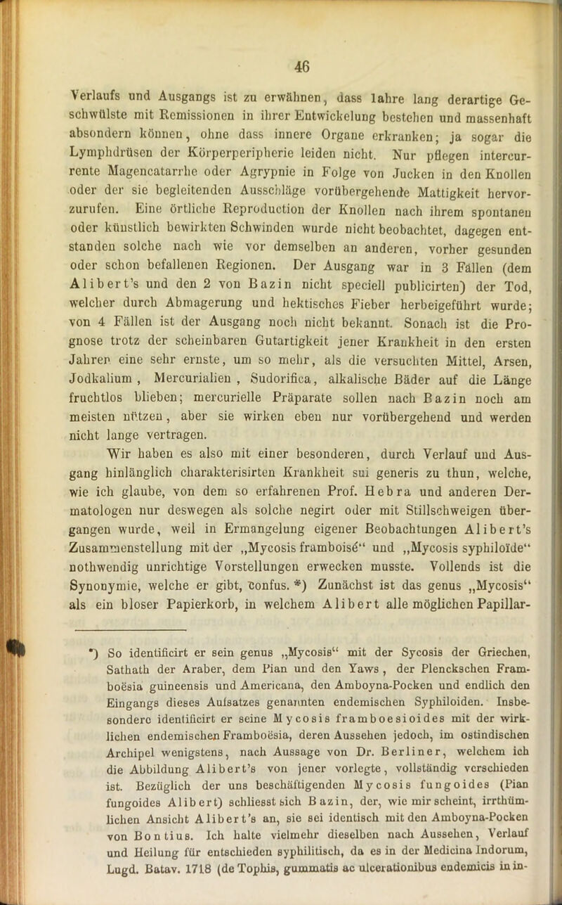 Verlaufs und Ausgangs ist zu erwähnen, dass lahre lang derartige Ge- schwülste mit Remissionen in ihrer Entwickelung bestehen und massenhaft absondern können, ohne dass innere Organe erkranken; ja sogar die Lymphdrüsen der Körperperipherie leiden nicht. Nur pflegen intercur- rente Magencatarrhe oder Agrypnie in Folge von Jucken in den Knollen oder der sie begleitenden Ausschläge vorübergehende Mattigkeit hervor- zurufen. Eine örtliche Reproduetion der Knollen nach ihrem spontanen oder künstlich bewirkten Schwinden wurde nicht beobachtet, dagegen ent- standen solche nach wie vor demselben an anderen, vorher gesunden oder schon befallenen Regionen. Der Ausgang war in 3 Fällen (dem Alibert’s und den 2 von Bazin nicht speciell publicirten) der Tod, welcher durch Abmagerung und hektisches Fieber herbeigeführt wurde; von 4 Fällen ist der Ausgang noch nicht bekannt. Sonach ist die Pro- gnose trotz der scheinbaren Gutartigkeit jener Krankheit in den ersten Jahren eine sehr ernste, um so mehr, als die versuchten Mittel, Arsen, Jodkalium, Mercurialien , Sudorifica, alkalische Bäder auf die Länge fruchtlos blieben; mercurielle Präparate sollen nach Bazin noch am meisten nützen, aber sie wirken eben nur vorübergehend und werden nicht lange vertragen. Wir haben es also mit einer besonderen, durch Verlauf und Aus- gang hinlänglich charakterisirten Krankheit sui generis zu thun, welche, wie ich glaube, von dem so erfahrenen Prof. Hebra und anderen Der- matologen nur deswegen als solche negirt oder mit Stillschweigen über- gangen wurde, weil in Ermangelung eigener Beobachtungen Alibert’s Zusammenstellung mit der „Mycosis framboisd“ und „Mycosis syphiloide“ nothwendig unrichtige Vorstellungen erwecken musste. Vollends ist die Synonymie, welche er gibt, Confus. *) Zunächst ist das genus „Mycosis“ als ein bloser Papierkorb, in welchem Alibert alle möglichen Papillar- *) So identificirt er sein genus „Mycosis“ mit der Sycosis der Griechen, Sathath der Araber, dem Pian und den Yaws , der Plenckschen Fram- boesia guineensis und Americana, den Amboyna-Pocken und endlich den Eingangs dieses Aufsatzes genannten endemischen Syphiloiden. Insbe- sondere identificirt er seine Mycosis framboesioides mit der wirk- lichen endemischen Framboesia, deren Aussehen jedoch, im ostindischen Archipel wenigstens, nach Aussage von Dr. Berliner, welchem ich die Abbildung Alibert’s von jener vorlegte, vollständig verschieden ist. Bezüglich der uns beschäftigenden Mycosis fungoides (Pian fungoides Alibert) schliesst bich Bazin, der, wie mir scheint, irrthüm- liclien Ansicht Alibert’s an, sie sei identisch mit den Amboyna-Pocken von Bontius. Ich halte vielmehr dieselben nach Aussehen, Verlauf und Heilung für entschieden syphilitisch, da es in der Medicina Indorum, Lugd. Batav. 1718 (de Tophis, gummatis ac ulcerationibus cndemicis in in-