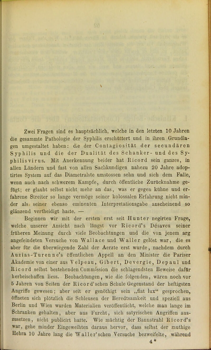 die gesaramte Pathologie der Syphilis erschüttert und in ihren Grundla- gen umgestaltet haben: die der Contagiosität der secundären Syphilis und die der Dualität des Schanker- und des Sy- philis virus. Mit Anerkennung beider hat Ricord sein ganzes, in allen Ländern und fast von allen Sachkundigen nahezu 20 Jahre adop- tirtes System auf das Diametralste umstossen sehn und sich dem Falle, wenn auch nach schwerem Kampfe, durch öffentliche Zurücknahme ge- fügt; er glaubt selbst nicht mehr an das, was er gegen kühne und er- fahrene Streiter so lange vermöge seiner kolossalen Erfahrung nicht min- der als seiner ebenso eminenten Interpretationsgabe anscheinend so glänzend vertheidigt harte. — Beginnen wir mit der ersten erst seit Hunter negirten Frage, welche unserer Ansicht nach längst vor Ricord’s Desaveu seiner früheren Meinung durch viele Beobachtungen und die von jenem arg angefeindeten Versuche von Wallace und Waller gelöst war, die es aber für die überwiegende Zahl der Aerzte erst wurde, nachdem durch Auzias-Turen ne’s öffentlichen Appell an den Minister die Pariser Akademie von einer aus Velpeau, Gibert, Devergie, Depaul und Ricord selbst bestehenden Commission die schlagendsten Beweise dafür herbeischaffen liess. Beobachtungen, wie die folgenden, wären noch vor 5 Jahren von Seiten der Ricord’sehen Schule Gegenstand der heftigsten Angriffe gewesen; aber seit er genöthigt sein „fiat lux“ gesprochen, öffneten sich plötzlich die Schleusen der Beredtsamkeit und speziell aus Berlin und Wien wurden Materialien veröffentlicht, welche mau lange im Schranken gehalten, aber aus Furcht, sich satyrischen Angriffen aus- zusetzen, nicht publicirt hatte. Wie mächtig der Bannstrahl Ricord’s war, gehe minder Eingeweihten daraus hervor, dass selbst der muthige Hebra 10 Jahre lang die Waller’sehen Versuche bezweifelte, während 4*
