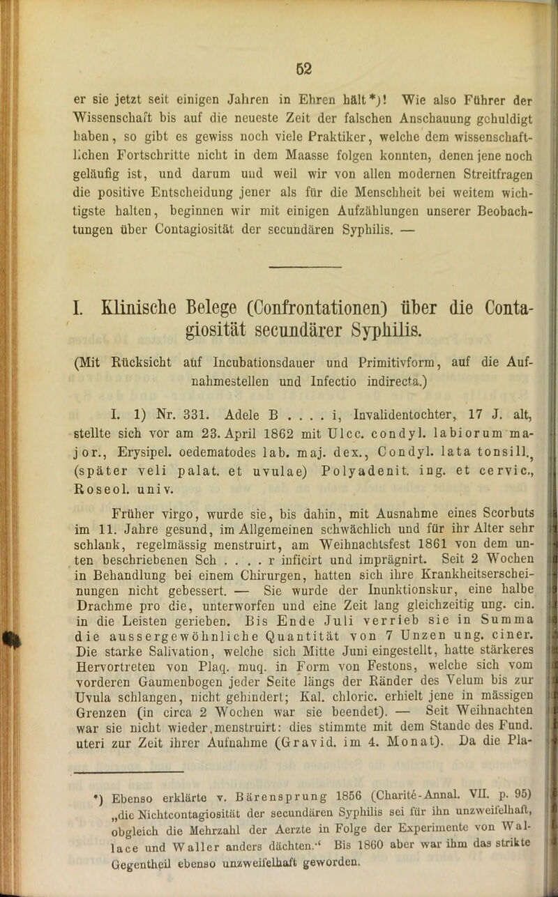 er sie jetzt seit einigen Jahren in Ehren hält*)! Wie also Führer der Wissenschaft bis auf die neueste Zeit der falschen Anschauung gehuldigt haben, so gibt es gewiss noch viele Praktiker, welche dem wissenschaft- lichen Fortschritte nicht in dem Maasse folgen konnten, denen jene noch geläufig ist, und darum und weil wir von allen modernen Streitfragen die positive Entscheidung jener als für die Menschheit bei weitem wich- tigste halten, beginnen wir mit einigen Aufzählungen unserer Beobach- tungen über Contagiosität der sccuudären Syphilis. — I. Klinische Belege (Confrontationen) über die Conta- giosität secundärer Syphilis. (Mit Rücksicht auf Incubationsdauer und Primitivform, auf die Auf- nahmestellen und Infectio indirecta.) I. 1) Nr. 331. Adele B . . . . i, Invalidentochter, 17 J. alt, stellte sich vor am 23. April 18G2 mit Ulcc. condyl. labiorum ma- jor., Erysipel, oedematodes lab. maj. dex., Condyl. lata tonsill.? (später veli palat. et uvulae) Polyadenit. ing. et cervic., Roseol. univ. Früher virgo, wurde sie, bis dahin, mit Ausnahme eines Scorbuts I im 11. Jahre gesund, im Allgemeinen schwächlich und für ihr Alter sehr l| schlank, regelmässig menstruirt, am Weihnachtsfest 1861 von dem un- jl ten beschriebenen Sch . ... r inficirt und imprägnirt. Seit 2 Wochen jl in Behandlung bei einem Chirurgen, hatten sich ihre Krankheitserscbei- a nungen nicht gebessert. — Sie wurde der Inunktionskur, eine halbe il Drachme pro die, unterworfen und eine Zeit lang gleichzeitig ung. ein. in die Leisten gerieben. Bis Ende Juli verrieb sie in Summa die aussergewöhnliche Quantität von 7 Unzen ung. einer. Die starke Salivation, welche sich Mitte Juni eingestellt, hatte stärkeres Hervortreten von Plaq. muq. in Form von Festons, welche sich vom vorderen Gaumenbogen jeder Seite längs der Ränder des Velum bis zur jl Uvula schlangen, nicht gehindert; Kal. chloric. erhielt jene in massigen Grenzen (in circa 2 Wochen war sie beendet). — Seit Weihnachten war sie nicht wieder .menstruirt: dies stimmte mit dem Stande des Fund. 1 uteri zur Zeit ihrer Aufnahme (Gravid, im 4. Monat). Da die Pia- jl — •) Ebenso erklärte v. Bärensprung 1856 (Charite-Annal. VII. p. 95) „die Nichtcontagiositüt der secundären Syphilis sei für ihn unzweifelhaft, obgleich die Mehrzahl der Aerzte in Folge der Experimente von Wal- lace und Waller anders dächten.-“ Bis 1860 aber war ihm das strikte Gcgcntheil ebenso unzweifelhaft geworden.