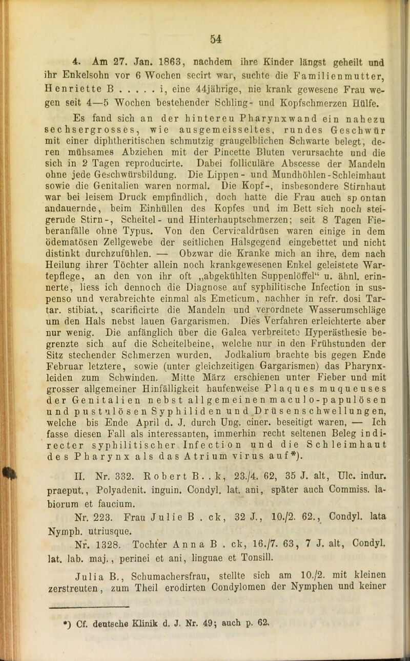 4. Am 27. Jan. 1863, nachdem ihre Kinder längst geheilt und ihr Enkelsohn vor 6 Wochen secirt war, suchte die Familienmutter, Henriette B i, eine 44jährige, nie krank gewesene Frau we- gen seit 4—5 Wochen bestehender Schling- und Kopfschmerzen Hülfe. Es fand sich an der hintereu Pharynxwand ein nahezu sechsergrosses, wie ausgemeisseltes, rundes Geschwür mit einer diphtheritischen schmutzig graugelblichen Schwarte belegt, de- ren mühsames Abziehen mit der Pincette Bluten verursachte und die sich in 2 Tagen reproducirte. Dabei folliculäre Abscesse der Mandeln ohne jede Geschwürsbildung. Die Lippen - und Mundhöhlen-Schleimhaut sowie die Genitalien waren normal. Die Kopf-, insbesondere Stirnhaut war bei leisem Druck empfindlich, doch hatte die Frau auch spontan andauernde, beim Einhüllen des Kopfes und im Bett sich noch stei- gernde Stirn-, Scheitel- und Hinterhauptschmerzen; seit 8 Tagen Fie- beranfälle ohne Typus. Von den Cervicaldrüsen waren einige in dem ödematösen Zellgewebe der seitlichen Halsgegcnd eingebettet und nicht distinkt durchzufühlen. — Obzwar die Kranke mich an ihre, dem nach Heilung ihrer Töchter allein noch krankgewesenen Enkel geleistete War- tepflege, an den von ihr oft „abgekühlten Suppenlöffel“ u. ähnl. erin- nerte, Hess ich dennoch die Diagnose auf syphilitische Infection in sus- penso und verabreichte einmal als Emetieum, nachher in refr. dosi Tar- tar. stibiat., scarificirte die Mandeln und verordnete Wasserumschläge um den Hals nebst lauen Gargarismen. Dies Verfahren erleichterte aber nur wenig. Die anfänglich über die Galea verbreitete Hyperästhesie be- grenzte sich auf die Scheitelbeine, welche nur in den Frühstunden der Sitz stechender Schmerzen wurden. Jodkalium brachte bis gegen Ende Februar letztere, sowie (unter gleichzeitigen Gargarismen) das Pharynx- leiden zum Schwinden. Mitte März erschienen unter Fieber und mit grosser allgemeiner Hinfälligkeit haufenweise Plaques muqueuses der Genitalien nebst allgemeinen maculo-papulösen und pustu lösen Syphiliden und Drüsenschwellungen, welche bis Ende April d. J. durch Ung. einer, beseitigt waren, — Ich fasse diesen Fall als interessanten, immerhin recht seltenen Beleg in di- rect e r syphilitischer Infection und die Schleimhaut des Pharynx als das Atrium virus auf*). II. Nr. 332. Robert B. . k, 23./4. 62, 35 J. alt, Ulc. indur. praeput., Polyadenit. inguin. Condyl. lat. ani, später auch Commiss. la- biorum et faucium. Nr. 223. Frau Julie B . ck, 32 J., 10./2. 62., Condyl. lata Nymph. utriusque. Nr. 1328. Tochter Anna B . ck, 16./7. 63, 7 J. alt, Condyl. lat. lab. maj., perinei et ani, linguae et Tonsill. Julia B., Schumachersfrau, stellte sich am 10./2. mit kleinen zerstreuten, zum Tlieil erodirten Condylomen der Nymphen und keiner ') Cf. deutsche Klinik d. J. Nr. 49; auch p. 62.