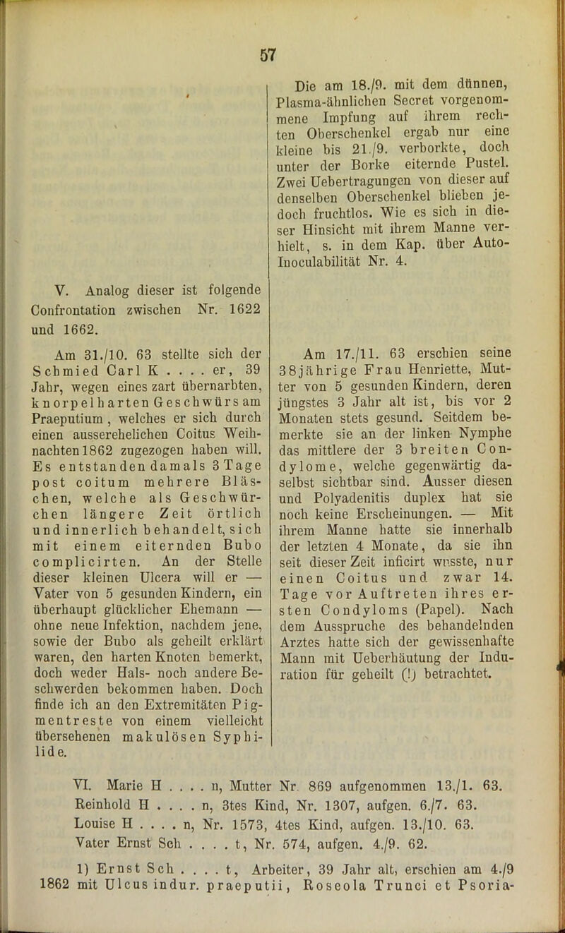 V. Analog dieser ist folgende Confrontation zwischen Nr. 1622 und 1662. Am 31./10. 63 stellte sich der Schmied Carl K . . . . er, 39 Jahr, wegen eines zart übernarbten, knorpelharten Geschwürs am Praeputium , welches er sich durch einen ausserehelichen Coitus Weih- nachten 1862 zugezogen haben will. Es entstanden damals 3Tage post coitum mehrere Bläs- chen, welche als Geschwür- eben längere Zeit örtlich und innerlich behandelt, sich mit einem eiternden Bubo complicirten. An der Stelle dieser kleinen Ulcera will er — Vater von 5 gesunden Kindern, ein überhaupt glücklicher Ehemann — ohne neue Infektion, nachdem jene, sowie der Bubo als geheilt erklärt waren, den harten Knoten bemerkt, doch weder Hals- noch andere Be- schwerden bekommen haben. Doch finde ich an den Extremitäten P i g- mentreste von einem vielleicht übersehenen makulösen Syphi- lide. Die am 18./9. mit dem dünnen, Plasma-ähnlichen Secret vorgenom- mene Impfung auf ihrem rech- ten Oberschenkel ergab nur eine kleine bis 21./9. verborkte, doch unter der Borke eiternde Pustel. Zwei Uebertragungen von dieser auf denselben Oberschenkel blieben je- doch fruchtlos. Wie es sich in die- ser Hinsicht mit ihrem Manne ver- hielt, s. in dem Kap. über Auto- Inoculabilität Nr. 4. Am 17./11. 63 erschien seine 38jährige Frau Henriette, Mut- ter von 5 gesunden Kindern, deren jüngstes 3 Jahr alt ist, bis vor 2 Monaten stets gesund. Seitdem be- merkte sie an der linken Nymphe das mittlere der 3 breiten Con- dylome, welche gegenwärtig da- selbst sichtbar sind. Ausser diesen und Polyadenitis duplex hat sie noch keine Erscheinungen. — Mit ihrem Manne hatte sie innerhalb der letzten 4 Monate, da sie ihn seit dieser Zeit inficirt wusste, nur einen Coitus und zwar 14. Tage vor Auftreten ihres er- sten Condyloms (Papel). Nach dem Ausspruche des behandelnden Arztes hatte sich der gewissenhafte Mann mit Ueberhäutung der Indu- ration für geheilt (!) betrachtet. VI. Marie H . . . . n, Mutter Nr 869 aufgenommen 13./1. 63. Reinhold II .... n, 3tes Kind, Nr. 1307, aufgen. 6./7. 63. Louise H . . . . n, Nr. 1573, 4tes Kind, aufgen. 13./10. 63. Vater Ernst Sch . . . . t, Nr. 574, aufgen. 4./9. 62. 1) Ernst Sch . . . . t, Arbeiter, 39 Jahr alt, erschien am 4./9 1862 mit Ulcus indur. praeputii, Roseola Trunci et Psoria-