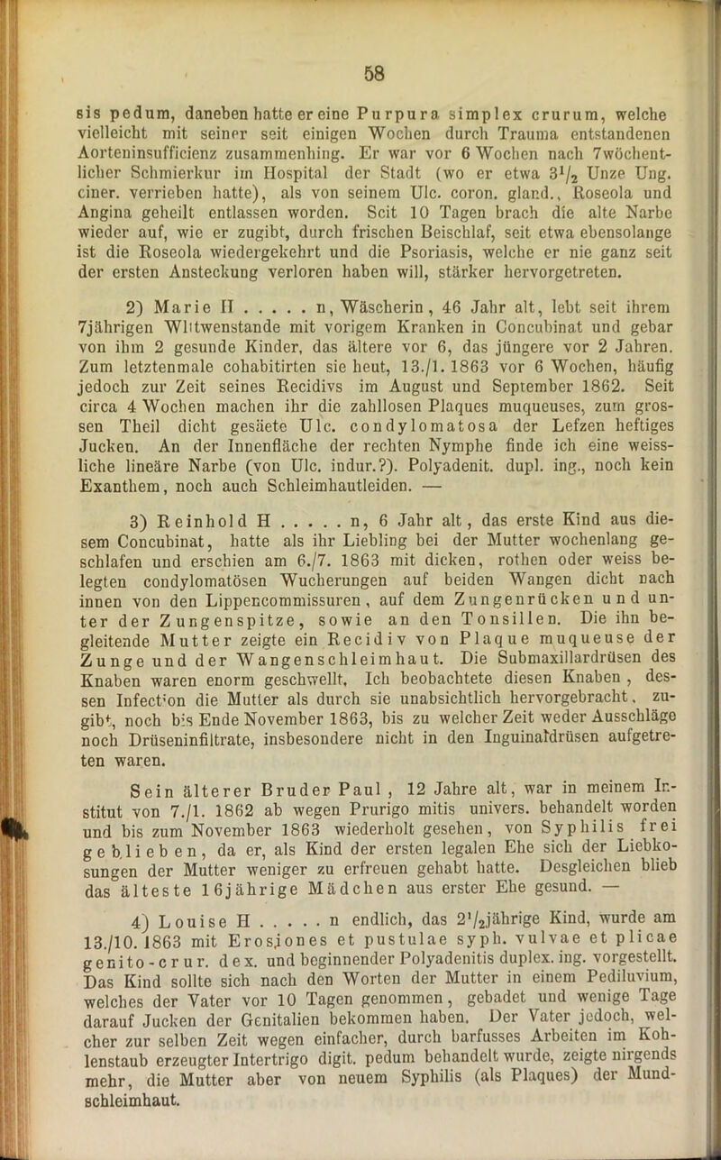 s i s pedum, daneben hatte er eine Purpura Simplex crurura, welche vielleicht mit seiner seit einigen Wochen durch Trauma entstandenen Aorteninsufficienz zusammenhing. Er war vor 6 Wochen nach 7wöchent- liclier Schmierkur im Hospital der Stadt (wo er etwa 3x/2 Unze Ung. einer, verrieben hatte), als von seinem Ulc. coron. glar.d., Roseola und Angina geheilt entlassen worden. Seit 10 Tagen brach die alte Narbe wieder auf, wie er zugibt, durch frischen Beischlaf, seit etwa ebensolange ist die Roseola wiedergekehrt und die Psoriasis, welche er nie ganz seit der ersten Ansteckung verloren haben will, stärker hervorgetreten. 2) Marie II n, Wäscherin, 46 Jahr alt, lebt seit ihrem 7jährigen Wlitwenstande mit vorigem Kranken in Concubinat und gebar von ihm 2 gesunde Kinder, das ältere vor 6, das jüngere vor 2 Jahren. Zum letztenmale cohabitirten sie heut, 13./I. 1863 vor 6 Wochen, häufig jedoch zur Zeit seines Recidivs im August und September 1862. Seit circa 4 Wochen machen ihr die zahllosen Plaques muqueuses, zum gros- sen Theil dicht gesäete Ulc. condylomatosa der Lefzen heftiges Jucken. An der Innenfläche der rechten Nymphe finde ich eine weiss- liche lineäre Narbe (von Ulc. indur.?). Polyadenit. dupl. ing., noch kein Exanthem, noch auch Schleimhautleiden. — 3) ReinholdH n,6 Jahr alt, das erste Kind aus die- sem Concubinat, hatte als ihr Liebling bei der Mutter wochenlang ge- schlafen und erschien am 6./7. 1863 mit dicken, rothen oder weiss be- legten condylomatösen Wucherungen auf beiden Wangen dicht nach innen von den Lippencommissuren, auf dem Zungenrücken und un- ter der Zungenspitze, sowie an den Tonsillen. Die ihn be- gleitende Mutter zeigte ein Recidiv von Plaque muqueuse der Zunge und der Wangenschleimhaut. Die Submaxillardrüsen des Knaben waren enorm geschwellt. Ich beobachtete diesen Knaben , des- sen Infect’on die Mutter als durch sie unabsichtlich hervorgebracht, zu- gibt, noch bis Ende November 1863, bis zu welcher Zeit weder Ausschläge noch Drüseninfiltrate, insbesondere nicht in den Inguinaldrüsen aufgetre- ten waren. Sein älterer Bruder Paul , 12 Jahre alt, war in meinem In- stitut von 7./1. 1862 ab wegen Prurigo mitis univers. behandelt worden und bis zum November 1863 wiederholt gesehen, von Syphilis frei ge b. lieben, da er, als Kind der ersten legalen Ehe sich der Liebko- sungen der Mutter weniger zu erfreuen gehabt hatte. Desgleichen blieb das älteste 16jährige Mädchen aus erster Ehe gesund. — 4) Louise H n endlich, das 2'/2jährige Kind, wurde am 13/10. 1863 mit Erosjones et pustulae syph. vulvae et plicae genito-crur. dex. und beginnender Polyadenitis duplex, ing. vorgestellt. Das Kind sollte sich nach den Worten der Mutter in einem Pediluvium, welches der Vater vor 10 Tagen genommen, gebadet und wenige Tage darauf Jucken der Genitalien bekommen haben. Der Vater jedoch, wel- cher zur selben Zeit wegen einfacher, durch barfusses Arbeiten im Koh- lenstaub erzeugter Intertrigo digit. pedum behandelt wurde, zeigte niigends mehr, die Mutter aber von neuem Syphilis (als Plaques) dei Mund- schleimhaut.