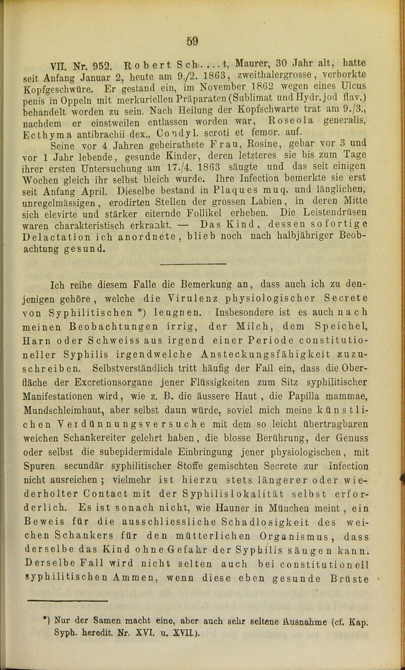 VII. Nr. 952. Robert Sch t, Maurer, 30 Jahr alt, hatte seit Anfang Januar 2, heute am 9./2. 1863, zweithalergrosse, vevborkte Kopfgeschwüre. Er gestand ein, im November 1862 wegen eines Ulcus penis in Oppeln mit merkuriellen Präparaten (Sublimat undHydr.jod flav.) behandelt worden zu sein. Nach Heilung der Kopfschwarte trat am 9./3., nachdem er einstweilen entlassen worden war, Roseola generalis, Ecthyma antibrachii dex., Condyl. scroti et femor. auf. Seine vor 4 Jahren geheirathete Frau, Rosine, gebar vor 3 und vor 1 Jahr lebende, gesunde Kinder, deren letzteres sie bis zum Tage ihrer ersten Untersuchung am 17./4. 1863 säugte und das seit einigen Wochen gleich ihr selbst bleich wurde. Ihre Infection bemerkte sie erst seit Anfang April. Dieselbe bestand in Plaques muq. und länglichen, unregelmässigen , erodirten Stellen der grossen Labien, in deren Mitte sich elevirte und stärker eiternde Follikel erheben. Die Leistendrüsen waren charakteristisch erkrankt. — Das Kind, dessen sofortige Delactation ich anordnete, blieb noch nach halbjähriger Beob- achtung gesund. Ich reihe diesem Falle die Bemerkung an, dass auch ich zu den- jenigen gehöre , welche die Virulenz physiologischer Secrete von Syphilitischen *) leugnen. Insbesondere ist es auch n a c h meinen Beobachtungen irrig, der Milch, dem Speichel, Harn oder Schweiss aus irgend einer Periode constitutio- neller Syphilis irgendwelche Ansteckungsfähigkeit zuzu- schreiben. Selbstverständlich tritt häufig der Fall ein, dass die Ober- fläche der Excretionsorgane jener Flüssigkeiten zum Sitz syphilitischer Manifestationen wird, wie z. B. die äussere Haut , die Papilla mammae, Mundschleimhaut, aber selbst daun würde, soviel mich meine künstli- chen Veidünnungsversucke mit dem so leicht übertragbaren weichen Schankereiter gelehrt haben, die blosse Berührung, der Genuss oder selbst die subepidermidale Einbringung jener physiologischen, mit Spuren secundär syphilitischer Stoffe gemischten Secrete zur Infection nicht ausreichen; vielmehr ist hierzu stets längerer oder wie- derholter Contact mit der Syphilis 1 okalität selbst erfor- derlich. Es ist sonach nicht, wie Hauner in München meint, ein Beweis für die ausschliessliche Schadlosigkeit des wei- chen Schankers für den mütterlichen Organismus, dass derselbe das Kind ohne Gefahr der Syphilis säugen kann. D erselbe Fall wird nicht selten auch bei constituti on eil syphilitischen Ammen, wenn diese eben gesunde Brüste *) Nur der Samen macht eine, aber auch sehr seltene Ausnahme (cf. Kap. Syph. heredit. Nr. XVI. u. XVII).