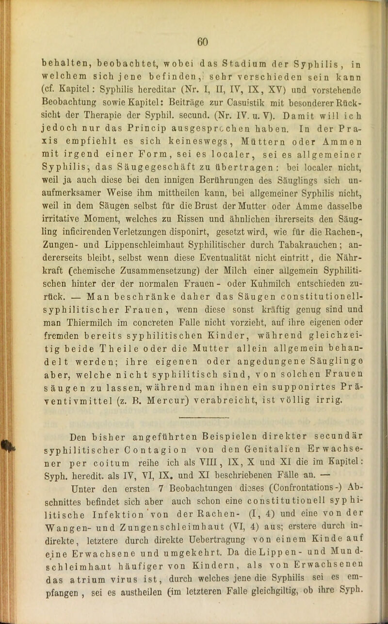 behalten, beobachtet, wobei das Stadium der Syphilis, in welchem sich jene befinden,; sehr verschieden sein kann (cf. Kapitel: Syphilis hereditär (Nr. I, II, IV, IX, XV) und vorstehende Beobachtung sowie Kapitel: Beiträge zur Casuistik mit besonderer Rück- sicht der Therapie der Syphil. secund. (Nr. IV. u. V). Damit will ich jedoch nur das Princip ausgesprochen haben. In der Pra- xis empfiehlt es sich keineswegs, Müttern oder Ammen mit irgend einer Form, sei es localer, sei es allgemeiner Syphilis, das Säugegeschäft zu übertragen: bei localer nicht, weil ja auch diese bei den innigen Berührungen des Säuglings sich un- aufmerksamer Weise ihm mittheilen kann, bei allgemeiner Syphilis nicht, weil in dem Säugen selbst für die Brust der Mutter oder Amme dasselbe irritative Moment, welches zu Rissen und ähnlichen ihrerseits den Säug- ling inficirenden Verletzungen disponirt, gesetzt wird, wie für die Rachen-, Zungen- und Lippenschleimhaut Syphilitischer durch Tabakrauchen; an- dererseits bleibt, selbst wenn diese Eventualität nicht eintritt, die Nähr- kraft (chemische Zusammensetzung) der Milch einer allgemein Syphiliti- schen hinter der der normalen Frauen - oder Kuhmilch entschieden zu- rück. — Man beschränke daher das Säugen constitutionell- syphilitischer Frauen, wenn diese sonst kräftig genug sind und man Thiermilch im concreten Falle nicht vorzieht, auf ihre eigenen oder fremden bereits syphilitischen Kinder, während gleichzei- tig beide Theile oder die Mutter allein allgemein behan- delt werden; ihre eigenen oder angedungene Säuglinge aber, welche nicht syphilitisch sind, von solchen Frauen säugen zu lassen, während man ihnen ein supponirtes Prä- ventivmittel (z. B. Mercur) verabreicht, ist völlig irrig. Den bisher angeführten Beispielen direkter secundär syphi litischer C o n t a g i o n von den Genitalien Erwachse- ner per coitum reihe ich als VIII, IX, X und XI die im Kapitel: Syph. heredit. als IV, VI, IX. und XI beschriebenen Fälle an. —- Unter den ersten 7 Beobachtungen dieses (Confrontations-) Ab- schnittes befindet sich aber auch schon eine constitutioneil syphi- litische Infektion'von der Rachen- (1, 4) und eine vo n der Wangen- und Zungenschleimhaut (VI, 4) aus; erstere durch in- direkte, letztere durch direkte Uebertragung von einem Kinde auf eine Erwachsene und umgekehrt. Da dieLippen- und Mund- schleimhaut häufiger von Kindern, als vo n Erwachsenen das atrium virus ist, durch welches jene die Syphilis sei es em- pfangen , sei es austheilen (im letzteren Falle gleichgiltig, ob ihre Syph.