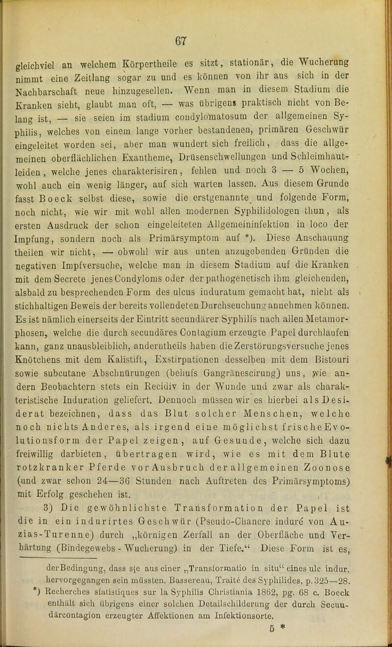 gleichviel an ■welchem Körpertheile es sitzt, stationär, die Wucherung nimmt eine Zeitlang sogar zu und es können von ihr aus sich in der Nachbarschaft neue hinzugesellen. Wenn man in diesem Stadium die Kranken sieht, glaubt man oft, — was übrigens praktisch nicht von Be- lang ist, — sie seien im Stadium condylomatosum der allgemeinen Sy- philis, welches von einem lange vorher bestandenen, primären Geschwür eingeleitet worden sei, aber man wundert sich freilich, dass die allge- meinen oberflächlichen Exantheme, Drüsenschwellungen und Schleimhaut- leiden , welche jenes charakterisiren, fehlen und noch 3 — 5 Wochen, wohl auch ein wenig länger, auf sich warten lassen. Aus diesem Grunde fasst Boeck selbst diese, sowie die erstgenannte^ und folgende Form, noch nicht, wie wir mit wohl allen modernen Syphilidologen thun, als ersten Ausdruck der schon eingeleiteten Allgemeininfektion in loco der Impfung, sondern noch als Primärsymptom auf * *). Diese Anschauung theiien wir nicht, — obwohl wir aus unten anzugebenden Gründen die negativen Impfversuche, welche man in diesem Stadium auf die Kranken mit dem Secrete jenes Condyloms oder der pathogenetisch ihm gleichenden, alsbald zu besprechenden Form des ulcus iuduratum gemacht hat, nicht als stichhaltigen Beweis der bereits vollendeten Durchseuchung annehmen können. Es ist nämlich einerseits der Eintritt secundärer Syphilis nach allen Metamor- phosen, welche die durch secundäres Contagium erzeugte Papel durchlaufen kann, ganz unausbleiblich, anderutheils haben dieZerstöruDgsversuche jenes Knötchens mit dem Kalistift, Exstirpationen desselben mit dem Bistouri sowie subcutane Abschnürungen (behufs Gangränescirung) uns, >vie an- dern Beobachtern stets ein Recidiv in der Wunde und zwar als charak- teristische Induration geliefert. Dennoch müssen wir es hierbei als Desi- derat bezeichnen, dass das Blut solcher Menschen, welche noch nichts Anderes, als irgend eine möglichst frische Evo- lutionsform der Papel zeigen, auf Gesuude, welche sich dazu freiwillig darbieten, übertragen wird, wie es mit dem Blute rotzkranker Pferde vor Ausbruch der allgemeinen Zoonose (und zwar schon 24—36 Stunden nach Auftreten des Primärsymptoms) mit Erfolg geschehen ist. 3) Die gewöhnlichste Transformation der Papel ist die in ein indurirtes Geschwür (Pseudo-Chancre indurd von Au- zias-Turenne) durch „körnigen Zerfall an der Oberfläche und Ver- härtung (Bindegewebs - Wucherung) in der Tiefe.“ Diese Form ist es, der Bedingung, dass sie aus einer „Transtormatio in situ“ eines ule indur. hervorgegangen sein müssten. Bassereau, Truite des Syphilides, p.325—28. *) Recherches sfatisliques sur la Syphilis Christiania 1862, pg. 68 c. Boeck enthält sich übrigens einer solchen Detailschilderung der durch Seeuu- därcontagion erzeugter Ailektionen am Infektionsorte.