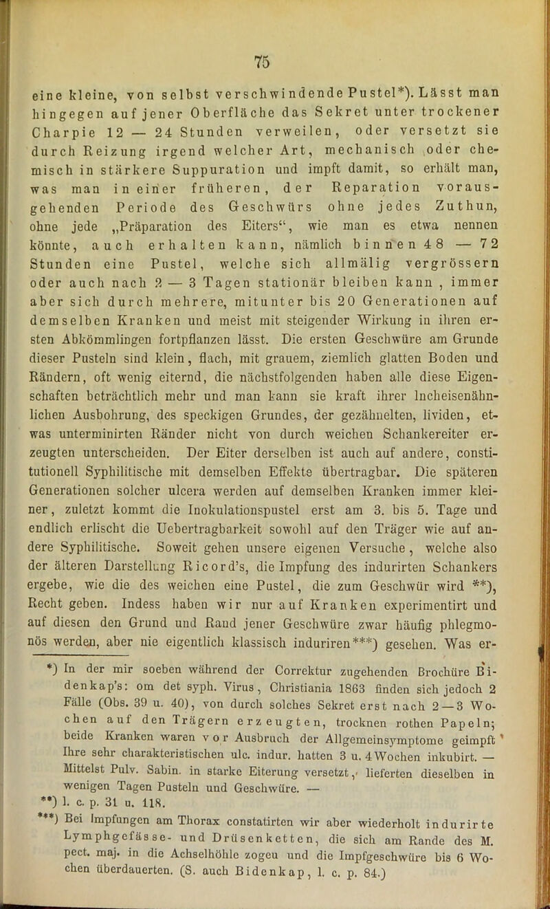 eine kleine, von selbst verschwi ndende Pustel*). Lässt man hingegen auf jener Oberfläche das Sekret unter trockener Charpie 12 — 24 Stunden verweilen, oder versetzt sie durch Reizung irgend welcher Art, mechanisch oder che- misch in stärkere Suppuration und impft damit, so erhält man, was man in einer früheren, der Reparation voraus- gehenden Periode des Geschwürs ohne jedes Zuthun, ohne jede „Präparation des Eiters“, wie man es etwa nennen könnte, auch erhalten kann, nämlich binnen 48 — 72 Stunden eine Pustel, welche sich allmälig vergrössern oder auch nach 2 — 3 Tagen stationär bleiben kann , immer aber sich durch mehrere, mitunter bis 20 Generationen auf demselben Kranken und meist mit steigender Wirkung in ihren er- sten Abkömmlingen fortpflanzen lässt. Die ersten Geschwüre am Grunde dieser Pusteln sind klein, flach, mit grauem, ziemlich glatten Boden und Rändern, oft wenig eiternd, die nächstfolgenden haben alle diese Eigen- schaften beträchtlich mehr und man kann sie kraft ihrer Incheisenähn- lichen Ausbohrung, des speckigen Grundes, der gezähnelten, lividen, et- was unterminirten Ränder nicht von durch weichen Schankereiter er- zeugten unterscheiden. Der Eiter derselben ist auch auf andere, consti- tutionell Syphilitische mit demselben Effekte übertragbar. Die späteren Generationen solcher ulcera werden auf demselben Kranken immer klei- ner , zuletzt kommt die Inokulationspustel erst am 3. bis 5. Tage und endlich erlischt die Uebertragbarkeit sowohl auf den Träger wie auf an- dere Syphilitische. Soweit gehen unsere eigenen Versuche , welche also der älteren Darstellung Ricord’s, die Impfung des indurirten Schankers ergebe, wie die des weichen eine Pustel, die zum Geschwür wird **), Recht geben. Indess haben wir nur auf Kranken experimentirt und auf diesen den Grund und Rand jener Geschwüre zwar häufig phlegmo- nös werden, aber nie eigentlich klassisch induriren ***) gesehen. Was er- *) In der mir soeben während der Correktur zugehenden ßrochüre Bi- denkap’s: om det sypli. Virus, Christiania 1863 finden sich jedoch 2 Fälle (Obs. 39 u. 40), von durch solches Sekret erst nach 2 — 3 Wo- chen aut den Trägern erzeugten, trocknen rothen Papeln; beide Kianken waren v o r Ausbruch der Allgemcinsymptome geimpft ' Ihre sehr charakteristischen ulc. indur. hatten 3 u. 4 Wochen inkubirt. — Mittelst Pulv. Sabin. in starke Eiterung versetzt ,■ lieferten dieselben in wenigen Tagen Pusteln und Geschwüre. — **) 1. c. p. 31 u. 118. ***) Bei Impfungen am Thorax constatirtcn wir aber wiederholt indurirte Lymphgefäs se- und Drüs en k et t e n, die sich am Rande des M. pect, maj. in die Achselhöhle zogcu und die Impfgeschwüre bis 6 Wo- chen überdauerten. (S. auch Bidenkap, 1. c. p. 84.)