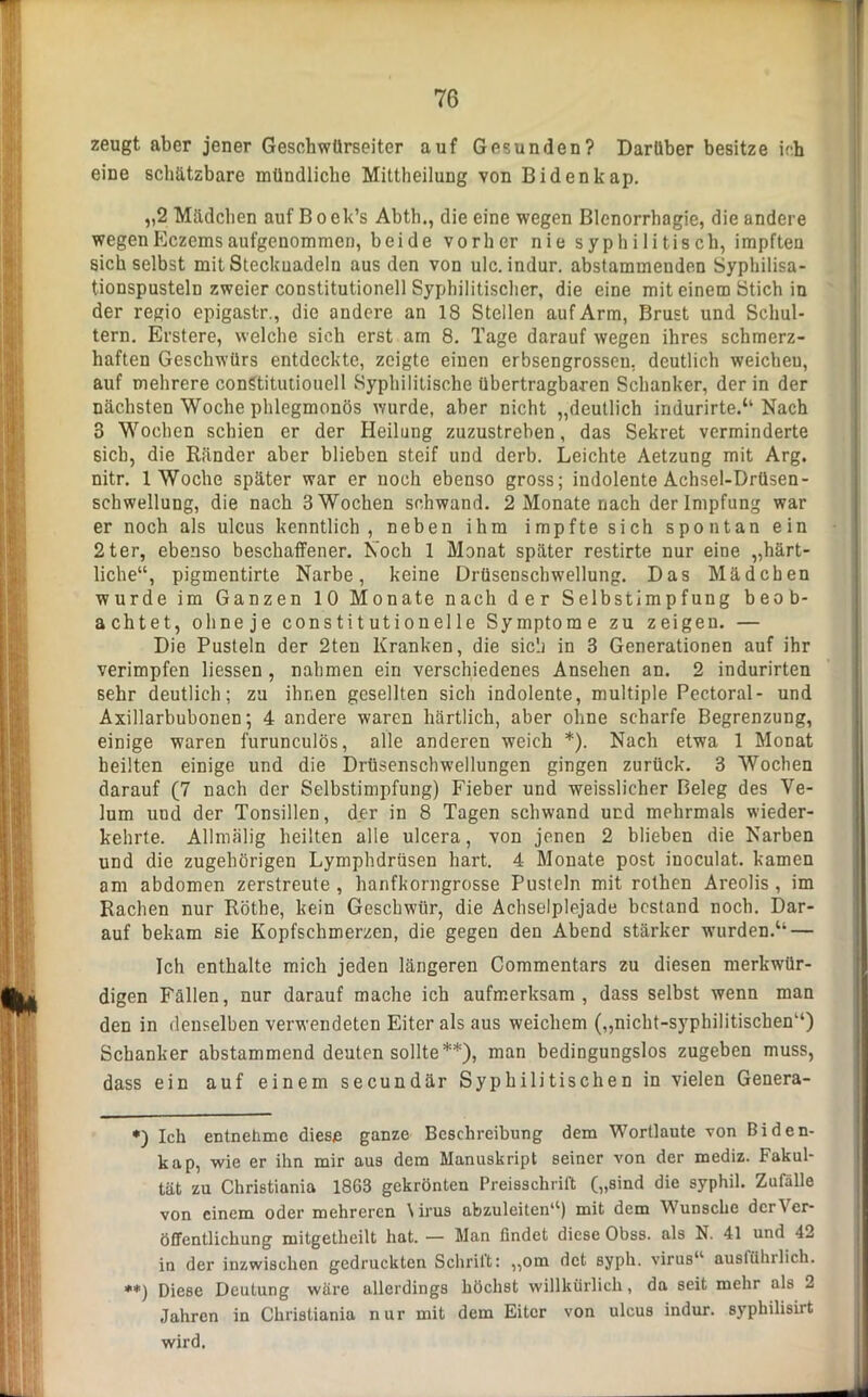 zeugt aber jener Geschwürseiter auf Gesunden? Darüber besitze ich eine schätzbare mündliche Mittheilung von Bidenkap. „2 Mädchen auf B o ek’s Abth., die eine wegen Blenorrhagie, die andere wegenEczemsaufgenommen, beide vorher nie syphilitisch, impften sich selbst mit Steckuadeln aus den von ulc. indur. abstammenden Syphilisa- tionspusteln zweier constitutionell Syphilitischer, die eine mit einem Stich in der regio epigastr., die andere an 18 Stellen auf Arm, Brust und Schul- tern, Erstere, welche sich erst am 8. Tage darauf wegen ihres schmerz- haften Geschwürs entdeckte, zeigte einen erbsengrosseu, deutlich weichen, auf mehrere conStitutiouell Syphilitische übertragbaren Schanker, der in der nächsten Woche phlegmonös wurde, aber nicht „deutlich indurirte.“ Nach 3 Wochen schien er der Heilung zuzustreben, das Sekret verminderte sieb, die Ränder aber blieben steif und derb. Leichte Aetzung mit Arg. nitr. 1 Woche später war er noch ebenso gross; indolente Achsel-Drüsen- schwellung, die nach 3 Wochen schwand. 2 Monate nach der Impfung war er noch als ulcus kenntlich, neben ihm impfte sich spontan ein 2ter, ebenso beschaffener. Noch 1 Monat später restirte nur eine „härt- liche“, pigmentirte Narbe, keine Drüsenschwellung. Das Mädchen wurde im Ganzen 10 Monate nach der Selbstimpfung beob- achtet, ohneje constitutioneile Symptome zu zeigen. — Die Pusteln der 2ten Kranken, die sich in 3 Generationen auf ihr verimpfen Hessen , nahmen ein verschiedenes Ansehen an. 2 indurirten sehr deutlich; zu ihnen gesellten sich indolente, multiple Pectoral- und Axillarbubonen; 4 andere waren härtlich, aber ohne scharfe Begrenzung, einige waren furunculös, alle anderen weich *). Nach etwa 1 Monat heilten einige und die Drüsenschwellungen gingen zurück. 3 Wochen darauf (7 nach der Selbstimpfung) Fieber und weisslicher Beleg des Ve- lum und der Tonsillen, der in 8 Tagen schwand und mehrmals wieder- kehrte. Allmälig heilten alle ulcera, von jenen 2 blieben die Narben und die zugehörigen Lymphdrüsen hart. 4 Monate post inoculat. kamen am abdomen zerstreute , hanfkorngrosse Pusteln mit rothen Areolis , im Rachen nur Röthe, kein Geschwür, die Achselplejade bestand noch. Dar- auf bekam sie Kopfschmerzen, die gegen den Abend stärker wurden.“ — Ich enthalte mich jeden längeren Commentars zu diesen merkwür- digen Fällen, nur darauf mache ich aufmerksam, dass selbst wenn man den in denselben verwendeten Eiter als aus weichem („nicht-syphilitischen“) Schanker abstammend deuten sollte**), man bedingungslos zugeben muss, dass ein auf einem secundär Syphilitischen in vielen Genera- *) Ich entnehme diese ganze Beschreibung dem Wortlaute von Biden- kap, wie er ihn mir aus dem Manuskript seiner von der mediz. Fakul- tät zu Christiania 1863 gekrönten Preisschrift; („sind die syphil. Zufälle von einem oder mehreren \irus abzuleiten“) mit dem Wunsche der Ver- öffentlichung mitgetheilt hat. — Man findet diese Obss. als N. 41 und 42 in der inzwischen gedruckten Schritt: „om det syph. virus“ ausführlich. **) Diese Deutung wäre allerdings höchst willkürlich, da seit mehr als 2 Jahren in Christiania nur mit dem Eiter von ulcus indur. syphilisirt wird.