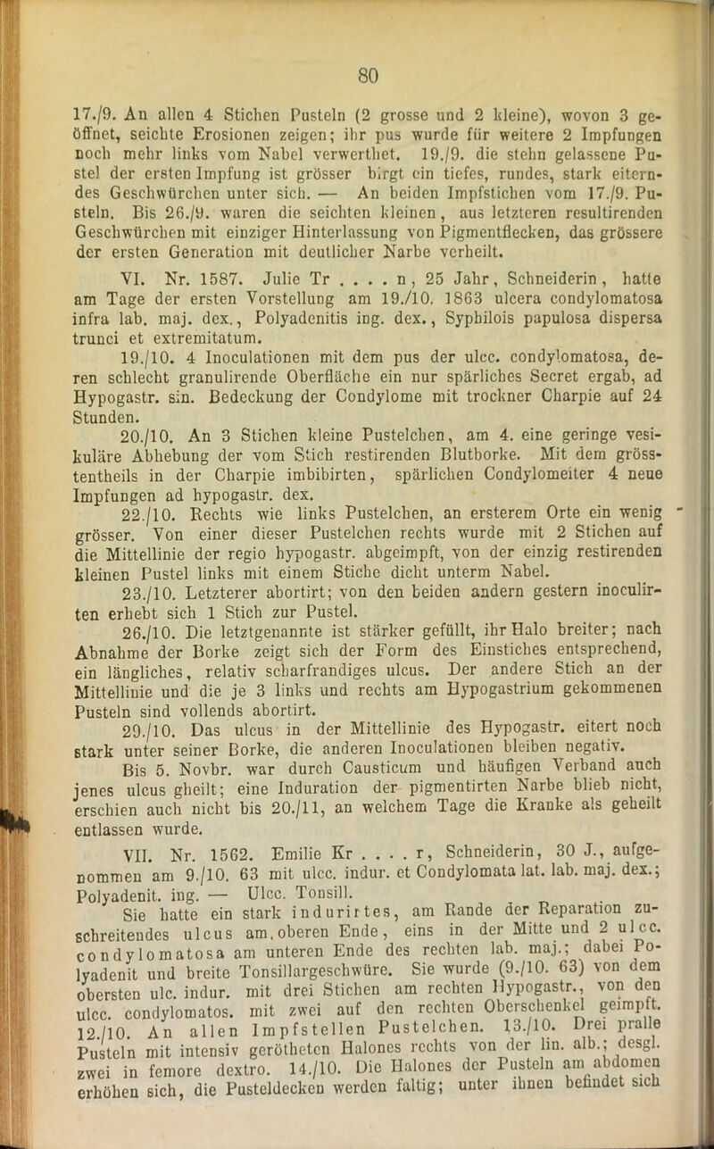 17./9. An allen 4 Stichen Pusteln (2 grosse und 2 kleine), wovon 3 ge- öffnet, seichte Erosionen zeigen; ihr pus wurde für weitere 2 Impfungen noch mehr links vom Nabel verwerthet. 19./9. die stehn gelassene Pu- stel der ersten Impfung ist grösser birgt ein tiefes, rundes, stark eitern- des Geschwürchen unter sich. — An beiden Impfstichen vom 17./9. Pu- steln. Bis 26./y. waren die seichten kleinen, aus letzteren resultirenden Geschwürchen mit einziger Hinterlassung von Pigmentflecken, das grössere der ersten Generation mit deutlicher Narbe verheilt. VI. Nr. 1587. Julie Tr .... n , 25 Jahr, Schneiderin, hatte am Tage der ersten Vorstellung am 19./10. 1863 ulcera condylomatosa infra lab. maj. dex., Polyadenitis ing. dex., Sypbilois papulosa dispersa trunci et extremitatum. 19. /10. 4 Inoculationen mit dem pus der ulcc. condylomatosa, de- ren schlecht granulirende Oberfläche ein nur spärliches Secret ergab, ad Hypogastr. sin. Bedeckung der Condylome mit trockner Charpie auf 24 Stunden. 20. /10. An 3 Stichen kleine Pustelchen, am 4. eine geringe vesi- kuläre Abhebung der vom Stich restircnden Blutborke. Mit dem gröss- tentheils in der Charpie imbibirten, spärlichen Condylomeiter 4 neue Impfungen ad hypogastr. dex. 22. /10. Keehts wie links Pustelchen, an ersterem Orte ein wenig grösser. Von einer dieser Pustelchen rechts wurde mit 2 Stichen auf die Mittellinie der regio hypogastr. abgeimpft, von der einzig restirenden kleinen Pustel links mit einem Stiche dicht unterm Nabel. 23. /10. Letzterer abortirt; von den beiden andern gestern inoculir- ten erhebt sich 1 Stich zur Pustel. 26./10. Die letztgenannte ist stärker gefüllt, ihr Halo breiter; nach Abnahme der Borke zeigt sich der Form des Einstiches entsprechend, ein längliches, relativ schar fr andiges ulcus. Der andere Stich an der Mittellinie und die je 3 links und rechts am Hypogastrium gekommenen Pusteln sind vollends abortirt. 29./10. Das ulcus in der Mittellinie des Hypogastr. eitert noch stark unter seiner Borke, die anderen Inoculationen bleiben negativ. Bis 5. Novbr. war durch Causticum und häufigen Verband auch jenes ulcus gheilt; eine Induration der pigmentirten Narbe blieb nicht, erschien auch nicht bis 20./11, an welchem Tage die Kranke als geheilt entlassen wurde. VII. Nr. 1562. Emilie Kr .... r, Schneiderin, 30 J., ange- nommen am 9./10. 63 mit ulcc. indur. et Condylomata lat. lab. maj. dex.; Polyadenit. ing. — Ulcc. Tonsill. Sie hatte ein stark indurirtes, am Rande der Reparation zu- schreitendes ulcus am. oberen Ende, eins in der Mitte und 2 ulcc. condylomatosa am unteren Ende des rechten lab. maj.; dabei Po- lyadenit und breite Tonsillargeschwüre. Sie wurde (9./10. 63) von dem obersten ulc. indur. mit drei Stichen am rechten Hypogastr., von den ulcc. condylomatos. mit zwei auf den rechten Oberschenkel geimpft. 12./10. An allen Impfstellen Pustelchen. 13./10. Drei pralle Pusteln mit intensiv gerötheten Halones rechts von der lin. alb.; desgl. zwei in femore dextro. 14./10. Die Halones der Pusteln am abdomen erhöhen sich, die Pusteldecken werden faltig; unter ihnen befindet sich