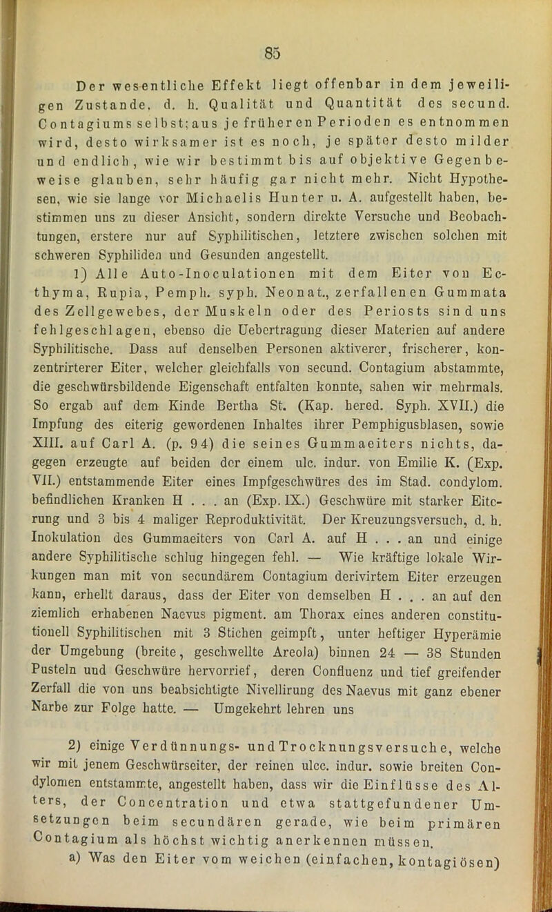 Der wesentliche Effekt liegt offenbar in dem jeweili- gen Zustande, d. h. Qualität und Quantität des secund. Contagiums selbst;aus je früheren Perioden es entnommen wird, desto wirksamer ist es noch, je später desto milder und endlich, wie wir bestimmt bis auf objektive Gegenbe- weise glauben, sehr häufig gar nicht mehr. Nicht Hypothe- sen, wie sie lange vor Michaelis Hunter u. A. aufgestellt haben, be- stimmen uns zu dieser Ansicht, sondern direkte Versuche und Beobach- tungen, erstere nur auf Syphilitischen, letztere zwischen solchen mit schweren Syphiliden und Gesunden angestellt. 1) Alle Auto-Inoculationen mit dem Eiter von Ec- thyma, Rupia, Pemph. syph. Neonat., zerfallenen Gummata des Zellgewebes, der Muskeln oder des Periosts sind uns fehlgeschlagen, ebenso die Uebertragung dieser Materien auf andere Syphilitische. Dass auf denselben Personen aktiverer, frischerer, kou- zentrirterer Eiter, welcher gleichfalls von secund. Contagium abstammte, die geschwürsbildende Eigenschaft entfalten konnte, sahen wir mehrmals. So ergab auf dem Kinde Bertha St. (Kap. hered. Syph. XVII.) die Impfung des eiterig gewordenen Inhaltes ihrer Pemphigusblasen, sowie XIII. auf Carl A. (p. 94) die seines Gummaeiters nichts, da- gegen erzeugte auf beiden der einem ulc. indur. von Emilie K. (Exp. VII.) entstammende Eiter eines Impfgeschwüres des im Stad, condylom. befindlichen Kranken H ... an (Exp. IX.) Geschwüre mit starker Eite- rung und 3 bis 4 maliger Reproduktivität. Der Kreuzungsversuch, d. h. Inokulation des Gummaeiters von Carl A. auf H ... an und einige andere Syphilitische schlug hingegen fehl. — Wie kräftige lokale Wir- kungen man mit von secundärem Contagium derivirtem Eiter erzeugen kann, erhellt daraus, dass der Eiter von demselben H ... an auf den ziemlich erhabenen Naevus pigment. am Thorax eines anderen constitu- tiouell Syphilitischen mit 3 Stichen geimpft, unter heftiger Hyperämie der Umgebung (breite, geschwellte Areola) binnen 24 — 38 Stunden Pusteln und Geschwüre hervorrief, deren Confluenz und tief greifender Zerfall die von uns beabsichtigte Nivellirung des Naevus mit ganz ebener Narbe zur Folge hatte. — Umgekehrt lehren uns 2) einige Verdünnungs- und Trocknungsversuch e, welche wir mit jenem Geschwürseiter, der reinen ulcc. indur. sowie breiten Con- dylomen entstammte, angestellt haben, dass wir die Einflüsse des Al- ters, der Concentration und etwa stattgefundener Um- setzungen beim secundären gerade, wie beim primären Contagium als höchst wichtig anerkennen müssen. a) Was den Eiter vom weichen (einfachen, kontagiösen)