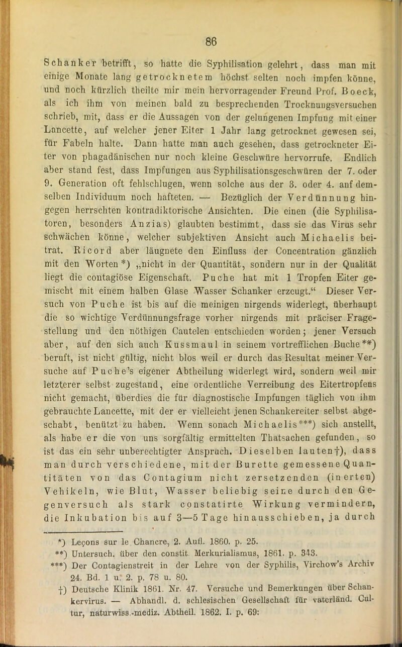 Schanker betrifft, so hatte die Syphilisation gelehrt, dass man mit einige Monate lang getrocknetem höchst selten noch impfen könne, und noch kürzlich theilte mir mein hervorragender Freund Prof. Boeck, als ich ihm von meinen bald zu besprechenden Trocknungsversuchen schrieb, mit, dass er die Aussagen von der gelungenen Impfuug mit einer Lancette, auf welcher jener Eiter 1 Jahr lang getrocknet gewesen sei, für Fabeln halte. Dann hatte man auch gesehen, dass getrockneter Ei- ter von pkagadänischen nur noch kleine Geschwüre hervorrufe. Endlich aber stand fest, dass Impfungen aus Syphilisationsgeschwüren der 7. oder 9. Generation oft fehlschlugen, wenn solche aus der 3. oder 4. auf dem- selben Individuum noch hafteten. — Bezüglich der Verdünnung hin- gegen herrschten kontradiktorische Ansichten. Die einen (die Syphilisa- toren, besonders Anzias) glaubten bestimmt, dass sie das Virus sehr schwächen könne, welcher subjektiven Ansicht auch Michaelis bei- trat. Ri cord aber läugnete den Einfluss der Concentration gänzlich mit den Worten*) „nicht in der Quantität, sondern nur in der Qualität liegt die contagiöse Eigenschaft. Pu che hat mit 1 Tropfen Eiter ge- mischt mit einem halben Glase Wasser Schanker erzeugt.“ Dieser Ver- such von Pu che ist bis auf die meinigen nirgends widerlegt, überhaupt die so wichtige Verdünnungsfrage vorher nirgends mit präciser Frage- stellung und den nötkigen Cautelen entschieden worden; jener Versuch aber, auf den sich auch Kussmaul in seinem vortrefflichen Buche**) beruft, ist nicht gültig, nicht blos weil er durch das Resultat meiner Ver- suche auf Puche’s eigener Abtheilung widerlegt wird, sondern weil mir letzterer selbst zugestand, eine ordentliche Verreibung des Eitertropfens nicht gemacht, überdies die für diagnostische Impfungen täglich von ihm gebrauchte Lancette, mit der er vielleicht jenen Schankereiter selbst abge- schabt, benützt zu haben. Wenn sonach Michaelis***) sich anstellt, als habe er die von uns sorgfältig ermittelten Thatsacken gefunden, so ist das ein sehr unberechtigter Anspruch. Dieselben lautenf), dass man durch verschiedene, mit der Bürette gemessene Quan- titäten von das Contagium nicht zersetzenden (inerten) Vehikeln, wie Blut, Wasser beliebig seine durch den Ge- genversuch als stark constatirte Wirkung vermindern, die Inkubation bis auf 3—5 Tage hinausschieben, ja durch *) Lepons sur le Chancre, 2. Aufl. 1860. p. 25. **) Untersuch, über den constit. Merkurialismus, 1861. p. 343. ***) Der Contagienstreit in der Lehre von der Syphilis, Virchow’s Archiv 24. Bd. 1 u: 2. p. 78 u. 80. f) Deutsche Klinik 1861. Nr. 47. Versuche und Bemerkungen über Schan- kervirus. — Abhandl. d. schlesischen Gesellschaft für vaterländ. Cul- tur, naturwiss.-mediz. Abtheil. 1862. I. p. 69: