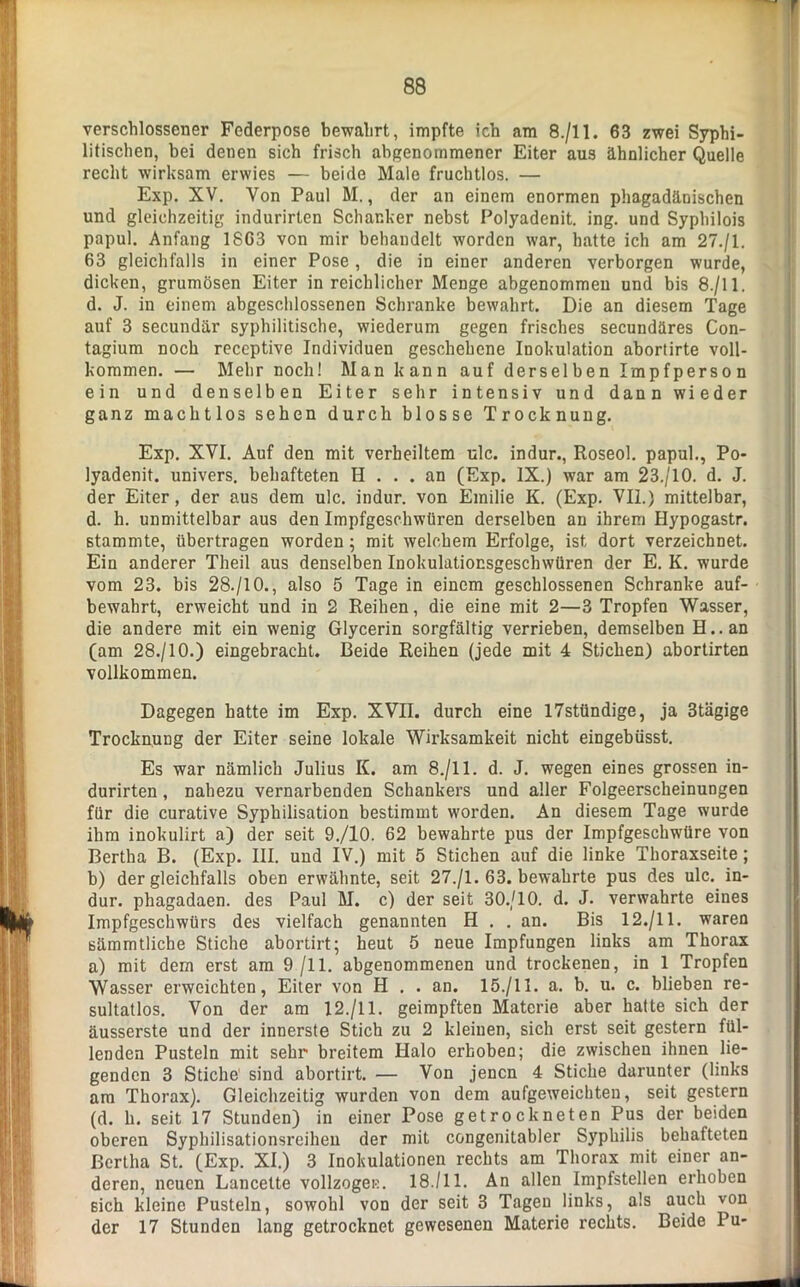 verschlossener Federpose bewahrt, impfte ich am 8./11. 63 zwei Syphi- litischen, bei denen sich frisch abgenommener Eiter aus ähnlicher Quelle recht wirksam erwies — beide Male fruchtlos. — Exp. XV. Von Paul M., der an einem enormen phagadänischen und gleichzeitig indurirten Schanker nebst Polyadenit. ing. und Syphilois papul. Anfang 1863 von mir behandelt worden war, hatte ich am 27./I. 63 gleichfalls in einer Pose, die in einer anderen verborgen wurde, dicken, grumösen Eiter in reichlicher Menge abgenommen und bis 8./11. d. J. in einem abgeschlossenen Schranke bewahrt. Die an diesem Tage auf 3 secundär syphilitische, wiederum gegen frisches secundäres Con- tagium noch receptive Individuen geschehene Inokulation abortirte voll- kommen. — Mehr noch! Man kann auf derselben Impfperson ein und denselben Eiter sehr intensiv und dann wieder ganz machtlos sehen durch blosse Trocknung. Exp. XVI. Auf den mit verheiltem ulc. indur., Roseol. papul., Po- lyadenit. univers. behafteten H ... an (Exp. IX.) war am 23./10. d. J. der Eiter, der aus dem ulc. indur. von Emilie K. (Exp. VII.) mittelbar, d. h. unmittelbar aus den Impfgeschwüren derselben an ihrem Hypogastr. stammte, übertragen worden; mit welchem Erfolge, ist dort verzeichnet. Ein anderer Theil aus denselben Inokulationsgeschwüren der E. K. wurde vom 23. bis 28./10., also 5 Tage in einem geschlossenen Schranke auf- bewahrt, erweicht und in 2 Reihen, die eine mit 2—3 Tropfen Wasser, die andere mit ein wenig Glycerin sorgfältig verrieben, demselben H..an (am 28./10.) eingebracht. Beide Reihen (jede mit 4 Stichen) abortirten vollkommen. Dagegen hatte im Exp. XVII. durch eine 17stündige, ja 3tägige Trocknung der Eiter seine lokale Wirksamkeit nicht eingebüsst. Es war nämlich Julius K. am 8./11. d. J. wegen eines grossen in- durirten , nahezu vernarbenden Schankers und aller Folgeerscheinungen für die curative Sypbilisation bestimmt worden. An diesem Tage wurde ihm inokulirt a) der seit 9./10. 62 bewahrte pus der Impfgeschwüre von Bertha B. (Exp. III. und IV.) mit 5 Stichen auf die linke Thoraxseite; b) der gleichfalls oben erwähnte, seit 27./1. 63. bewahrte pus des ulc. in- dur. phagadaen. des Paul M. c) der seit 30./10. d. J. verwahrte eines Impfgeschwürs des vielfach genannten H . . an. Bis 12./11. waren sämmtliche Stiche abortirt; heut 5 neue Impfungen links am Thorax a) mit dem erst am 9 /11. abgenommenen und trockenen, in 1 Tropfen Wasser erweichten, Eiter von H . . an. 15./II. a. b. u. c. blieben re- sultatlos. Von der am 12./11. geimpften Materie aber hatte sich der äusserste und der innerste Stich zu 2 kleinen, sich erst seit gestern fül- lenden Pusteln mit sehr breitem Halo erhoben; die zwischen ihnen lie- genden 3 Stiche' sind abortirt. — Von jenen 4 Stiche darunter (links am Thorax). Gleichzeitig wurden von dem aufgeweichten, seit gestern (d. h. seit 17 Stunden) in einer Pose getrockneten Pus der beiden oberen Syphilisationsreihen der mit congenitabler Syphilis behafteten Bertha St. (Exp. XI.) 3 Inokulationen rechts am Thorax mit einer an- deren, neuen Lancette vollzogen:. 18./11. An allen Impfstellen erhoben sich kleine Pusteln, sowohl von der seit 3 Tagen links, als auch von der 17 Stunden lang getrocknet gewesenen Materie rechts. Beide Pu-