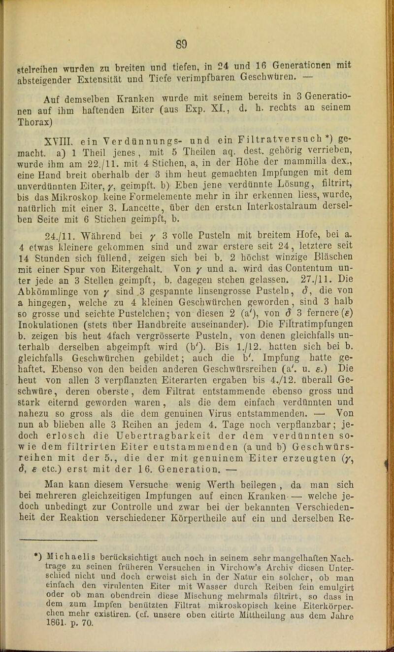 stelreihen wurden zu breiten und tiefen, in 24 und 16 Generationen mit absteigender Extensität und Tiefe verimpfbaren Geschwüren. — Auf demselben Kranken wurde mit seinem bereits in 3 Generatio- nen auf ihm haftenden Eiter (aus Exp. XI., d. k. rechts an seinem Thorax) XVIII. ein Verdünnungs- und ein Filtratversuch*) ge- macht. a) 1 Theil jenes, mit 5 Theilen aq. dest. gehörig verrieben, wurde ihm am 22./11. mit 4 Stichen, a, in der Höhe der mammilla dex., eine Hand breit oberhalb der 3 ihm heut gemachten Impfungen mit dem unverdünnten Eiter, y, geimpft, b) Eben jene verdünnte Lösung, filtrirt, bis das Mikroskop keine Formelemente mehr in ihr erkennen liess, wurde, natürlich mit einer 3. Lancette, über den ersten Interkostalraum dersel- ben Seite mit 6 Stichen geimpft, b. 24./11. Während bei y 3 volle Pusteln mit breitem Hofe, bei a. 4 etwas kleinere gekommen sind und zwar erstere seit 24, letztere seit 14 Stunden sich füllend, zeigen sich bei b. 2 höchst winzige Bläschen mit einer Spur von Eitergehalt. Von y und a. wird das Contentum un- ter jede an 3 Stellen geimpft, b. dagegen stehen gelassen. 27./11. Die Abkömmlinge von y sind .3 gespannte linsengrosse Pusteln, d, die von a hingegen, welche zu 4 kleinen Geschwürchen geworden, sind 3 halb so grosse und seichte Pustelchen; von diesen 2 (a'), von d 3 fernere (s) Inokulationen (stets über Handbreite auseinander). Die Filtratimpfungen b. zeigen bis heut 4fach vergrösserte Pusteln, von denen gleichfalls un- terhalb derselben abgeimpft wird (b'). Bis 1./12. hatten sich bei b. gleichfalls Geschwürchen gebildet; auch die b'. Impfung hatte ge- haftet. Ebenso von den beiden anderen Geschwürsreihen (a'. u. e.) Die heut von allen 3 verpflanzten Eiterarten ergaben bis 4./12. überall Ge- schwüre, deren oberste, dem Filtrat entstammende ebenso gross und stark eiternd geworden waren, als die dem einfach verdünnten und nahezu so gross als die dem genuinen Virus entstammenden. —■ Von nun ab blieben alle 3 Reihen an jedem 4. Tage noch verpflanzbar; je- doch erlosch die Uebertragbarkeit der dem verdünnten so- wie dem filtrirten Eiter eutstaminenden (a und b) Geschwürs- reihen mit der 5., die der mit genuinem Eiter erzeugten (/, 6, e etc.) erst mit der 16. Generation. — Man kann diesem Versuche wenig Werth beilegen , da man sich bei mehreren gleichzeitigen Impfungen auf einen Kranken— welche je- doch unbedingt zur Controlle und zwar bei der bekannten Verschieden- heit der Reaktion verschiedener Körpertheile auf ein und derselben Re- *) Michaelis berücksichtigt auch noch in seinem sehr mangelhaften Nach- trage zu seinen früheren Versuchen in Virchow’s Archiv diesen Unter- schied nicht und doch erweist sich in der Natur ein solcher, ob man einiach den virulenten Eiter mit Wasser durch Reiben fein emulgirt oder ob man obendrein diese Mischung mehrmals filtrirt, so dass in dem zum Impfen benützten Filtrat mikroskopisch keine Eiterkörper- chen mehr existiren. (cf. unsere oben citirtc Mittheilung aus dem Jahre 1861. p. 70. &