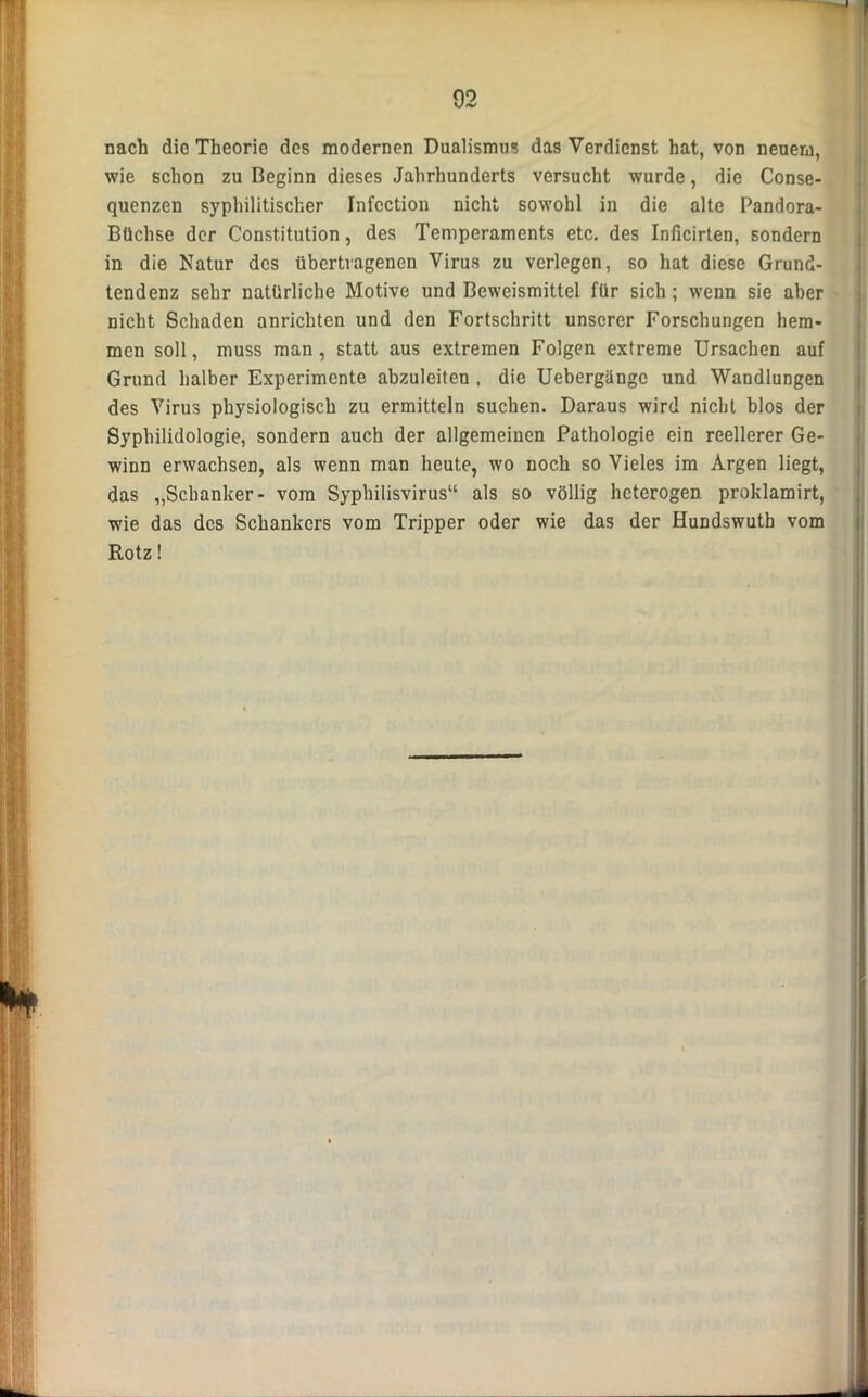 nach die Theorie des modernen Dualismus das Verdienst hat, von neuem, wie schon zu Beginn dieses Jahrhunderts versucht wurde, die Conse- quenzen syphilitischer Infcction nicht sowohl in die alte Pandora- Büchse der Constitution, des Temperaments etc. des Inficirten, sondern in die Natur des übertragenen Virus zu verlegen, so hat diese Grund- tendenz sehr natürliche Motive und Beweismittel für sich; wenn sie aber nicht Schaden anrichten und den Fortschritt unserer Forschungen hem- men soll, muss man, statt aus extremen Folgen extreme Ursachen auf Grund halber Experimente abzuleiten . die Uebergängc und Wandlungen des Virus physiologisch zu ermitteln suchen. Daraus wird nicht blos der Syphilidologie, sondern auch der allgemeinen Pathologie ein reellerer Ge- winn erwachsen, als wenn man heute, wo noch so Vieles im Argen liegt, das „Schanker- vom Syphilisvirus“ als so völlig heterogen proklamirt, wie das des Schankers vom Tripper oder wie das der Hundswutb vom Rotz!