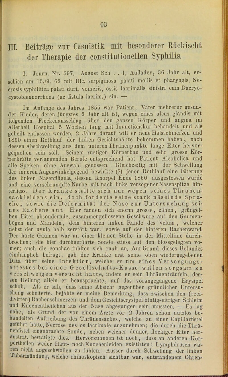 EL Beiträge zur Casuistik mit besonderer Rückischt der Therapie der constitiitionellen Syphilis. I. Journ. Nr. 597. August Sch . . 1, Auflader, 36 Jahr alt, er- schien am 15./9. 62 mit ülc. serpiginosa palati mollis et pharyngis, Ne- crosis syphilitica palati duri, vomeris, ossis lacrimalis sinistri cum Dacryo- cystoblennorrhoea (ac fistula lacrim.) sin. — Im Anfänge des Jahres 1855 war Patient, Vater mehrerer gesun- der Kinder, deren jüngstes 2 Jahr alt ist, wegen eines ulcus glandis mit folgendem Flechenausschlag über den ganzen Körper und angina im Allerheil. Hospital 5 Wochen lang mit luunctionskur behandelt und als geheilt entlassen worden. 2 Jahre darauf will er neue Halsschmerzen und 1860 einen Rothlauf der linken Gesichtshälfte bekommen haben , nach dessen Abschwellung aus dem unteren Thränenpunkte lange Eiter hervor- gequollen sein soll. Seinem rüstigen Körperbau und sehr grosse Kör- ■perkräfte verlangenden Berufe entsprechend hat Patient Alcoholica und alle Speisen ohne Auswahl genossen. Gleichzeitig mit der Schwellung der inneren Augenwinkelgegend bewirkte (?) jener Rothlauf eine Eiterung des linken Nasenflügels, dessen Knorpel Ende 1860 ausgestossen wurde und eine verschrumpfte Narbe mit nach links verzogenerNasenspitze hin- terliess. Der Kranke stellte sich nur wegen seines Thränen- sackleidens ein, doch forderte seine stark näselnde Spra- che, sowie die Deformität der Nase zur Untersuchung sei- nes Rachens auf. Hier fanden sich enorm grosse, zähen, grüngel- ben Eiter absondernde, zusammengeflossene Geschwüre auf den Gaumen- bögen und Mandeln, dem hinteren linken Rande des velum , welcher nebst der uvula halb zerstört war, sowie auf der hinteren Rachenwand. Der harte Gaumen war an einer kleinen Stelle in der Mittellinie durch- brochen ; die hier durchgeführte Sonde stiess auf den blossgelegten vo- mer; auch die conchae fühlten sich rauh an. Auf Grund dieses Befundes eindringlich befragt, gab der Kranke erst seine oben wiedergegebenen Data über seine Infektion, welche er um eines Versorgungs- attestes bei einer Gesellschafts-Kasse willen sorgsam zu v ersch we igen versucht hatte, indem er sein Thränenträufeln, des- sen Heilung allein er beanspruchte, auf das vorangegangene Erysipel schob. Als er sah, dass seine Absicht gegenüber gründlicher Untersu- chung scheiterte, bejahte er meine Bemerkung, dass zwischen den (reci- divirten) Rachenschmerzen und dem Gesichtserysipel blutig-eitriger Schleim und Knochentheilchen aus der Nase abgegangen sein müssten. — Es lag nahe, als Grund der von einem Arzte vor 2 Jahren schon nutzlos be- handelten Auftreibung des Thränensackes, welche zu einer Capillarfistel geführt hatte, Necrose des os lacrimale anzunehmen; die durch die Thrä- nenfistel eingebrachte Sonde, neben welcher dünner, flockiger Eiter her- austrat, bestätigte dies. Hervorzuheben ist noch, dass an anderen Ivör- pertheilen weder Haut- noch Knocheuleiden existirten ; Lymphdrüsen wa- ren nicht angeschwollen zu fühlen. Ausser durch Schwellung der linken Tubamündung, welche rhinoskopisch sichtbar war, entstandenem Ohren-