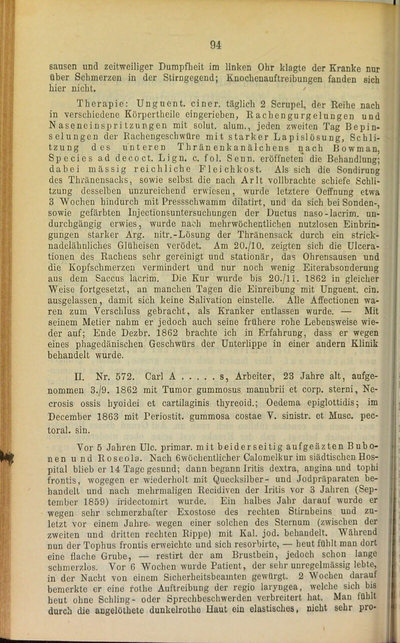 sausen und zeitweiliger Dumpfheit im linken Ohr klagte der Kranke nur über Schmerzen in der Stirngegend; Knochenauftreibungen fanden sich hier nicht. Therapie: Unguent. einer, täglich 2 ScrupeL, der Reihe nach in verschiedene Körpertheile eingerieben, Rachengurgelungen und Naseneinspritzungen mit solut. alum., jeden zweiten Tag Bepin- selungcn der Rachengeschwüre mit starker Lapislösung, Schli- tzung des unteren Thränenkanälchens nach Bowman, Species ad decoct. Lign. c. fol. Senn, eröffneten die Behandlung; dabei massig reichliche Fleichkost. Als sich die Sondirung des Thränensacks, sowie selbst die nach Arlt vollbrachte schiefe Schli- tzung desselben unzureichend erwiesen, wurde letztere Oeffnung etwa 3 Wochen hindurch mit Pressschwamm dilatirt, und da sich bei Sonden-, sowie gefärbten lujectionsuntersucbungen der Ductus naso-lacrim. un- durchgängig erwies, wurde nach mehrwöchentlichen nutzlosen Einbrin- gungen starker Arg. nitr.-Lösung der Thränensack durch ein strick- nadelähnliches Glüheisen verödet. Am 20./10. zeigten sich die Ulcera- tionen des Rachens sehr gereinigt und stationär, das Ohrensausen und die Kopfschmerzen vermindert und nur noch wenig Eiterabsonderung aus dem Saccus lacrim. Die Kur wurde bis 20./li. 1862 in gleicher Weise fortgesetzt, an manchen Tagen die Einreibung mit Unguent. ein. ausgelassen, damit sich keine Salivation einstelle. Alle Affectionen wa- ren zum Verschluss gebracht, als Kranker entlassen wurde. — Mit seinem Metier nahm er jedoch auch seine frühere rohe Lebensweise wie- der auf; Ende Dezbr. 1862 brachte ich in Erfahrung, dass er wegen eines phagedänischen Geschwürs der Unterlippe in einer andern Klinik behandelt wurde. II. Nr. 572. Carl A s, Arbeiter, 23 Jahre alt, aufge- nommen 3./9. 1862 mit Tumor gummosus manubrii et corp. sterni, Ne- crosis ossis hyoidei et cartilaginis thyreoid.; Oedema epiglottidis; im December 1863 mit Feriostit. gummosa costae V. sinistr. et Muse, pec- toral. sin. Vor 5 Jahren Ulc. primär, mit beiderseitig aufgeäzten Bubo- nen und Roseola. Nach 6wöchentlicher Calomelkur im siädtischen Hos- pital blieb er 14 Tage gesund; dann begann Iritis dextra, angina und tophi frontis, wogegen er wiederholt mit Quecksilber- und Jodpräparaten be- handelt und nach mehrmaligen Recidiven der Iritis vor 3 Jahren (Sep- tember 1859) iridectomirt wurde. Ein halbes Jahr darauf wurde er wegen sehr schmerzhafter Exostose des rechten Stirnbeins und zu- letzt vor einem Jahre, wegen einer solchen des Sternum (zwischen der zweiten und dritten rechten Rippe) mit Kal. jod. behandelt. Während nun der Tophus frontis erweichte und sich resorbirte, — heut fühlt man dort eine flache Grube, — restirt der am Brustbein, jedoch schon lange schmerzlos. Vor 6 Wochen wurde Patient, der sehr unregelmässig lebte, in der Nacht von einem Sicherheitsbeamten gewürgt. 2 Wochen darauf bemerkte er eine rothe Auftreibung der regio laryngea, welche sich bis heut ohne Schling- oder Sprechbeschwerden verbreitert hat. Man fühlt durch die angelötkete dunkelrotlie Haut ein elastisches, nicht sehr pro-