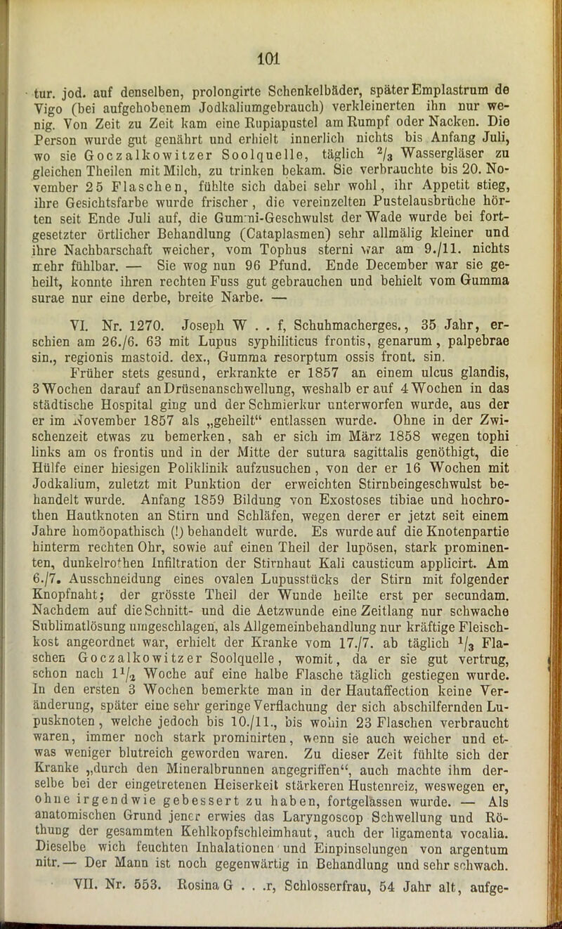 tur. jod. auf denselben, prolongirte Schenkelbäder, später Emplastrum de Yigo (bei aufgehobenem Jodkaliumgebrauch) verkleinerten ihn nur we- nig. Von Zeit zu Zeit kam eine Rupiapustel am Rumpf oder Nacken. Die Person wurde gut genährt und erhielt innerlich nichts bis Anfang Juli, wo sie Goczalkowitzer Soolquelle, täglich 2/3 Wassergläser zu gleichen Theilen mit Milch, zu trinken bekam. Sie verbrauchte bis 20. No- vember 25 Flaschen, fühlte sich dabei sehr wohl, ihr Appetit stieg, ihre Gesichtsfarbe wurde frischer, die vereinzelten Pustelausbrüche hör- ten seit Ende Juli auf, die Gummi-Geschwulst der Wade wurde bei fort- gesetzter örtlicher Behandlung (Cataplasmen) sehr allmälig kleiner und ihre Nachbarschaft weicher, vom Tophus sterni war am 9./11. nichts mehr fühlbar. — Sie wog nun 96 Pfund. Ende December war sie ge- heilt, konnte ihren rechten Fuss gut gebrauchen und behielt vom Gumma surae nur eine derbe, breite Narbe. — VI. Nr. 1270. Joseph W . . f, Schuhmacherges., 35 Jahr, er- schien am 26./6. 63 mit Lupus syphiliticus frontis, genarum, palpebrae sin., regionis mastoid. dex., Gumma resorptum ossis front, sin. Früher stets gesund, erkrankte er 1857 an einem ulcus glandis, 3 Wochen darauf an Drüsenanschwellung, weshalb er auf 4 Wochen in das städtische Hospital ging und der Schmierkur unterworfen wurde, aus der er im November 1857 als „geheilt“ entlassen wurde. Ohne in der Zwi- schenzeit etwas zu bemerken, sab er sich im März 1858 wegen tophi links am os frontis und in der Mitte der sutura sagittalis genöthigt, die Hülfe einer hiesigen Poliklinik aufzusuchen , von der er 16 Wochen mit Jodkalium, zuletzt mit Punktion der erweichten Stirnbeingeschwulst be- handelt wurde. Anfang 1859 Bildung von Exostoses tibiae und hochro- then Hautknoten an Stirn und Schläfen, wegen derer er jetzt seit einem Jahre homöopathisch (!) behandelt wurde. Es wurde auf die Knotenpartie hinterm rechten Ohr, sowie auf einen Theil der lupösen, stark prominen- ten, dunkelrofhen Infiltration der Stirnhaut Kali causticum applicirt. Am 6./7. Ausschneidung eines ovalen Lupusstücks der Stirn mit folgender Knopfnaht; der grösste Theil der Wunde heilte erst per secundam. Nachdem auf die Schnitt- und die Aetzwunde eine Zeitlang nur schwache Sublimatlösung umgeschlagen, als Allgemeinbehandlung nur kräftige Fleisch- kost angeordnet war, erhielt der Kranke vom 17./7. ab täglich 1/3 Fla- schen Goczalkowitzer Soolquelle, womit, da er sie gut vertrug, schon nach l1/^ Woche auf eine halbe Flasche täglich gestiegen wurde. In den ersten 3 Wochen bemerkte man in der Hautaffection keine Ver- änderung, später eiue sehr geringe Verflachung der sich abschilfernden Lu- pusknoten , welche jedoch bis 10./11., bis wohin 23 Flaschen verbraucht waren, immer noch stark prominirten, wenn sie auch weicher und et- was weniger blutreich geworden waren. Zu dieser Zeit fühlte sich der Kranke „durch den Mineralbrunnen angegriffen“, auch machte ihm der- selbe bei der eingetretenen Heiserkeit stärkeren Hustenreiz, weswegen er, ohne irgendwie gebessert zu haben, fortgelässen wurde. — Als anatomischen Grund jener erwies das Laryngoscop Schwellung und Rö- thung der gesammten Kehlkopfschlcimhaut, auch der ligamenta vocalia. Dieselbe wich leuchten Inhalationen und Einpinsclungen von argentum nitr. — Der Mann ist noch gegenwärtig in Behandlung und sehr schwach. VII. Nr. 553. Rosina G . . .r, Schlosserfrau, 54 Jahr alt, aufge-