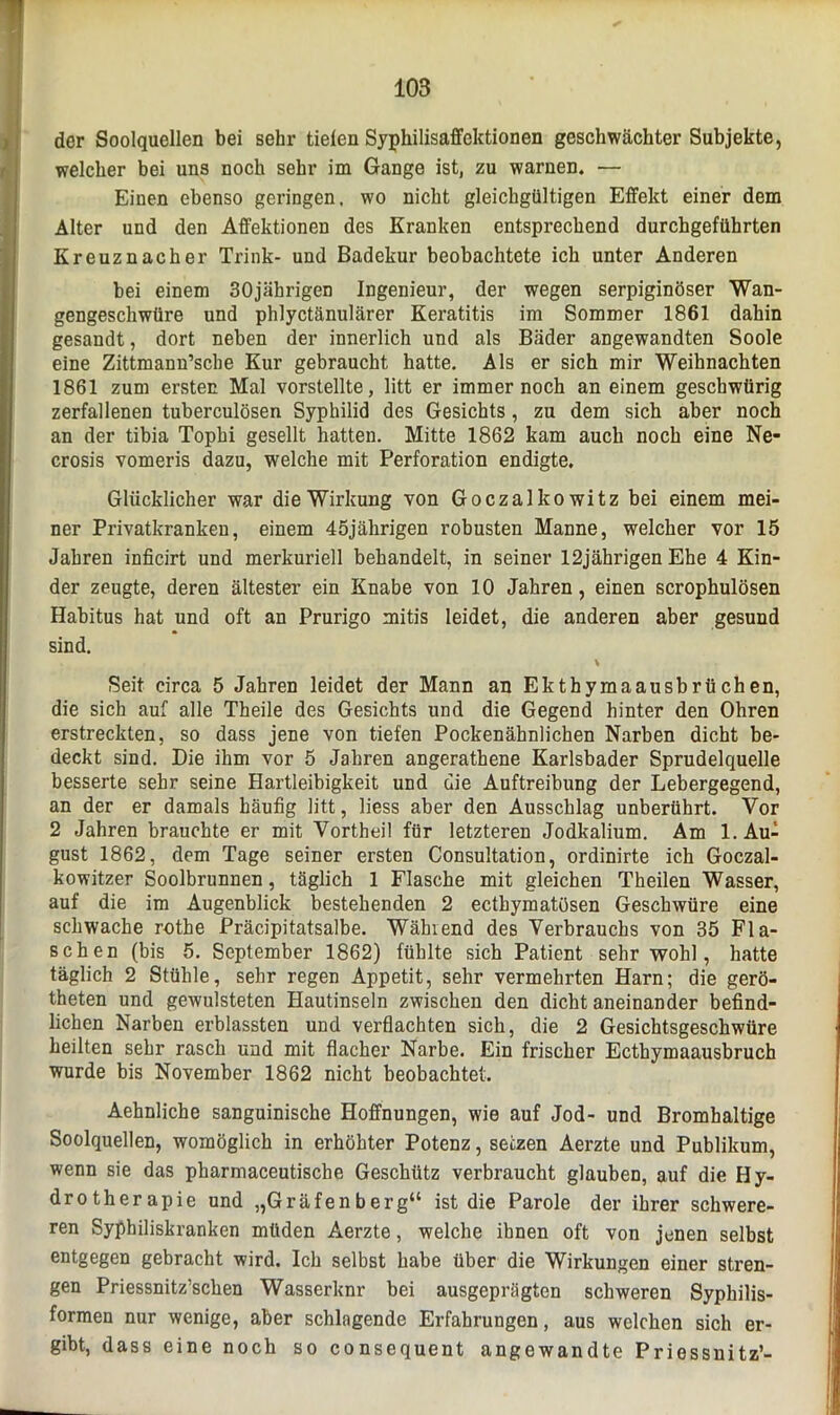 der Soolquellen bei sehr tieien Syphilisaffektionen geschwächter Subjekte, welcher bei uns noch sehr im Gange ist, zu warnen. — Einen ebenso geringen, wo nicht gleichgültigen Effekt einer dem Alter und den Affektionen des Kranken entsprechend durchgeführten Kreuznacher Trink- und Badekur beobachtete ich unter Anderen bei einem 30jährigen Ingenieur, der wegen serpiginöser Wan- gengeschwüre und phlyctänulärer Keratitis im Sommer 1861 dahin gesandt, dort neben der innerlich und als Bäder angewandten Soole eine Zittmann’sche Kur gebraucht hatte. Als er sich mir Weihnachten 1861 zum ersten Mal vorstellte, litt er immernoch an einem geschwürig zerfallenen tuberculösen Syphilid des Gesichts, zu dem sich aber noch an der tibia Tophi gesellt hatten. Mitte 1862 kam auch noch eine Ne- crosis vomeris dazu, welche mit Perforation endigte. Glücklicher war die Wirkung von Goczalkowitz bei einem mei- ner Privatkranken, einem 45jährigen robusten Manne, welcher vor 15 Jahren inficirt und merkuriell behandelt, in seiner 12jährigen Ehe 4 Kin- der zeugte, deren ältester ein Knabe von 10 Jahren, einen scrophulösen Habitus hat und oft an Prurigo mitis leidet, die anderen aber gesund sind. Seit circa 5 Jahren leidet der Mann an Ekthymaausbrüchen, die sich auf alle Theile des Gesichts und die Gegend hinter den Ohren erstreckten, so dass jene von tiefen Pockenähnlichen Narben dicht be- deckt sind. Die ihm vor 5 Jahren angerathene Karlsbader Sprudelquelle besserte sehr seine Hartleibigkeit und die Auftreibung der Lebergegend, an der er damals häufig litt, liess aber den Ausschlag unberührt. Vor 2 Jahren brauchte er mit Vortheil für letzteren Jodkalium. Am 1. Auf gust 1862, dem Tage seiner ersten Consultation, ordinirte ich Goczal- kowitzer Soolbrunnen, täglich 1 Flasche mit gleichen Theilen Wasser, auf die im Augenblick bestehenden 2 ecthymatüsen Geschwüre eine schwache rothe Präcipitatsalbe. Wählend des Verbrauchs von 35 Fla- schen (bis 5. September 1862) fühlte sich Patient sehr wohl, hatte täglich 2 Stühle, sehr regen Appetit, sehr vermehrten Harn; die gerö- theten und gewulsteten Hautinseln zwischen den dicht aneinander befind- lichen Narben erblassten und verflachten sich, die 2 Gesichtsgeschwüre heilten sehr rasch und mit flacher Narbe. Ein frischer Ecthymaausbruch wurde bis November 1862 nicht beobachtet. Aehnliche sanguinische Hoffnungen, wie auf Jod- und Bromhaltige Soolquellen, womöglich in erhöhter Potenz, setzen Aerzte und Publikum, wenn sie das pharmaceutische Geschütz verbraucht glauben, auf die Hy- drotherapie und „Gräfenberg“ ist die Parole der ihrer schwere- ren Syphiliskranken müden Aerzte, welche ihnen oft von jenen selbst entgegen gebracht wird. Ich selbst habe über die Wirkungen einer stren- gen Priessnitz’schen Wasserknr bei ausgeprägten schweren Syphilis- formen nur wenige, aber schlngende Erfahrungen, aus welchen sich er- gibt, dass eine noch so consequent angewandte Priessnitz-