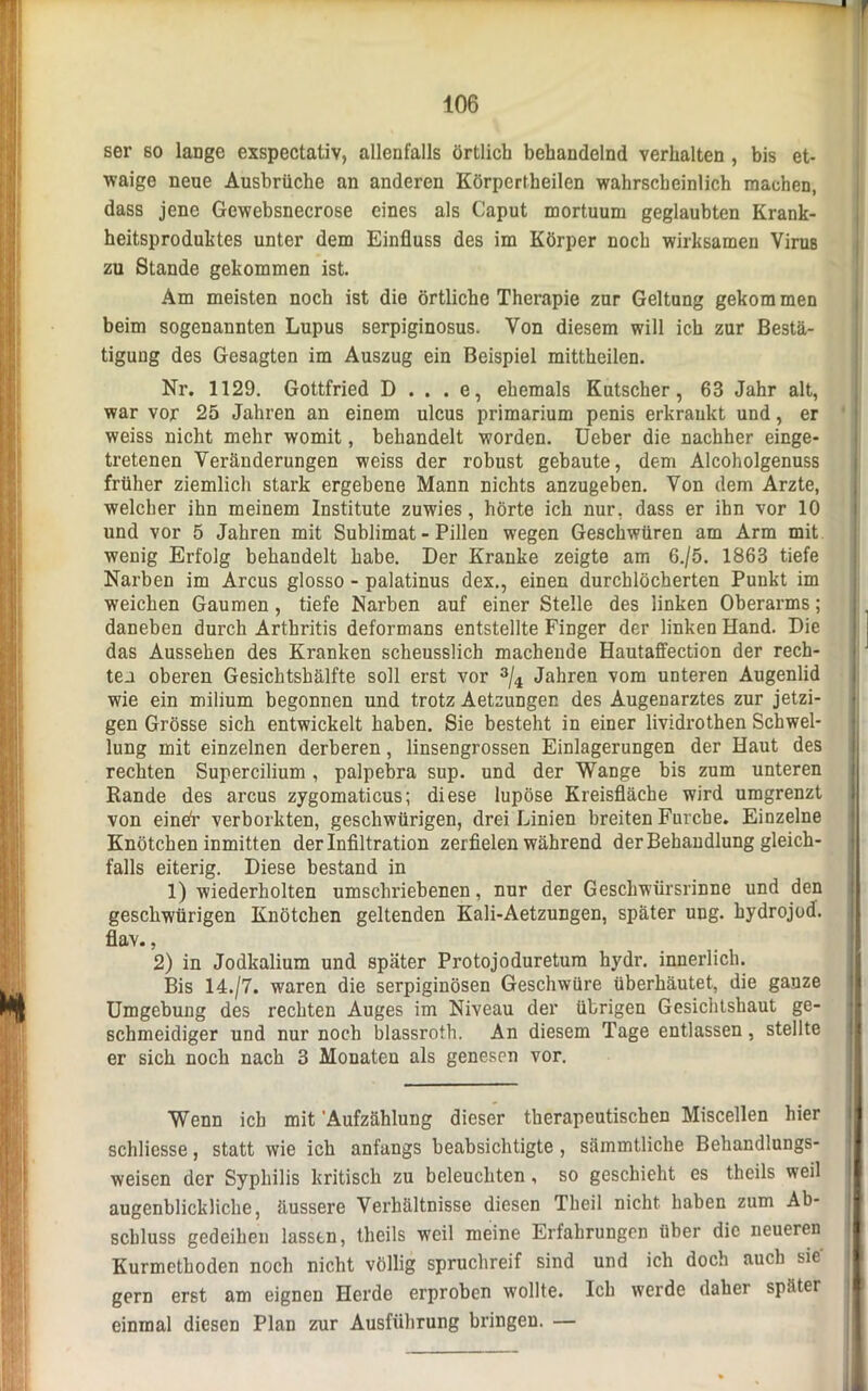 ser so lange exspectativ, allenfalls örtlich behandelnd verhalten , bis et- waige neue Ausbrüche an anderen Körpertbeilen wahrscheinlich machen, dass jene Gewebsnecrose eines als Caput mortuum geglaubten Krank- heitsproduktes unter dem Einfluss des im Körper noch wirksamen Virus zu Stande gekommen ist. Am meisten noch ist die örtliche Therapie zur Geltung gekom men beim sogenannten Lupus serpiginosus. Von diesem will ich zur Bestä- tigung des Gesagten im Auszug ein Beispiel mittheilen. Nr. 1129. Gottfried D . . . e, ehemals Kutscher, 63 Jahr alt, war vor 25 Jahren an einem ulcus primarium penis erkrankt und, er weiss nicht mehr womit, behandelt worden. Ueber die nachher einge- tretenen Veränderungen weiss der robust gebaute, dem Alcoholgenuss früher ziemlich stark ergebene Mann nichts anzugeben. Von dem Arzte, welcher ihn meinem Institute zuwies, hörte ich nur, dass er ihn vor 10 und vor 5 Jahren mit Sublimat - Pillen wegen Geschwüren am Arm mit wenig Erfolg behandelt habe. Der Kranke zeigte am 6./5. 1863 tiefe Narben im Arcus glosso - palatinus dex., einen durchlöcherten Punkt im weichen Gaumen , tiefe Narben auf einer Stelle des linken Oberarms; daneben durch Arthritis deformans entstellte Finger der linken Hand. Die das Aussehen des Kranken scheusslich machende Hautaffection der rech- ten oberen Gesichtsbälfte soll erst vor 3/4 Jahren vom unteren Augenlid wie ein milium begonnen und trotz Aetzungen des Augenarztes zur jetzi- gen Grösse sich entwickelt haben. Sie besteht in einer lividrothen Schwel- lung mit einzelnen derberen, linsengrossen Einlagerungen der Haut des rechten Supercilium , palpebra sup. und der Wange bis zum unteren Rande des arcus zygomaticus; diese lupöse Kreisfläche wird umgrenzt von eindr verborkten, geschwürigen, drei Linien breiten Furche. Einzelne Knötchen inmitten der Infiltration zerfielen während der Behandlung gleich- falls eiterig. Diese bestand in 1) wiederholten umschriebenen, nur der Geschwürsrinne und den geschwürigen Knötchen geltenden Kali-Aetzungen, später ung. hydrojod. flav., 2) in Jodkalium und später Protojoduretum hydr. innerlich. Bis 14./7. waren die serpiginösen Geschwüre überhäutet, die ganze Umgebung des rechten Auges im Niveau der übrigen Gesichtshaut ge- schmeidiger und nur noch blassroth. An diesem Tage entlassen, stellte er sich noch nach 3 Monaten als genesen vor. Wenn ich mit 'Aufzählung dieser therapeutischen Miscellen hier schliesse, statt wie ich anfangs beabsichtigte , sämmtliche Behandlungs- weisen der Syphilis kritisch zu beleuchten , so geschieht es theils weil augenblickliche, äussere Verhältnisse diesen Theil nicht haben zum Ab- schluss gedeihen lassen, theils weil meine Erfahrungen über die neueren Kurmethoden noch nicht völlig spruchreif sind und ich doch auch Sie- gern erst am eignen Herde erproben wollte. Ich werde daher später einmal diesen Plan zur Ausführung bringen. —