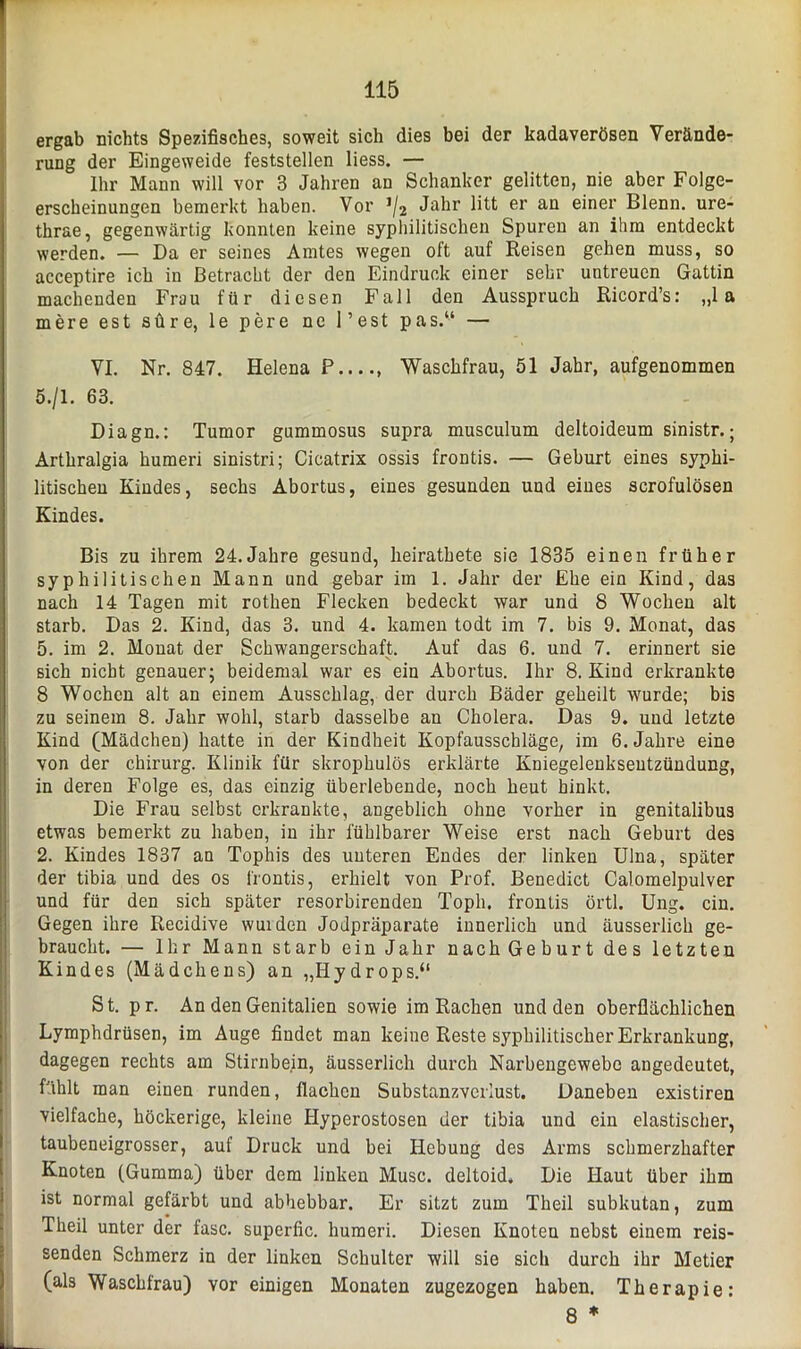 ergab nichts Spezifisches, soweit sich dies bei der kadaverösen Verände- rung der Eingeweide feststellen liess. — Ihr Mann will vor 3 Jahren an Schanker gelitten, nie aber Folge- erscheinungen bemerkt haben. Vor J/2 Jahr litt er an einer Blenn. ure- thrae, gegenwärtig konnten keine syphilitischen Spuren an ihm entdeckt werden. — Da er seines Amtes wegen oft auf Reisen gehen muss, so acceptire ich in Betracht der den Eindruck einer sehr untreuen Gattin machenden Frau für diesen Fall den Ausspruch Ricord’s: „1 a mere est süre, le pere ne Pest pas.“ — VI. Nr. 847. Helena P , Waschfrau, 51 Jahr, aufgenommen 5./1. 63. Diagn.: Tumor gummosus supra musculum deltoideum sinistr.; Arthralgia humeri sinistri; Cicatrix ossis frontis. — Geburt eines syphi- litischen Kindes, sechs Abortus, eines gesunden und eines scrofulösen Kindes. Bis zu ihrem 24.Jahre gesund, lieirathete sie 1835 einen früher syphilitischen Mann und gebar im 1. Jahr der Ehe ein Kind, das nach 14 Tagen mit rothen Flecken bedeckt war und 8 Wochen alt starb. Das 2. Kind, das 3. und 4. kamen todt im 7. bis 9. Monat, das 5. im 2. Monat der Schwangerschaft. Auf das 6. und 7. erinnert sie sich nicht genauer; beidemal war es ein Abortus. Ihr 8. Kind erkrankte 8 Wochen alt an einem Ausschlag, der durch Bäder geheilt wurde; bis zu seinem 8. Jahr wohl, starb dasselbe au Cholera. Das 9. und letzte Kind (Mädchen) hatte in der Kindheit Kopfausschläge, im 6. Jahre eine von der Chirurg. Klinik für skrophulös erklärte Kniegelenksentzündung, in deren Folge es, das einzig überlebende, noch heut hinkt. Die Frau selbst erkrankte, angeblich ohne vorher in genitalibus etwas bemerkt zu haben, in ihr fühlbarer Weise erst nach Geburt des 2. Kindes 1837 an Tophis des unteren Endes der linken Ulna, später der tibia und des os frontis, erhielt von Prof. Benedict Calomelpulver und für den sich später resorbirenden Toph. frontis örtl. Ung. ein. Gegen ihre Recidive wuiden Jodpräparate innerlich und äusserlich ge- braucht. — Ihr Mann starb ein Jahr nach Geburt des letzten Kindes (Mädchens) an „Hydrops.“ St. pr. An den Genitalien sowie im Rachen und den oberflächlichen Lymphdrüsen, im Auge findet man keine Reste syphilitischer Erkrankung, dagegen rechts am Stirnbein, äusserlich durch Narbengewebe angedeutet, fühlt man einen runden, flachen Substanzvcrlust. Daneben existiren vielfache, höckerige, kleine Plyperostosen der tibia und ein elastischer, taubeneigrosser, auf Druck und bei Hebung des Arms schmerzhafter Knoten (Gumma) über dem linken Muse, deltoid* Die Haut über ihm ist normal gefärbt und abhebbar. Er sitzt zum Theil subkutan, zum Theil unter der fase, superfic. humeri. Diesen Knoten nebst einem reis- senden Schmerz in der linken Schulter will sie sich durch ihr Metier (als Waschfrau) vor einigen Monaten zugezogen haben. Therapie: 8 *