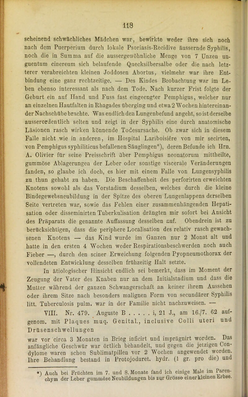 scheinend schwächliches Mädchen war, bewirkte weder ihre sich noch nach dem Puerperium durch lokale Psoriasis-Recidive äussernde Syphilis, noch die in Summa auf die aussergewöhnliche Menge von 7 Unzen un- guentum cincreum sich belaufende Quecksilbersalbe oder die nach letz- terer verabreichten kleinen Joddosen Abortus, vielmehr war ihre Ent- bindung eine ganz rechtzeitige. — Des Kindes Beobachtung war im Le- ben ebenso interessant als nach dem Tode. Nach kurzer Frist folgte der Geburt ein auf Hand und Fuss fast eingeengter Pemphigus, welcher nur an einzelnen Hautfalten in Rhagades überging und etwa 2 Wochen hintereinan- der Nachschübe brachte. Was endlich den Lungenbefund angeht, so ist derselbe ausserordentlich selten und zeigt in der Syphilis eine durch anatomische Läsionen rasch wirken könnende Todesursache. Ob zwar sich in diesem Falle nicht wie in anderen, im Hospital Lariboisiöre von mir secirten, von Pemphigus syphiliticus befallenen Säuglingen*), deren Befunde ich Hrn. A. Olivier für seine Preisschrift über Pemphigus neonatorum mittheilte, gummöse Ablagerungen der Leber oder sonstige viscerale Veränderungen fanden, so glaube ich doch, es hier mit einem Falle von Lungensyphilis zu thun gehabt zu haben. Die Beschaffenheit des perforirten erweichten Knotens sowohl als das Vorstadium desselben, welches durch die kleine Bindegewebsneubildung in der Spitze des oberen Lungenlappens derselben Seite vertreten war, sowie das Fehlen einer zusammenhängenden Hepati- sation oder disseminirten Tuberkulisation drängten mir sofort bei Ansicht des Präparats die genannte Auffassung desselben auf. Obendrein ist zu berücksichtigen, dass die periphere Localisation des relativ rasch gewach- senen Knotens — das Kind wurde im Ganzen nur 2 Monat alt und hatte in den ersten 4 Wochen weder Respirationsbeschwerden noch auch Fieber —, durch den seiner Erweichung folgenden Pyopneumothorax der vollendeten Entwicklung desselben frühzeitig Halt setzte. In ätiologischer Hinsicht endlich sei bemerkt, dass im Moment der Zeugung der Vater des Knaben nur an dem Initialstadium und dass die Mutter während der ganzen Schwangerschaft an keiner ihrem Aussehen oder ihrem Sitze nach besonders malignen Form von secundärer Syphilis litt. Tuberculosis pulm, war in der Familie nicht nachzuweisen. — VIII. Nr. 479. Auguste B i, 21 J., am 16./7. 62 auf- genom. mit Plaques muq. Genital., inclusive Colli uteri und Drüsenschwellungen war vor circa 3 Monaten in Brieg inficirt und imprägnirt worden. Das anfängliche Geschwür war örtlich behandelt, und gegen die jetzigen Con- dylome waren schon Sublimatpillen vor 2 Wochen angewendet worden. Ihre Behandlung bestand in Protojoduret. hydr. (1 gr. pro die) und *) Auch bei Früchten im 7. und 8. Monate fand ich einige Male im Paren- chym der Leber gummöse Neubildungen bis zur Grösso einer kleinen Erbse.