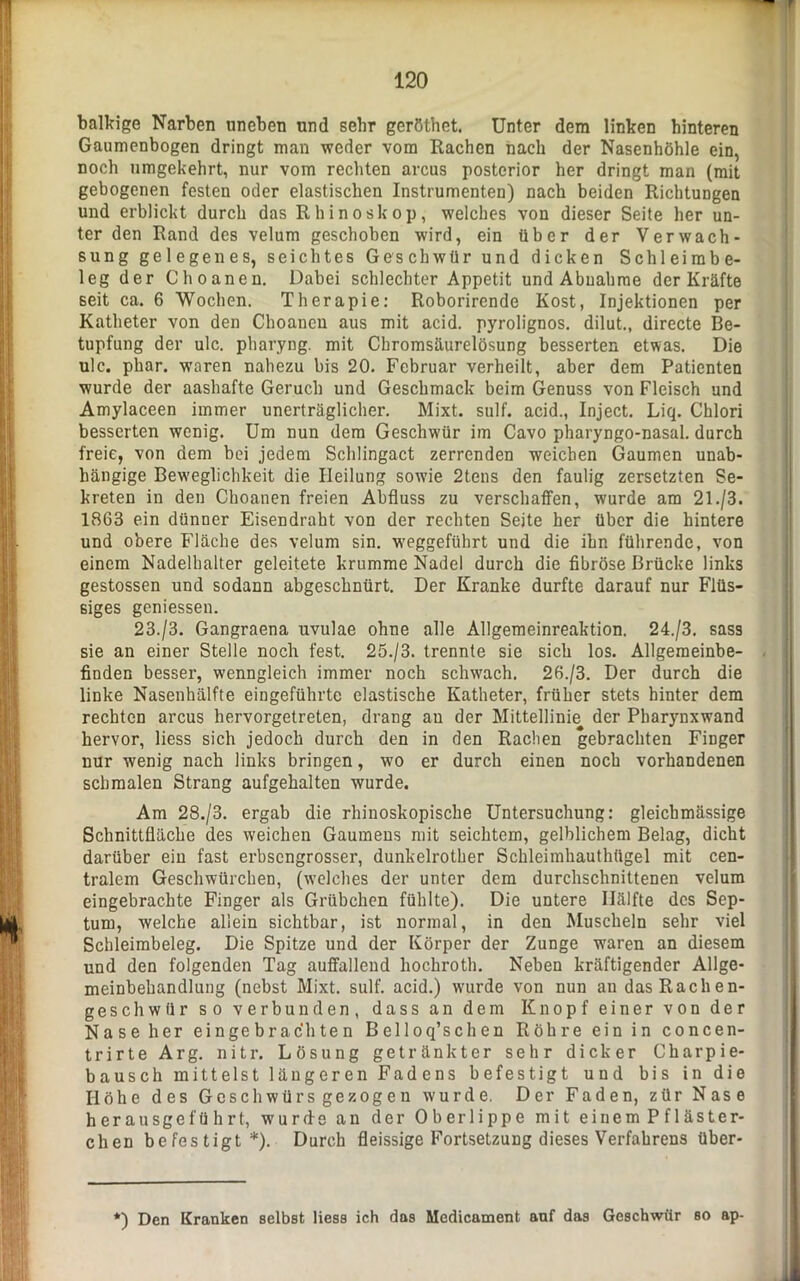 balkige Narben uneben und sehr geröthet. Unter dem linken hinteren Gaumenbogen dringt man weder vom Rachen nach der Nasenhöhle ein, noch umgekehrt, nur vom rechten arcus posterior her dringt man (mit gebogenen festen oder elastischen Instrumenten) nach beiden Richtungen und erblickt durch das Rhinoskop, welches von dieser Seite her un- ter den Rand des velum geschoben wird, ein über der Verwach- sung gelegenes, seichtes Geschwür und dicken Schleirabe- leg der Choanen. Dabei schlechter Appetit und Abnahme der Kräfte seit ca. 6 Wochen. Therapie: Roborirende Kost, Injektionen per Katheter von den Choanen aus mit acid. pyrolignos. dilut., directe Be- tupfung der ulc. pharyng. mit Chromsäurelösung besserten etwas. Die ulc. phar. waren nahezu bis 20. Februar verheilt, aber dem Patienten wurde der aashafte Geruch und Geschmack beim Genuss von Fleisch und Amylaceen immer unerträglicher. Mixt. sulf. acid., Inject. Liq. Chlori besserten wenig. Um nun dem Geschwür im Cavo pharyngo-nasal. durch freie, von dem bei jedem Schlingact zerrenden weichen Gaumen unab- hängige Beweglichkeit die Heilung sowie 2tens den faulig zersetzten Se- kreten in den Choanen freien Abfluss zu verschaffen, wurde am 21./3. 1863 ein dünner Eisendrabt von der rechten Seite her über die hintere und obere Fläche des velum sin. weggeführt und die ihn führende, von einem Nadelhalter geleitete krumme Nadel durch die fibröse Brücke links gestossen und sodann abgeschnürt. Der Kranke durfte darauf nur Flüs- siges gemessen. 23./3. Gangraena uvulae ohne alle Allgemeinreaktion. 24./3. sass sie an einer Stelle noch fest. 25./3. trennte sie sich los. Allgemeinbe- finden besser, wenngleich immer noch schwach. 26./3. Der durch die linke Nasenhälfte eingeführte elastische Katheter, früher stets hinter dem rechten arcus hervorgetreten, drang an der Mittellinie der Pharynxwand hervor, liess sich jedoch durch den in den Rachen gebrachten Finger nur wenig nach links bringen, wo er durch einen noch vorhandenen schmalen Strang aufgehalten wurde. Am 2S./3. ergab die rhinoskopische Untersuchung: gleichmässige Schnittfläche des weichen Gaumens mit seichtem, gelblichem Belag, dicht darüber ein fast erbsengrosser, dunkelrother Schleimhauthügel mit cen- tralem Geschwürchen, (welches der unter dem durchschnittenen velum eingebrachte Finger als Grübchen fühlte). Die untere Hälfte des Sep- tum, welche allein sichtbar, ist normal, in den Muscheln sehr viel Schleimbeleg. Die Spitze und der Körper der Zunge waren an diesem und den folgenden Tag auffallend hochroth. Neben kräftigender Allge- meinbehandlung (nebst Mixt. sulf. acid.) wurde von nun au das Rachen- geschwür so verbunden, dass an dem Knopf einer von der Nase her eingebrac'hten Belloq’schen Röhre ein in concen- trirte Arg. nitr. Lösung getränkter sehr dicker Charpie- bausch mittelst längeren Fadens befestigt und bis in die Höhe des Geschwürsgezogen wurde. Der Faden, zür Nase herausgeführt, wurde an der Oberlippe mit einem Pfläster- chen befestigt*). Durch fleissige Fortsetzung dieses Verfahrens über- *) Den Kranken selbst liess ich das Medicament anf das Geschwür so ap-