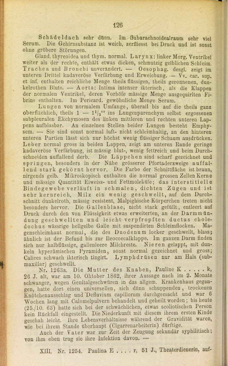 Schädeldach sehr dünn. Im Suharachnoidealraum sehr viel Serum. Die Gehirnsubstanz ist weich, zerfliesst bei Druck und ist sonst ohne gröbere Störungen. Gland. thyrcoidea und thym. normal. Larynx: linker Morg. Ventrikel weiter als der rechte, enthält etwas dicken, schmutzig gelblichen Schleim. Trachea und Bronchi unverändert. — Oesophag. desgl. zeigt im unteren Drittel kadaveröse Verfärbung und Erweichung. — Vv. car. sup. et inf. enthalten reichliche Menge theils flüssigen, theils geronnenen, duu- kelrothen Bluts. — Aorta: Intima intenser ikterisch, als die Klappen der normalen Ventrikel, deren Vorhöfe mässige Menge ausgequirlten Fi- brins enthalten. Im Pericard, gewöhnliche Menge Serum. Lungen von normalem Umfange, überall bis auf die theils ganz oberflächlich, theils 1 — 11/2//< ins Lungenparenchym selbst ergossenen subpleuralen Ekchymosen des linken mittleren und rechten unteren Lap- pens aufblasbar. An einzelnen Stellen beider Lungen besteht Emphy- sem. — Sie sind sonst normal luft- nicht schleimhaltig, an den hinteren unteren Partien lässt sich nur höchst wenig flüssiger Schaum ausdrücken. Leber normal gross in beiden Lappen, zeigt am unteren Rande geringe kadaveröse Verfärbung, ist mässig blut-, wenig fettreich und beim Durch- schneiden auffallend derb. Die Läppchen sind scharf gezeichnet und springen, besonders in der Nähe grösserer Pfortaderzweige auffal- lend stark gekörnt hervor. Die Farbe der Schnittfläche ist braun, nirgends gelb. Mikroskopisch enthalten die normal grossen Zellen Kerne und mässige Quantität Eiweiss- und Fettmoleküle; das interstitielle Bindegewebe verläuft in schmalen, dichten Zügen und ist s ehr kernreich, Milz ein wenig geschwellt, auf dem Durch- schnitt duukelroth, mässig resistent, Malpighische Körperchen treten nicht besonders hervor. Die Gallenblase, nicht stark gefüllt, entleert auf Druck durch den von Flüssigkeit etwas erweiterten, an der Darmmün- dung geschwellten und leicht verpfropften ductus chole- doclius wässrige hellgelbe Galle mit suspendirten Schleimflocken. Ma- genschleimhaut normal, die des Duodenum locker geschwellt, blass; ähnlich ist der Befund bis zur Ileocoecalklappe. Im ganzen Darm finden sich nur halbflüssige, gallenleere Milchreste. Nieren gelappt, mit dun- keln hyperämischen Pyramiden, sonst normal gezeichnet und gross; Calices schwach ikterisch tingirt. Lymphdrüsen nur am Hals (sub- maxillar) geschwellt. Nr. 1263a. Die Mutter des Knaben, Pauline K k, 26 J. alt, war am 10. Oktober 1862, ihrer Aussage nach im 2. Monate schwanger, wegen Genitalgeschwüren in das allgem. Krankenhaus gegan- gen, hatte dort einen universellen, sich dünn schuppenden, trockenen Knötchenausschlag uud 'Defluvium capillorum durchgeniacht und war 6 Wochen lang mit Calomelpulvern behandelt und geheilt worden ; bis heute (25./10. 63) hatte sich bei der schwächlichen, etwas scoliotischen Person kein Rückfall eingestellt. Die Niederkunft mit diesem ihrem ersten Kinde geschah leicht. Ihre Lebensverhältnisse während der Gravidität waren, wie bei ihrem Stande überhaupt (Cigarrenarbeiteriu) dürftige. Auch der Vater war zur Zeit der Zeugung sekundär syphilitisch; von ihm eben trug sie ihre Infektion davon. — XIII. Nr. 1254. Paulina E . . . . r, 51 J., Theaterdienerin, auf-