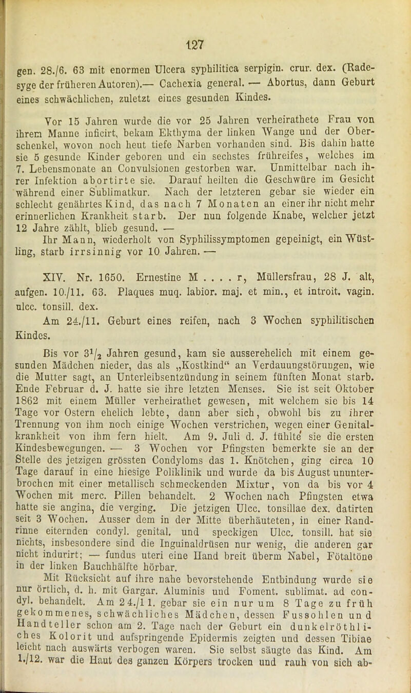 gen. 28./6. 63 mit enormen Ulcera syphilitica serpigin. crur. dex. (Rade- syge der früheren Autoren).— Cachexia general.— Abortus, dann Geburt eines schwächlichen, zuletzt eines gesunden Kindes. Vor 15 Jahren wurde die vor 25 Jahren verheirathete Frau von ihrem Manne inficirt, bekam Ekthyma der linken AVange und der Ober- schenkel, wovon noch heut tiefe Narben vorhanden sind. Bis dahin hatte sie 5 gesunde Kinder geboren und ein sechstes frühreifes, welches im 7. Lebensmonate an Convulsionen gestorben war. Unmittelbar nach ih- rer Infektion abortirte sie. Darauf heilten die Geschwüre im Gesicht während einer Sublimatkur. Nach der letzteren gebar sie wieder ein schlecht genährtes Kind, das nach 7 Monaten an einer ihr nicht mehr erinnerlichen Krankheit starb. Der nun folgende Knabe, welcher jetzt 12 Jahre zählt, blieb gesund. •— Ihr Mann, wiederholt von Syphilissymptomen gepeinigt, ein Wüst- ling, starb irrsinnig vor 10 Jahren. — XIV. Nr. 1650. Ernestine M . . . . r, Müllersfrau, 28 J. alt, aufgen. 10./11. 63. Plaques muq. labior. maj. et min., et introit. vagin. ulcc. tonsiil. dex. Am 24./11. Geburt eines reifen, nach 3 Wochen syphilitischen Kindes. Bis vor 3x/2 Jahren gesund, kam sie ausserehelich mit einem ge- sunden Mädchen nieder, das als „Kostkind“ an Verdauungstörungen, wie die Mutter sagt, an Unterleibsentzündung in seinem fünften Monat starb. Ende Februar d. J. hatte sie ihre letzten Menses. Sie ist seit Oktober 1862 mit einem Müller verheirathet gewesen, mit welchem sie bis 14 Tage vor Ostern ehelich lebte, dann aber sich, obwohl bis zu ihrer Trennung von ihm noch einige Wochen verstrichen, wegen einer Genital- krankheit von ihm fern hielt. Am 9. Juli d. J. fühlte sie die ersten Kindesbewegungen. •— 3 Wochen vor Pfingsten bemerkte sie an der Stelle des jetzigen grössten Condyloms das 1. Knötchen, ging circa 10 Tage darauf in eine hiesige Poliklinik und wurde da bis August ununter- brochen mit einer metallisch schmeckenden Mixtur, von da bis vor 4 Wochen mit merc. Pillen behandelt. 2 Wochen nach Pfingsten etwa hatte sie angina, die verging. Die jetzigen Ulcc. tonsillae dex. datirten seit 3 Wochen. Ausser dem in der Mitte überhäuteten, in einer Rand- rinne eiternden condyl. genital, und speckigen Ulcc. tonsiil. hat sie nichts, insbesondere sind die Inguinaldrüsen nur wenig, die anderen gar nicht indurirt; — fundus uteri eine Hand breit überm Nabel, Fötaltöne in der linken Bauchhälfte hörbar. Mit Rücksicht auf ihre nahe bevorstehende Entbindung wurde sie nur örtlich, d. h. mit Gargar. Aluminis uud Foment. Sublimat, ad con- dyl. behandelt. Am 24./11. gebar sie ein nur um 8 Tage zu früh gekommenes, schwächliches Mädchen, dessen Fussohlenund Handteller schon am 2. Tage nach der Geburt ein dunkelröthl i- ches Kolorit uud aufspringende Epidermis zeigten und dessen Tibiae leicht nach auswärts verbogen waren. Sie selbst säugte das Kind. Ara 1./12. war die Haut des ganzen Körpers trocken und rauh von sich ab-