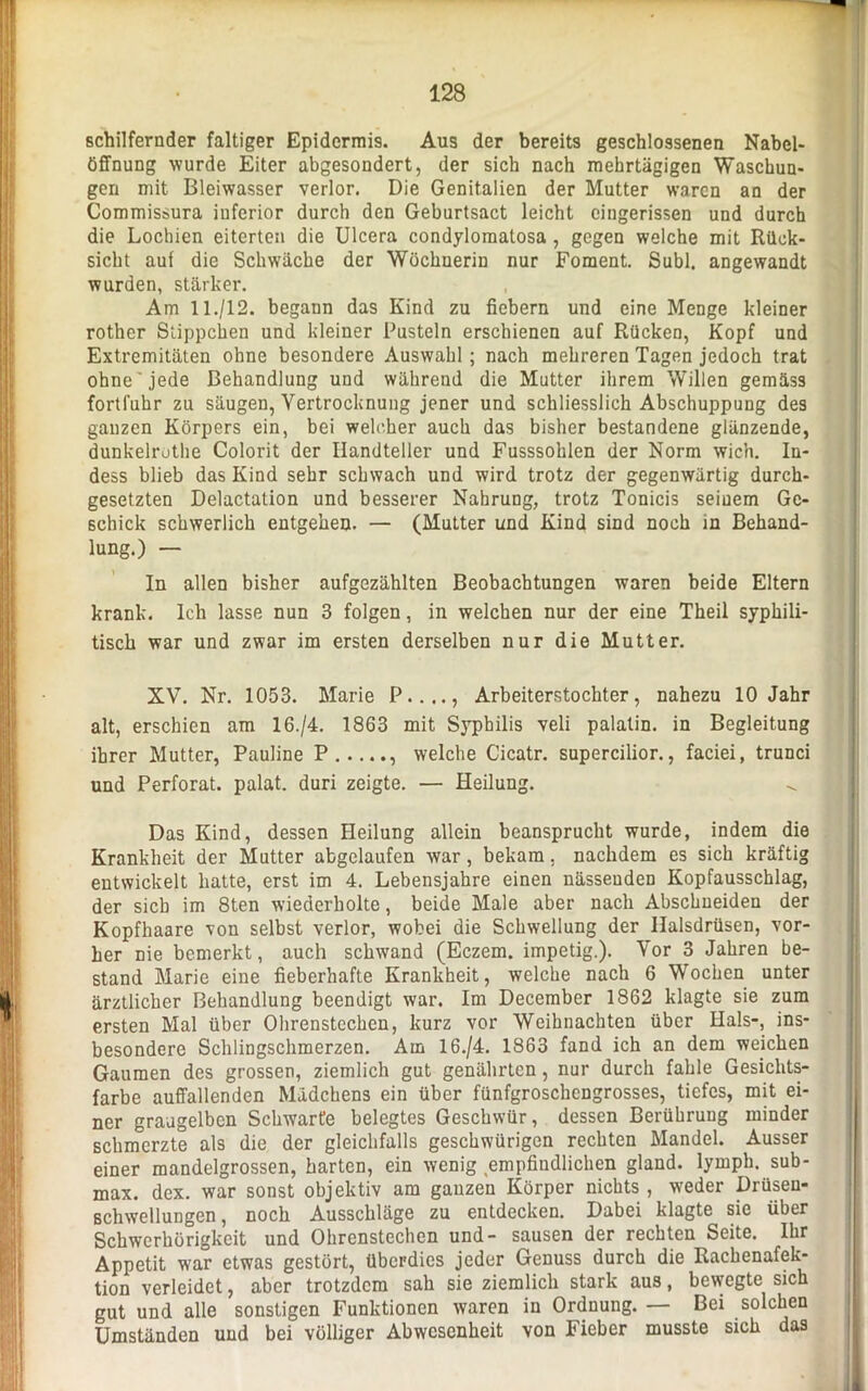 schilfernder faltiger Epidermis. Aus der bereits geschlossenen Nabel- Öffnung wurde Eiter abgesondert, der sich nach mehrtägigen Waschun- gen mit Bleiwasser verlor. Die Genitalien der Mutter waren an der Commissura inferior durch den Geburtsact leicht eingerissen und durch die Lochien eiterten die Ulcera condylomatosa , gegen welche mit Rück- sicht auf die Schwäche der Wöchnerin nur Foment. Suhl, angewandt wurden, stärker. Am 11./12. begann das Kind zu fiebern und eine Menge kleiner rother Süppchen und kleiner Pusteln erschienen auf Rücken, Kopf und Extremitäten ohne besondere Auswahl; nach mehreren Tagen jedoch trat ohne'jede Behandlung und während die Mutter ihrem Willen gemäss fortfuhr zu säugen, Vertrocknung jener und schliesslich Abschuppung des ganzen Körpers ein, bei welcher auch das bisher bestandene glänzende, dunkelrothe Colorit der Handteller und Fusssolilen der Norm wich. In- dess blieb das Kind sehr schwach und wird trotz der gegenwärtig durch- gesetzten Delactation und besserer Nahrung, trotz Tonicis seinem Ge- schick schwerlich entgehen. — (Mutter und Kind sind noch in Behand- lung.) — In allen bisher aufgezählten Beobachtungen waren beide Eltern krank. Ich lasse nun 3 folgen, in welchen nur der eine Theil syphili- tisch war und zwar im ersten derselben nur die Mutter. XV. Nr. 1053. Marie P...., Arbeiterstochter, nahezu 10 Jahr alt, erschien am 16./4. 1863 mit Syphilis veli palatin. in Begleitung ihrer Mutter, Pauline P welche Cicatr. supercilior., faciei, trunci und Perforat. palat. duri zeigte. — Heilung. Das Kind, dessen Heilung allein beansprucht wurde, indem die Krankheit der Mutter abgelaufen war, bekam, nachdem es sich kräftig entwickelt hatte, erst im 4. Lebensjahre einen nässenden Kopfausschlag, der sich im 8ten wiederholte, beide Male aber nach Abschueiden der Kopfhaare von selbst verlor, wobei die Schwellung der llalsdrüsen, vor- her nie bemerkt, auch schwand (Eczem. impetig.). Vor 3 Jahren be- stand Marie eine fieberhafte Krankheit, welche nach 6 Wochen unter ärztlicher Behandlung beendigt war. Im December 1862 klagte sie zum ersten Mal über Olirenstechen, kurz vor Weihnachten über Hals-, ins- besondere Schlingschmerzen. Am 16./4. 1863 fand ich an dem weichen Gaumen des grossen, ziemlich gut genährten, nur durch fahle Gesichts- farbe auffallenden Mädchens ein über fünfgroschengrosses, tiefes, mit ei- ner graugelben Schwarte belegtes Geschwür, dessen Berührung minder schmerzte als die der gleichfalls geschwürigen rechten Mandel. Ausser einer mandelgrossen, harten, ein wenig empfindlichen gland. lymph. sub- max. dex. war sonst objektiv am ganzen Körper nichts , weder Drüsen- schwellungen, noch Ausschläge zu entdecken. Dabei klagte sie über Schwerhörigkeit und Ohrenstechen und- sausen der rechten Seite. Ihr Appetit war etwas gestört, überdies jeder Genuss durch die Rachenafek- tion verleidet, aber trotzdem sah sie ziemlich stark aus, bewegte sich gut und alle sonstigen Funktionen waren in Ordnung. — Bei solchen Umständen und bei völliger Abwesenheit von Fieber musste sich das
