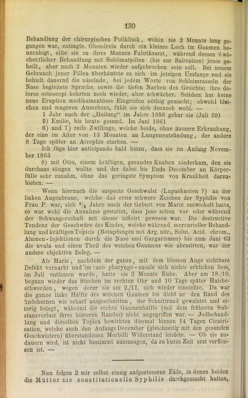 Behandlung der chirurgischen Poliklinik, wohin sie 2 Monate lang ge- gangen war, entsagte. Obendrein durch ein kleines Loch im Gaumen be- unruhigt, eilte sie zu ihres Mannes Fabriksarzt, während dessen 6wö- chentlicher Behandlung mit Sublimatpillen (bis zur Salivation) jenes ge- heilt, aber nach 2 Monaten wieder aufgebrochen sein soll. Bei neuem Gebrauch jener Pillen überhäutete es sich im jetzigen Umfange nnd sie behielt dauernd die näselnde, bei jedem Worte von Schleimrasseln der Nase begleitete Sprache, sowie die tiefen Narben des Gesichts; ihre do- lores osteocopi kehrten noch wieder, aber schwächer. Seitdem hat keine neue Eruption medikamentöses Eingreifen nöthig gemacht; obwohl blei- chen und mageren Aussehens, fühlt sie sich dennoch wohl. — 1 Jahr nach der „Heilung“ im Jahre 1858 gebar sie (Juli 59) 5) Emilie, bis heute gesund. Im Juni 1861 6) und 7) reife Zwillinge, welche beide, ohne äussere Erkrankung, der eine im Alter von 13 Monaten an Lungenentzündung, der andere 8 Tage später an Atrophie starben. — Ich füge hier anticipando bald hinzu, dass sie im Anfang Novem- ber 1863 8) mit Otto, einem kräftigen, gesunden Knaben niederkam, den sie durchaus säugen wollte und der dabei bis Ende December an Körper- fülle sehr zunahm, ohne das geringste Symptom von Krankheit darzu- bieten. — Wenn hiernach die suspecte Geschwulst (Lupusknoten ?) an der linken Augenbraue, welche das erste schwere Zeichen der Syphilis von Frau P. war, sich 5/4 Jahre nach der Geburt von Marie entwickelt hatte, so war wohl die Annahme gestattet, dass jene schon vor oder während der Schwangerschaft mit dieser inficirt gewesen war. Die destructive Tendenz der Geschwüre des Kindes, welche während mcrcurieller Behand- lung und kräftigen Topicis (Betupfungen mit Arg. nitr., Solut. Acid. chrom., Alumen-Injektionen durch die Nase und Gargarismen) bis zum Juni 63 die uvula und einen Theil des weichen Gaumens wie abrasirten, war der andere objektive Beleg. — Als Marie, nachdem der ganze, mit dem blossen Auge sichtbare Defekt vernarbt und 'im cavo pharyngo - nasale sich nichts erblicken liess, im Juli entlassen wurde, hatte sie 3 Monate Ruhe. Aber am 18./10. begann wieder das Stechen im rechten Ohr und 10 Tage später Halsbe- schwerden, wegen derer sie am 2./11. sich wieder einstellte. Da war die ganze linke Hälfte des weichen Gaumen bis dicht an den Rand des knöchernen wie scharf ausgeschnitten , der Schnittrand gewulstet und ei- terig belegt, während die rechte Gaumenhälfte (mit dem früheren Sub- stanzverlust ihres hinteren Randes) nicht angegriffen war.— Jodbehand- lung und dieselben Topica bewirkten diesmal binnen 14 Tagen Cicatri- sation, welche auch den Anfangs December (gleichzeitig mit den gesunden Geschwistern) überstandenen Morbilli Widerstand leistete. — Ob sie an- dauern wird, ist nicht bestimmt auszusagen, da zu kurze Zeit erst verflos- sen ist. — Nun folgen 2 mir selbst einzig aufgestossene Fälle, in denen beiden die Mütter nie Constitution eile Syphilis durchgemacht hatten,